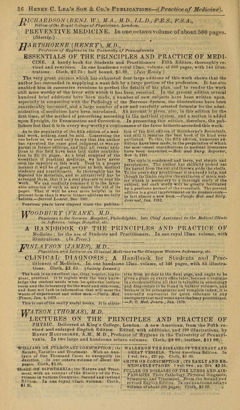 R ICHARDSON(BENJ. TV), M.A., M.D., LL.D., F.R.S., F.S.A., ^ Fellow of the Royal College of Physicians, London. PREVENTIVE MEDICINE. In one octavo volume of about 500 pages. {Shortly.) JJARTSHORNE {HENRY), M.D., ■*-'• Professor of Hygiene in the University of Pennsylvania ESSENTIALS OF THE PRINCIPLES AND PRACTICE OF MEDI- CINE. A handy book for Students and Practitioners Fifth Edition, thoroughly re- vised and rewritten. In one handsome royal 12mo. volume, of 669 pages, with 144 illus- trations. Cloth, $2.75 ; half bound, $3.00. (Just Ready ) The very great success which has exhausted four large editions of this work shows that the author has succeeded in supplying a want felt by a large portion of the profession. It has also enabled him in successive revisions to perfect the details of his plan, and to render the work still more worthy of the favor with which it has been received. In the present edition several hundred brief additions have been made, a number of new subjects have been written upon, especially in connection with the Pathology of the Nervous System, the illustrations have been considerably increased, and a large number of new and carefully selected formulae for the admi- nistration of medicines have been introduced. An account is given, also, in this edition for the first time, of the method of prescribing according to the metrical system, and a section is added upon Eyesight, its Examination and Correction. In presenting this edition, therefore, the pub- lishers feel that it is in every way worthy a continuance of the favor hitherto accorded this work. As to the populai'ity of the fifth edition of a med- i tion of the first edition of Sartshorne's Essentials, ical work, nothing need be said. Concerning the , and still it remains the best book of its kind ever one before us, we need only to say that the author published. To this, the fifth edition, numerous ad- has exercised the fame good judgment as was ap- j ditious have been made, in the preparation of which parent in former editions, and that all recent addi- j the most recent contributions to medical literature tions to this field have been laid under contribu- j have been consulted.—Med. and Surg. Reporter, tion to fill its pages. As a brief compend of the j Nov 5, 1881. essentials of practical medicine, we have never seen the superior to this work. Used in a proper manner it will be of great service to both medical students and practitioners. So thoroughly has he digested his materials, and so attractively has he arranged them, that it is a real pleasure to read his work. We can cordially comrnerd it to the favor- able attention of such, as may desire the aid of its pages. That it will be even more helpful in its present form than it was in former editions we fully believe.—Detroit Lancet, Dec 1881. Fourteen years have elapsed since the publica- The style is condensed and terse, yet simple and perspicuous. The author has skilfully picked out the kernel from the nut aod thrown aside the shells. To the everyday practitioner it is aready help, and though its limits require the exclusion of much mat- ter which is necessary to a thorough stuHy of the subject, yet such study will he greatly facilitated by a previous perusal of the essentials. The present edition is a great improvement on its predecessors— in fact almost a new book.—Pacific Med. and Surg. Journal, Jan. 1882. F TW~OODBURY (FRANK). M.D., ' ' Physician to the German Hospital, Philadelphia; late Chief Assistant to the Medical Clinic in Jefferson College Hospital, etc. A HANDBOOK OF THE PRINCIPLES AND PRACTICE OF Medicine ; for the use of Students and Practitioners. In one royal 12mo. volume, with,1 illustrations. (In Press.) VNLAYSON (JAMES), MJh,  Physician and Lecturer on Clinical Medicine in the Glasgow Western Infirmary, etc. CLINICAL DIAGNOSIS; A Handbook for Students and Prac- titioners of Medicine. In one handsome 12nio. volume, of 546 pages, with 85 illustra- tions. Cloth, $2 63. (Lately Issued.) tive from preface to the final page, and ought to be gi ven a place on every office table, because it contains in a condensed form all that is valuable in semeiology and diagnostics to be found in bulkier volumes, and because in its arrangement and complete index, it is unusually convenient for quick reference in any emergency that may come upon the busy practitioner. —N. C. Med. Journ., Jan. 1879. The hook is an excellent one, clear, concise, conve- nient, practical. It is replete with the very know- ledge the student needs when he quits the lecture- room and the laboratory for the ward and sick-room, and does not lack in information that will meet the wants of experienced and older men.—Phila. Med. Times, Jan. 4, 1879. This is one of the really useful books. It is attrac- T/TATSON (THOMAS), M.D. LECTURES ON THE PRINCIPLES AND PRACTICE OF PHYSIC. Delivered at King's College, London. A new American, from the Fifth re- vised and enlarged English Edition. Edited, with additions, and 190 illustrations, by Henry Hartshorne, A.M., M.D., Professor of Hygiene in the University of Pennsyl- vania. In two large and handsome octavo volumes. Cloth, $9 00 ; leather, $11 00. 'WILLIAMS ON PULMONARY CONSUMPTION; its Nature, Varieties and Treatment. With an Ana- lysis of One Thousand Cases to exemplify its duration. In one octavo volume of about 350 pages. Cloth, $2 50. SLA©F ON DIPHTHERIA; its Nature and Treat- ment, with an account of the History of its Pre- valeii«-3 in various Countries Second and revised Eiittob. In one royal 12mo. volume. Cloth, $1 25. WALSHE ON THE DISEASES OF THE HEART AND GREAT VESSELS. Third American Edition. In 1 vol. 8vo., 420 pp. Cloth, $3 00. SMITH ON CONSUMPTION ; ITS EARLY AND RE- MEDIABLE STAGES 1 vol.8vo..pp,254 $2 25. FULLER ON DISEASES OF THE LUNGS AND AIR- PASSAGES. Their Pathology, Physical Diagnosis, Symptoms and Treatment. From the Second and revised English Edition. In onehanrisome octavo volume of about 500 pages. Cloth, $3 50.