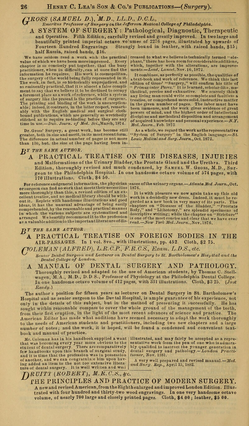 SiROSS (SAMUEL D.), M.D., LL.D., D.C.L., v^ Emeritus Professor of Surgery in the Jefferson Medical College of Philadelphia. A SYSTEM OF SURGERY: Pathological, Diagnostic, Therapeutic and Operative. Fifth Edition, carefully revised and greatly improved. In twolargeand beautifully printed imperial octavo vo'umes of 2276 pages, illustrated by upwards of Fourteen Hundred Engravings Strongly bound in leather, with raised bands, $15; half Russia, raised bands, $16. We have seldom read a work wiih the practical value of which we have been more impressed.. Every chapter is so concisely put together, that the busy practitioner, when in difficulty, can at once find the information he requires. His work is cosmopolitan, the surgery ot the world being fully represented in it. The work, in fact, is so historically unprejudiced, and so eminently practical, that it is almost a false compli- ment to say that we believe it to be destined to occupy a foremost place as a work of reference, while a system of surgery like the present is the practice of surgeons. The printing and binding of the work is unexception- able; indeed, it contrasts, in the latter respect, remark- ably with the English medical and surgical cloth- bound publications, which are generally so wretchedly stitched as to require re-binding before they are any time in use.—Dub. Journ. of Med. Sci.,March, 1874. Dr. Gross' Surgery, a great work, has become still greater, both in size and merit, in its most recent form. The difference in actual number of pages is not more than 130, but. the size ot the page having been in- creased to what we believe is technically termed ••ele- phant,tbere has been room forconsiderableadditions, which, together with the alterations, are improve- ments.—Lond. Lancet.Nov. 16,1872. It combines, as perfectly as possible, the qualities of i text-book and work of reference. We think this last edition of Gross' Surgery, will confirm his title of  Primus inter Pares. It is learned, scholar-like, me- thodical, precise and exhaustive. We scarcely think any living man could write socompleteand faultless a treatise, or comprehend more solid, instructive matter in the given number of pages. The labor must have been immense, and the work gives evidence of great powers of mind, and the highest order of intellectual discipline and methodical disposition and arrangement of acquired knowledge and personal experience.—JV.T. Med. Journ.. Feb. 1873 As a whole, we regard the work astherepresentative System of Surgery in the English language.—St. Louis Medical and Surg. Journ., Oct. 1872, J3Y THE SAME AUTHOR. A PRACTICAL TREATISE ON THE DISEASES, INJURIES and Malformations of the Urinary Bladder, the Prostate Gland and the Urethra. Third Edition, thoroughly revised and much condensed, by Samuel W. Gross, M.D., Sur- geon to the Philadelphia Hospital. In one handsome octavo volume of 574 pages, with 170 illustrations. Cloth, $4 50. For referenceandgeneral information, the physician orsurgeoncan find no work that meets theirnecessities more thoroughly than this, a revised edition of an ex- cellent treatise, and no medical library should be with- out it. Replete with handsome illustrations and good ideas, it has the unusual advantage of being easily comprehended,by the reasonable and practical manner in which the various subjects are systematized and arranged We heartily recommend it to the profession as a valuable addition to the importantliterature of dis- eases of the urinary organs.—Atlanta Med.Journ.,Oct. 1876. It is with pleasure we now again take up this old work in a decidedly new dress. Indeed, it must be re- garded as a new book in very many of its parts. The chapters on Diseases of the Bladder, Prostate Body, and Lithotomy, are splendid specimens of descriptive Writing; while the chapter on Stricture is one of the most concise and clear that we have ever read.—New York Med. Journ.,Nov. 1876. T>Y THE SAME AUTHOR. A PRACTICAL TREATISE ON FOREIGN BODIES IN THE AIR-PASSAGES. In 1 vol. 8vo., with illustrations, pp. 452. Cloth, $2 75. flOLEMAN(ALFRED), L.R.G:P.,>F.R.C.S., Exam. L.D.S., etc. Senior Dental Stirgeon and Lecturer on Dental Surgery to St. Bartholomew's Hospital and the Dental College of London. A MANUAL OF DENTAL SURGERY AND PATHOLOGY. Thoroughly revised and adapted to the use of American students, by Thomas C. Stell- wagen, M.A., M.D., D.D.S., Professor of Physiology at the Philadelphia Dental College. In one handsome octavo volume of 412 pages, with 331 illustrations. Cloth, $3 25. (J7ist Ready.) The author s position for fifteen years as lecturer on Dental Surgery in St. Bartholomew's Hospital and as senior surgeon to the Dertal Hospital, is ample guarantee of his experience, not only in the details of this subject, but in the method of presenting it successfully. He has sought within reasonable compass to cover the whole ground of the management of the teeth, from their first eruption, in the light of the most recent advances of science and practice. The American Editor has made what additions have seemed necessary to adapt the work thoroughly to the needs of American students and practitioners, including two new chapters nnd a large number of notes; and the work, it is hoped, will be found a condensed and convenient text- book and manual of practice. Mr. Coleman has in his handbook supplied a want that was becoming every year more obvious to the stuient of dental surgery. There are comparatively few handbooks upon this branch of surgical study, and it is time that the profession was in possession of another, and we can congratnla.e him upon hav- ing added an item to the not too extensive litera ture of dental surgery. It is well written aod well illustrated, and may fairly be accepted as a repre- Be ntative work from the pen of one who is admira- bly qualified to instruct the younger generation in dental surgery and pathology.— London Practi- tioner, Nov. 1881. A very well prepared and revised manual.—Med. and Surg. Rep., April 15, lbS2. T\RUITT (ROBERT), M.R.C.S., frc. THE PRINCIPLES AND PRACTICE OF MODERN SURGERY. A new and revised American, from the Eighth enlarged and improved London Edition. Illus- trated with four hundred and thirty-two wood engravings. In one very handsome octavo volume, of nearly 700 large and closely printed pages. Cloth, $4 00 ; leather, $5 00.