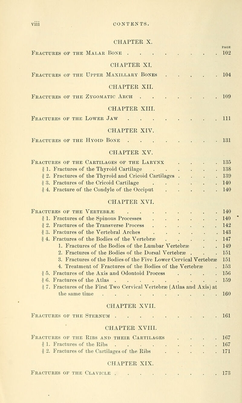 Vlli CONTENTS. CHAPTER X. PAGE Fractures of the Malar Bone 102 CHAPTER XI. Fractures of the Upper Maxillary Bones 104 CHAPTER XII. Fractures of the Zygomatic Arch 109 CHAPTER XIII. Fractures of the Lower Jaw Ill CHAPTER XIV. Fractures of the Hyoid Bone 131 CHAPTER XV. Fractures of the Cartilages of the Larynx \ 1. Fractures of the Thyroid Cartilage | 2. Fractures of the Thyroid and Cricoid Cartilages I 3. Fractures of the Cricoid Cartilage \ 4. Fracture of the Condyle of the Occiput 135 138 139 140 140 CHAPTER XVI. Fractures of the Vertebrae 140 I 1. Fractures of the Spinous Processes 140 \ 2. Fractures of the Transverse Process . . . . . 142 I 3. Fractures of the Vertebral Arches 143 § 4. Fractures of the Bodies of the Vertebrae 147 1. Fractures of the Bodies of the Lumbar Vertebrae . . 149 2. Fractures of the Bodies of the Dorsal Vertebrae . . . 151 3. Fractures of the Bodies of the Five Lower Cervical Vertebrae 151 4. Treatment of Fractures of the Bodies of the Vertebrae . 153 I 5. Fractures of the Axis and Odontoid Process .... 156 I 6. Fractures of the Atlas ......... 159 \ 7. Fractures of the First Two Cervical Vertebrae (Atlas and Axis) at the same time . 160 CHAPTER XVII. Fractures of the Sternum 161 CHAPTER XVIII. Fractures of the Ribs and their Cartilages .... 167 I 1. Fractures of the Ribs 167 \ 2. Fractures of the Cartilages of the Ribs 171 CHAPTER XIX. Fractures of the Clavicle 173