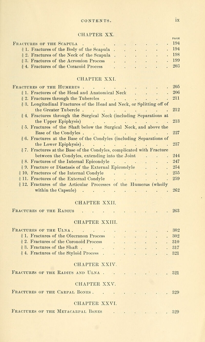 CHAPTER XX, Fractures of the Scapula . \ 1. Fractures of the Body of the Scapula . | 2. Fractures of the Neck of the Scapula . \ 3. Fractures of the Acromion Process \ 4. Fractures of the Coracoid Process CHAPTER XXI. 194 194 198 199 203 Fractures of the Humerus 205 I 1. Fractures of the Head and Anatomical Neck .... 206 § 2. Fractures through the Tubercles . 211 | 3. Longitudinal Fractures of the Head and Neck, or Splitting off of the Greater Tubercle 212 \ 4. Fractures through the Surgical Neck (including Separations at the Upper Epiphysis) . . . . ■ . . . . 213 I 5. Fractures of the Shaft below the Surgical Neck, and above the Base of the Condyles 227 | 6. Fractures at the Base of the Condyles (including Separations of the Lower Epiphysis) 237 § 7. Fractures at the Base of the Condyles, complicated with Fracture between the Condyles, extending into the Joint . . . 244 \ 8. Fractures of the Internal Epicondyle . . . . . . 247 \ 9. Fracture or Diastasis of the External Epicondyle . . . 254 I 10. Fractures of the Internal Condyle 255 '$ 11. Fractures of the External Condyle 259 \ 12. Fractures of the Articular Processes of the Humerus (wholly within the Capsule) 262 CHAPTER XXII. Fractures of the Radius 263 CHAPTER XXIII. Fractures of the Ulna . 302 § 1. Fractures of the Olecranon Process 302 | 2. Fractures of the Coronoid Process . . . . . . 310 \ 3. Fractures of the Shaft 317 I 4. Fractures of the Styloid Process 321 CHAPTER XXIV. Fractures of the Radius and Ulna . . . . . • . . 321 CHAPTER XXV. Fractures of the Carpal Bones 329 CHAPTER XXVI. Fractures of the Metacarpal Bones 329