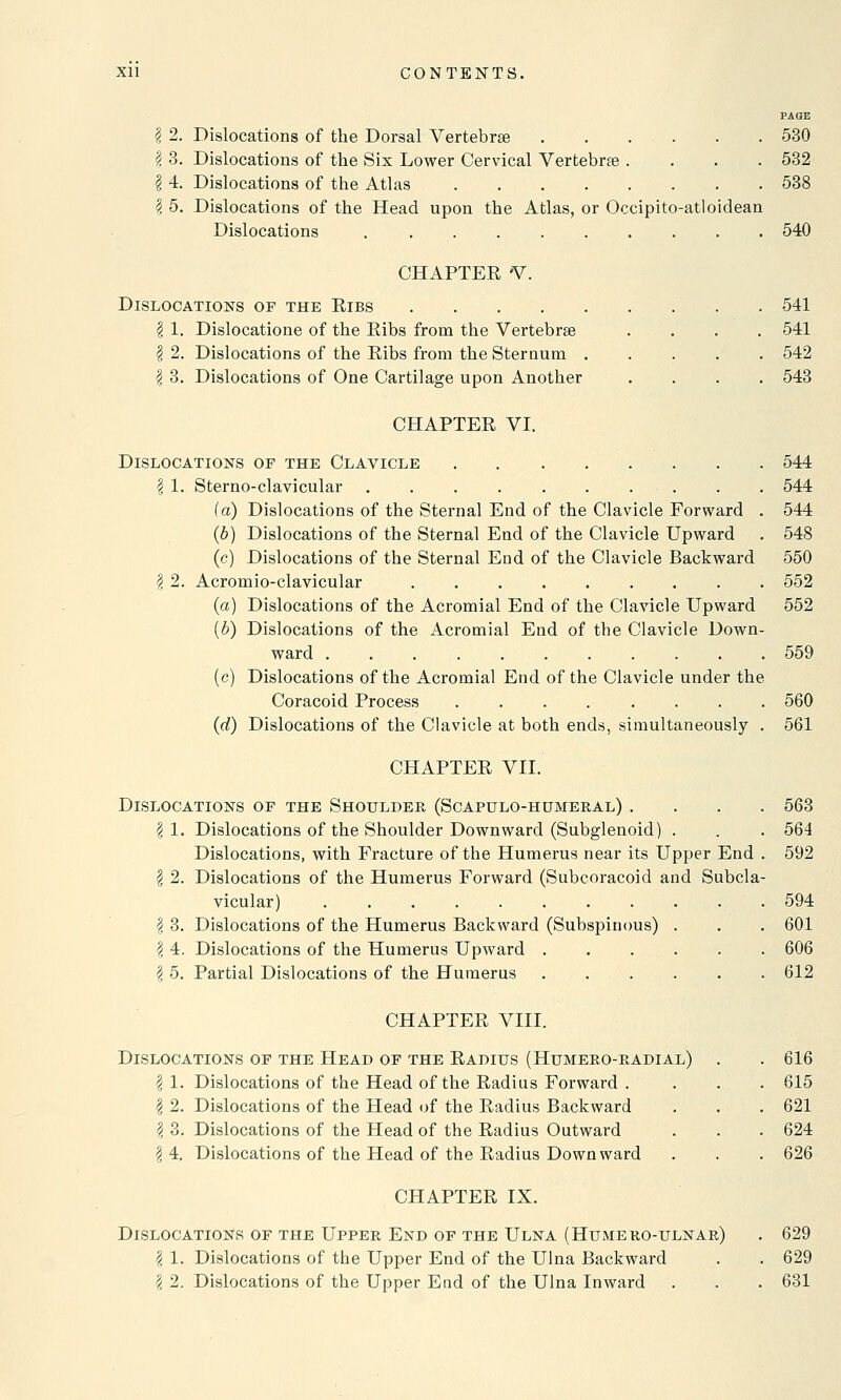 $ 2. Dislocations of the Dorsal Vertebrae . . . . . . 530 \ 3. Dislocations of the Six Lower Cervical Vertebras .... 532 | 4. Dislocations of the Atlas 538 1 5. Dislocations of the Head upon the Atlas, or Occipito-atloidean Dislocations . . . 540 CHAPTER V. Dislocations of the Eibs . 541 § 1. Dislocatione of the Eibs from the Vertebras .... 541 \ 2. Dislocations of the Ribs from the Sternum 542 \ 3. Dislocations of One Cartilage upon Another .... 543 CHAPTER VI. Dislocations of the Clavicle 544 | 1. Sterno-clavicular . . 544 (a) Dislocations of the Sternal End of the Clavicle Forward . 544 (b) Dislocations of the Sternal End of the Clavicle Upward . 548 (c) Dislocations of the Sternal End of the Clavicle Backward 550 | 2. Acromioclavicular 552 (a) Dislocations of the Acromial End of the Clavicle Upward 552 {b) Dislocations of the Acromial End of the Clavicle Down- ward 559 (c) Dislocations of the Acromial End of the Clavicle under the Coracoid Process ........ 560 (d) Dislocations of the Clavicle at both ends, simultaneously . 561 CHAPTER VII. Dislocations of the Shoulder (Scapulo-humeral) .... 563 | 1. Dislocations of the Shoulder Downward (Subglenoid) . . . 564 Dislocations, with Fracture of the Humerus near its Upper End . 592 I 2. Dislocations of the Humerus Forward (Subcoracoid and Subcla- vicular) 594 I 3. Dislocations of the Humerus Backward (Subspinous) . . . 601 \ 4. Dislocations of the Humerus Upward ...... 606 \ 5. Partial Dislocations of the Humerus 612 CHAPTER VIII. Dislocations of the Head of the Radius (Humero-radial) # 1. Dislocations of the Head of the Radius Forward . | 2. Dislocations of the Head of the Radius Backward I 3. Dislocations of the Head of the Radius Outward \ 4. Dislocations of the Head of the Radius Downward CHAPTER IX. 616 615 621 624 626 Dislocations of the Upper End of the Ulna (Humero-ulnar) . 629 \ 1. Dislocations of the Upper End of the Ulna Backward . . 629 \ 2. Dislocations of the Upper End of the Ulna Inward . . . 631