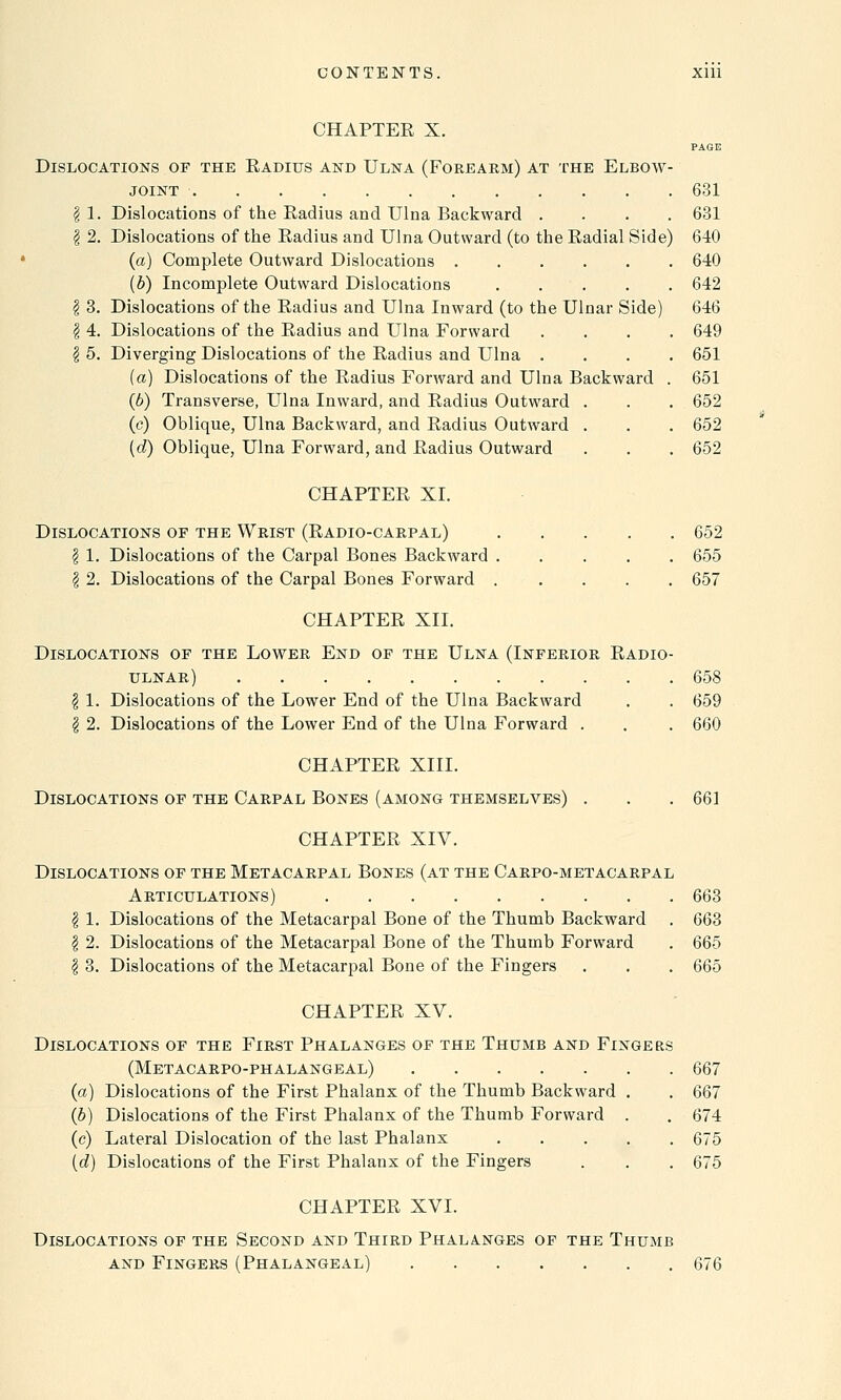 CHAPTER X. PAGE Dislocations of the Radius and Ulna (Forearm) at the Elbow- joint 631 | 1. Dislocations of the Radius and Ulna Backward .... 631 \ 2. Dislocations of the Radius and Ulna Outward (to the Radial Side) 640 (a) Complete Outward Dislocations 640 (b) Incomplete Outward Dislocations 642 I 3. Dislocations of the Radius and Ulna Inward (to the Ulnar Side) 646 | 4. Dislocations of the Radius and Ulna Forward .... 649 $ 5. Diverging Dislocations of the Radius and Ulna .... 651 {a) Dislocations of the Radius Forward and Ulna Backward . 651 (b) Transverse, Ulna Inward, and Radius Outward . . . 652 (c) Oblique, Ulna Backward, and Radius Outward . . . 652 (d) Oblique, Ulna Forward, and Radius Outward . . . 652 CHAPTER XI. Dislocations of the Wrist (Radio-carpal) 652 I 1. Dislocations of the Carpal Bones Backward 655 | 2. Dislocations of the Carpal Bones Forward ..... 657 CHAPTER XII. Dislocations of the Lower End of the Ulna (Inferior Radio- ulnar) 658 $ 1. Dislocations of the Lower End of the Ulna Backward . . 659 | 2. Dislocations of the Lower End of the Ulna Forward . . . 660 CHAPTER XIII. Dislocations of the Carpal Bones (among themselves) . . .661 CHAPTER XIV. Dislocations of the Metacarpal Bones (at the Carpo-metacarpal Articulations) 663 \ 1. Dislocations of the Metacarpal Bone of the Thumb Backward . 663 I 2. Dislocations of the Metacarpal Bone of the Thumb Forward . 665 I 3. Dislocations of the Metacarpal Bone of the Fingers . . . 665 CHAPTER XV. Dislocations of the First Phalanges of the Thumb and Fingers (Metacarpo-phalangeal) (a) Dislocations of the First Phalanx of the Thumb Backward (b) Dislocations of the First Phalanx of the Thumb Forward (c) Lateral Dislocation of the last Phalanx (d) Dislocations of the First Phalanx of the Fingers 667 667 674 675 675 CHAPTER XVI. Dislocations of the Second and Third Phalanges of the Thumb and Fingers (Phalangeal) 676
