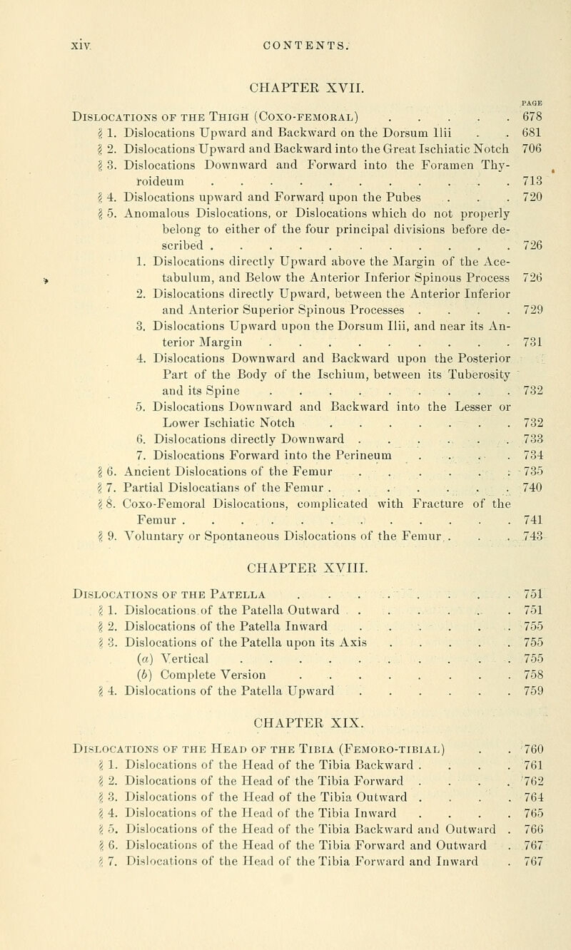 CHAPTER XVII. PAGE Dislocations of the Thigh (Coxo-femoral) . . . . . 678 § 1. Dislocations Upward and Backward on the Dorsum llii . . 681 I 2. Dislocations Upward and Backward into the Great Ischiatic Notch. 706 | 3. Dislocations Downward and Forward into the Foramen Thy- roideum . . . . . . . . . . . 713 \ 4. Dislocations upward and Forward upon the Pubes . . . 720 | 5. Anomalous Dislocations, or Dislocations which do not properly belong to either of the four principal divisions before de- scribed 726 1. Dislocations directly Upward above the Margin of the Ace- tabulum, and Below the Anterior Inferior Spinous Process 726 2. Dislocations directly Upward, between the Anterior Inferior and Anterior Superior Spinous Processes . . . . 729 3. Dislocations Upward upon the Dorsum llii, and near its An- terior Margin . . 731 4. Dislocations Downward and Backward upon the Posterior Part of the Body of the Ischium, between its Tuberosity and its Spine . . . . . . . . . 732 5. Dislocations Downward and Backward into the Lesser or Lower Ischiatic Notch . 732 6. Dislocations directly Downward . . . ... 733 7. Dislocations Forward into the Perineum . . . ■ . 734 \ 6. Ancient Dislocations of the Femur . . . . . .- 735 \ 7. Partial Dislocatians of the Femur . . . . . . . 740 18. Coxo-Femoral Dislocations, complicated with Fracture of the Femur . . .... . 741 \ 9. Voluntary or Spontaneous Dislocations of the Femur,. ... 743 CHAPTER XVIII. Dislocations of the Patella . . . | 1. Dislocations of the Patella Outward \ 2. Dislocations of the Patella Inward \ 3. Dislocations of the Patella upon its Axis (a) Vertical . . . . (b) Complete Version \ 4. Dislocations of the Patella Upward CHAPTER XIX. 751 751 755 755 755 758 759 Dislocations of the Head of the Tibia (Femoro-tibial) . . 760 I 1. Dislocations of the Head of the Tibia Backward .... 761 \ 2. Dislocations of the Head of the Tibia Forward .... '762 \ 3. Dislocations of the Head of the Tibia Outward .... 764 \ 4. Dislocations of the Head of the Tibia Inward .... 765 1 5. Dislocations of the Head of the Tibia Backward and Outward . 766 \ 6. Dislocations of the Head of the Tibia Forward and Outward . 767 2 7. Dislocations of the Head of the Tibia Forward and Inward . 767