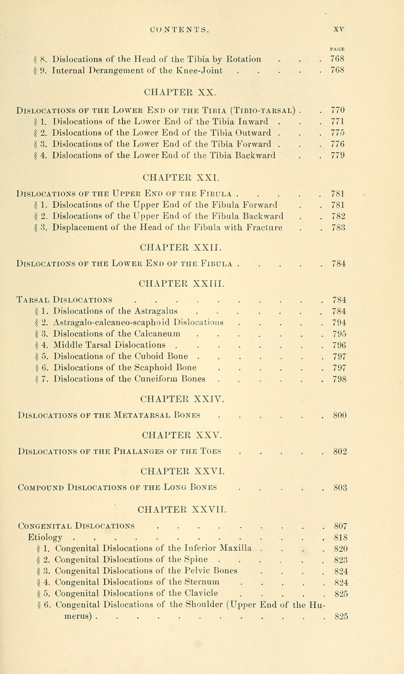 PAGE \ 8. Dislocations of the Head of the Tibia by Rotation . . . 768 \ 9. Internal Derangement of the Knee-Joint . . . . . 768 CHAPTEE XX. Dislocations of the Lower End of the Tibia (Tibio-tarsal) . . 770 | 1. Dislocations of the Lower End of the Tibia Inward . . . 771 | 2. Dislocations of the Lower End of the Tibia Outward . . . 775 \ 3. Dislocations of the Lower End of the Tibia Forward . . . 776 ?i 4. Dislocations of the Lower End of the Tibia Backward . . 779 CHAPTER XXI. Dislocations of the Upper End of the Fibula 781 \ 1. Dislocations of the Upper End of the Fibula Forward . . 781 | 2. Dislocations of the Upper End of the Fibula Backward . . 782 \ 3. Displacement of the Head of the Fibula with Fracture . . 783 CHAPTER XXII. Dislocations of the Lower End of the Fibula 784 CHAPTER XXIII. Tarsal Dislocations 784 \ 1. Dislocations of the Astragalus ... .... 784 | 2. Astragalo-calcaneo-scaphoid Dislocations 794 § 3. Dislocations of the Calcaneum ....... 795 § 4. Middle Tarsal Dislocations 796 I 5. Dislocations of the Cuboid Bone . . . . • . . . 797 I 6. Dislocations of the Scaphoid Bone 797 | 7. Dislocations of the Cuneiform Bones ...... 798 CHAPTER XXIV. Dislocations of the Metatarsal Bones .... CHAPTER XXV. Dislocations of the Phalanges of the Toes CHAPTER XXVI. Compound Dislocations of the Long Bones CHAPTER XXVII. Congenital Dislocations Etiology I 1. Congenital Dislocations of the Inferior Maxilla, . I 2. Congenital Dislocations of the Spi-ne .... \ 3. Congenital Dislocations of the Pelvic Bones \ 4. Congenital Dislocations of the Sternum \ 5. Congenital Dislocations of the Clavicle \ 6. Congenital Dislocations of the Shoulder (Upper End of the Hu- merus) ............ 800 802 803 807 818 820 823 824 824 825 825