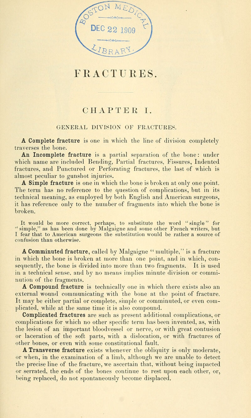 CHAPTER I. GENERAL DIVISION OF FRACTURES. A Complete fracture is one in which the line of division completely traverses the bone. An Incomplete fracture is a partial separation of the bone: under which name are included Bending, Partial fractures, Fissures, Indented fractures, and Punctured or Perforating fractures, the last of which is almost peculiar to gunshot injuries. A Simple fracture is one in which the bone is broken at only one point. The term has no reference to the question of complications, but in its technical meaning, as employed by both English and American surgeons, it has reference only to the number of fragments into which the bone is broken. It would be more correct, perhaps, to substitute the word single for  simple, as has been done by Malgaigne and some other French writers, but I fear that to American surgeons the substitution would be rather a source of confusion than otherwise. A Comminuted fracture, called by Malgaigne  multiple, is a fracture in which the bone is broken at more than one point, and in which, con- sequently, the bone is divided into more than two fragments. It is used in a technical sense, and by no means implies minute division or commi- nution of the fragments. A Compound fracture is technically one in which there exists also an external wound communicating with the bone at the point of fracture. It may be either partial or complete, simple or comminuted, or even com- plicated, while at the same time it is also compound. Complicated fractures are such as present additional complications, or complications for which no other specific term has been invented, as, with the lesion of an important bloodvessel or nerve, or with great contusion or laceration of the soft parts, with a dislocation, or with fractures of other bones, or even with some constitutional fault. A Transverse fracture exists whenever the obliquity is only moderate, or when, in the examination of a limb, although we are unable to detect the precise line of the fracture, we ascertain that, without being impacted or serrated, the ends of the bones continue to rest upon each other, or, being replaced, do not spontaneously become displaced.