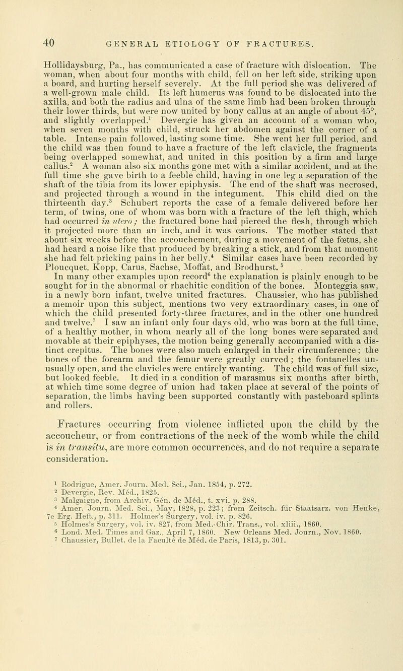 Hollidaysburg, Pa., has communicated a case of fracture with dislocation. The woman, when about four months with child, fell on her left side, striking upon a board, and hurting herself severely. At the full period she was delivered of a well-grown male child. Its left humerus was found to be dislocated into the axilla, and both the radius and ulna of the same limb had been broken through their lower thirds, but were now united by bony callus at an angle of about 45°, and slightly overlapped.1 Devergie has given an account of a woman who, when seven months with child, struck her abdomen against the corner of a table. Intense pain followed, lasting some time. She went her full period, and the child was then found to have a fracture of the left clavicle, the fragments being overlapped somewhat, and united in this position by a firm and large callus.2 A woman also six months gone met with a similar accident, and at the full time she gave birth to a feeble child, having in one leg a separation of the shaft of the tibia from its lower epiphysis. The end of the shaft was necrosed, and projected through a wound in the integument. This child died on the thirteenth day.3 Schubert reports the case of a female delivered before her term, of twins, one of whom was born with a fracture of the left thigh, which had occurred in utero ; the fractured bone had pierced the flesh, through which it projected more than an inch, and it was carious. The mother stated that about six weeks before the accouchement, during a movement of the foetus, she had heard a noise like that produced by breaking a stick, and from that moment she had felt pricking pains in her belly.4 Similar cases have been recorded by Ploucquet, Kopp, Carus, Sachse, Moffat, and Brodhurst.5 In many other examples upon record6 the explanation is plainly enough to be sought for in the abnormal or rhachitic condition of the bones. Monteggia saw, in a newly born infant, twelve united fractures. Chaussier, who has published a memoir upon this subject, mentions two very extraordinary cases, in one of which the child presented forty-three fractures, and in the other one hundred and twelve.7 I saw an infant only four days old, who was born at the full time, of a healthy mother, in whom nearly all of the long bones were separated and movable at their epiphyses, the motion being generally accompanied with a dis- tinct crepitus. The bones were also much enlarged in their circumference ; the bones of the forearm and the femur were greatly curved; the fontanelles un- usually open, and the clavicles were entirely wanting. The child was of full size, but looked feeble. It died in a condition of marasmus six months after birth, at which time some degree of union had taken place at several of the points of separation, the limbs having been supported constantly with pasteboard splints and rollers. Fractures occurring from violence inflicted upon the child by the accoucheur, or from contractions of the neck of the womb while the child is in transitu, are more common occurrences, and do not require a separate consideration. 1 Rodrigue, Amer. Jouru. Med. Sci., Jan. 1854, p. 272. 2 Devergie, Rev. Med., 1825. 3 Malgaigne, from Archiv. Gen. de Med., t. xvi. p. 288. i Amer. Journ. Med. Sci., May, 1828, p. 223; from Zeitsch. fur Staatsarz. von Henke, 7e Erg. Heft., p. 311. Holmes's Surgery, vol. iv. p. 826. 5 Holmes's Surgery, vol. iv. 827, from Med.-Chir. Trans., vol. xliii., 1860. 6 Lond. Med. Times and Gaz., April 7, 1860. New Orleans Med. Journ., Nov. 1860. 7 Chaussier, Bullet, de la Faeulte de Med. de Paris, ] 813, p. 301.