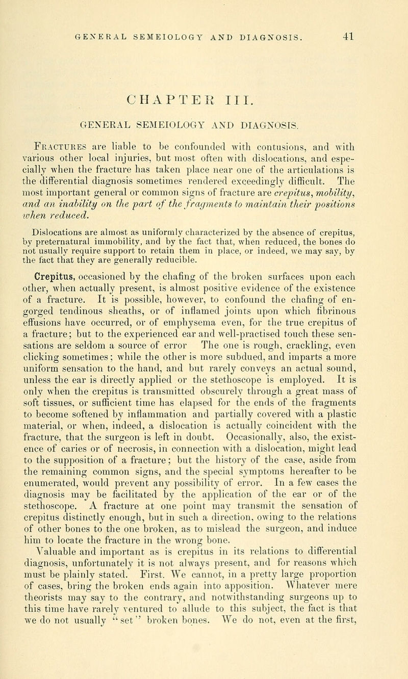 CHAPTER III. GENERAL SEMEIOLOGY AND DIAGNOSIS. Fractures are liable to be confounded with contusions, and with various other local injuries, but most often with dislocations, and espe- cially when the fracture has taken place near one of the articulations is the differential diagnosis sometimes rendered exceedingly difficult. The most important general or common signs of fracture are crepitus, mobility, and an inability on the part of the fragments to maintain their positions when reduced. Dislocations are almost as uniformly characterized by the absence of crepitus, by preternatural immobility, and by the fact that, when reduced, the bones do not usually require support to retain them in place, or indeed, we may say, by the fact that they are generally reducible. Crepitus, occasioned by the chafing of the broken surfaces upon each other, when actually present, is almost positive evidence of the existence of a fracture. It is possible, however, to confound the chafing of en- gorged tendinous sheaths, or of inflamed joints upon which fibrinous effusions have occurred, or of emphysema even, for the true crepitus of a fracture; but to the experienced ear and well-practised touch these sen- sations are seldom a source of error The one is rough, crackling, even clicking sometimes; while the other is more subdued, and imparts a more uniform sensation to the hand, and but rarely conveys an actual sound, unless the ear is directly applied or the stethoscope is employed. It is only when the crepitus is transmitted obscurely through a great mass of soft tissues, or sufficient time has elapsed for the ends of the fragments to become softened by inflammation and partially covered with a plastic material, or when, indeed, a dislocation is actually coincident with the fracture, that the surgeon is left in doubt. Occasionally, also, the exist- ence of caries or of necrosis, in connection with a dislocation, might lead to the supposition of a fracture; but the history of the case, aside from the remaining common signs, and the special symptoms hereafter to be enumerated, would prevent any possibility of error. In a few cases the diagnosis may be facilitated by the application of the ear or of the stethoscope. A fracture at one point may transmit the sensation of crepitus distinctly enough, but in such a direction, owing to the relations of other bones to the one broken, as to mislead the surgeon, and induce him to locate the fracture in the wrong bone. Valuable and important as is crepitus in its relations to differential diagnosis, unfortunately it is not always present, and for reasons which must be plainly stated. First. We cannot, in a pretty large proportion of cases, bring the broken ends again into apposition. Whatever mere theorists may say to the contrary, and notwithstanding surgeons up to this time have rarely ventured to allude to this subject, the fact is that we do not usually set broken bones. We do not, even at the first,