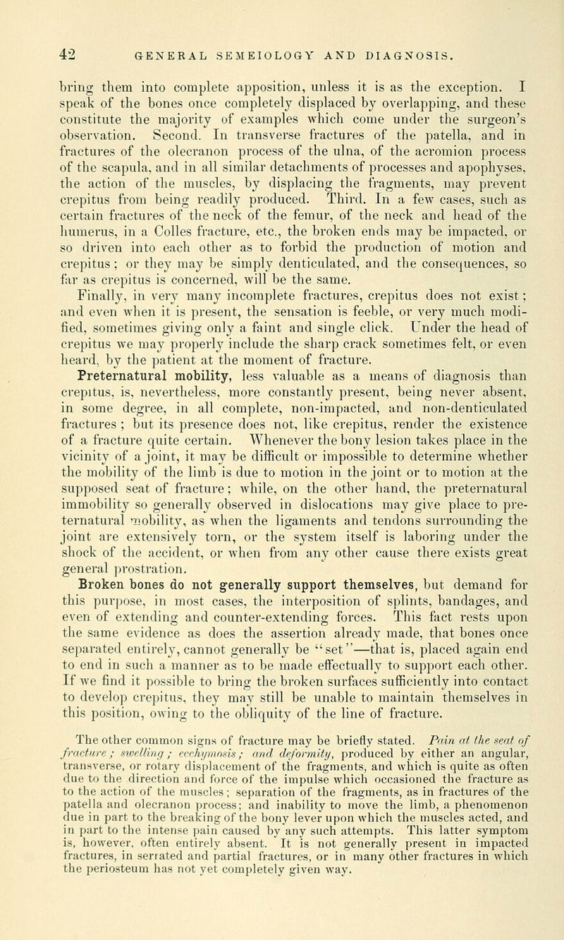bring them into complete apposition, unless it is as the exception. I speak of the bones once completely displaced by overlapping, and these constitute the majority of examples which come under the surgeon's observation. Second. In transverse fractures of the patella, and in fractures of the olecranon process of the ulna, of the acromion process of the scapula, and in all similar detachments of processes and apophyses, the action of the muscles, by displacing the fragments, may prevent crepitus from being readily produced. Third. In a few cases, such as certain fractures of the neck of the femur, of the neck and head of the humerus, in a Colles fracture, etc., the broken ends may be impacted, or so driven into each other as to forbid the production of motion and crepitus; or they may be simply denticulated, and the consequences, so far as crepitus is concerned, will be the same. Finally, in very many incomplete fractures, crepitus does not exist; and even when it is present, the sensation is feeble, or very much modi- fied, sometimes giving only a faint and single click. Under the head of crepitus we may properly include the sharp crack sometimes felt, or even heard, by the patient at the moment of fracture. Preternatural mobility, less valuable as a means of diagnosis than crepitus, is, nevertheless, more constantly present, being never absent, in some degree, in all complete, non-impacted, and non-denticulated fractures ; but its presence does not, like crepitus, render the existence of a fracture quite certain. Whenever the bony lesion takes place in the vicinity of a joint, it may be difficult or impossible to determine whether the mobility of the limb is due to motion in the joint or to motion at the supposed seat of fracture; while, on the other hand, the preternatural immobility so generally observed in dislocations may give place to pre- ternatural Tiobility, as when the ligaments and tendons surrounding the joint are extensively torn, or the system itself is laboring under the shock of the accident, or when from any other cause there exists great general prostration. Broken bones do not generally support themselves, but demand for this purpose, in most cases, the interposition of splints, bandages, and even of extending and counter-extending forces. This fact rests upon the same evidence as does the assertion already made, that bones once separated entirely, cannot generally be set—that is, placed again end to end in such a manner as to be made effectually to support each other. If we find it possible to bring the broken surfaces sufficiently into contact to develop crepitus, they may still be unable to maintain themselves in this position, owing to the obliquity of the line of fracture. The other common signs of fracture may be briefly stated. Pain at the seat of fracture; swelling; ecchymosis; and deformity, produced by either an angular, transverse, or rotary displacement of the fragments, and which is quite as often due to the direction and force of the impulse which occasioned the fracture as to the action of the muscles; separation of the fragments, as in fractures of the patella and olecranon process; and inability to move the limb, a phenomenon due in part to the breaking of the bony lever upon which the muscles acted, and in part to the intense pain caused by any such attempts. This latter symptom is, however, often entirely absent. It is not generally present in impacted fractures, in serrated and partial fractures, or in many other fractures in which the periosteum has not yet completely given way.