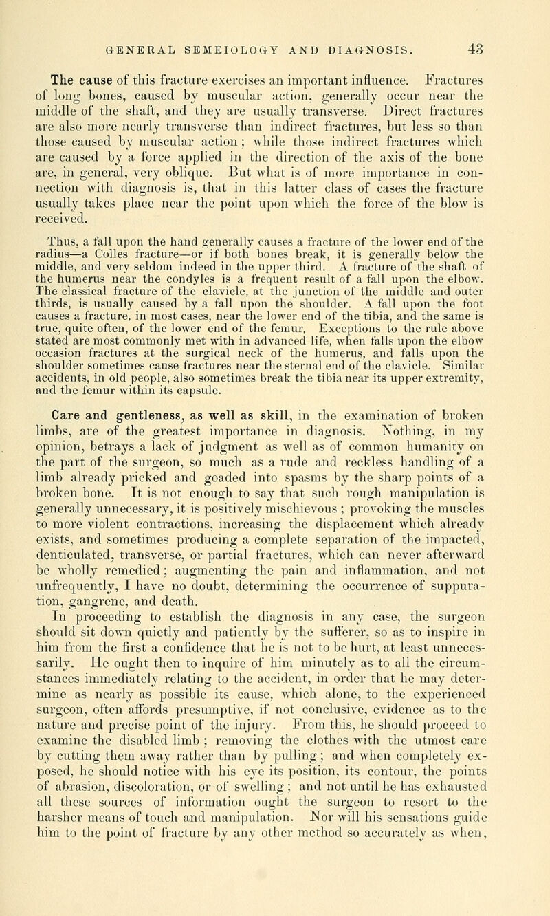 The cause of this fracture exercises an important influence. Fractures of long bones, caused by muscular action, generally occur near the middle of the shaft, and they are usually transverse. Direct fractures are also more nearly transverse than indirect fractures, but less so tban those caused by muscular action ; while those indirect fractures which are caused by a force applied in the direction of the axis of the bone are, in general, very oblique. But what is of more importance in con- nection with diagnosis is, that in this latter class of cases the fracture usually takes place near the point upon which the force of the blow is received. Thus, a fall upon the hand generally causes a fracture of the lower end of the radius—a Colles fracture—or if both bones break, it is generally below the middle, and very seldom indeed in the upper third. A fracture of the shaft of the humerus near the condyles is a frequent result of a fall upon the elbow. The classical fracture of the clavicle, at the junction of the middle and outer thirds, is usually caused by a fall upon the shoulder. A fall upon the foot causes a fracture, in most cases, near the lower end of the tibia, and the same is true, quite often, of the lower end of the femur. Exceptions to the rule above stated are most commonly met with in advanced life, when falls upon the elbow occasion fractures at the surgical neck of the humerus, and falls upon the shoulder sometimes cause fractures near the sternal end of the clavicle. Similar accidents, in old people, also sometimes break the tibia near its upper extremity, and the femur within its capsule. Care and gentleness, as well as skill, in the examination of broken limbs, are of the greatest importance in diagnosis. Nothing, in my opinion, betrays a lack of judgment as well as of common humanity on the part of the surgeon, so much as a rude and reckless handling of a limb already pricked and goaded into spasms by the sharp points of a broken bone. It is not enough to say that such rough manipulation is generally unnecessary, it is positively mischievous ; provoking the muscles to more violent contractions, increasing the displacement which already exists, and sometimes producing a complete separation of the impacted, denticulated, transverse, or partial fractures, which can never afterward be wholly remedied; augmenting the pain and inflammation, and not unfrequently, I have no doubt, determining the occurrence of suppura- tion, gangrene, and death. In proceeding to establish the diagnosis in any case, the surgeon should sit down quietly and patiently by the sufferer, so as to inspire in him from the first a confidence that he is not to be hurt, at least unneces- sarily. He ought then to inquire of him minutely as to all the circum- stances immediately relating to the accident, in order that he may deter- mine as nearly as possible its cause, which alone, to the experienced surgeon, often affords presumptive, if not conclusive, evidence as to the nature and precise point of the injury. From this, he should proceed to examine the disabled limb ; removing the clothes with the utmost care by cutting them away rather than by pulling; and when completely ex- posed, he should notice with his eye its position, its contour, the points of abrasion, discoloration, or of swelling ; and not until he has exhausted all these sources of information ought the surgeon to resort to the harsher means of touch and manipulation. Nor will his sensations guide him to the point of fracture by any other method so accurately as when,
