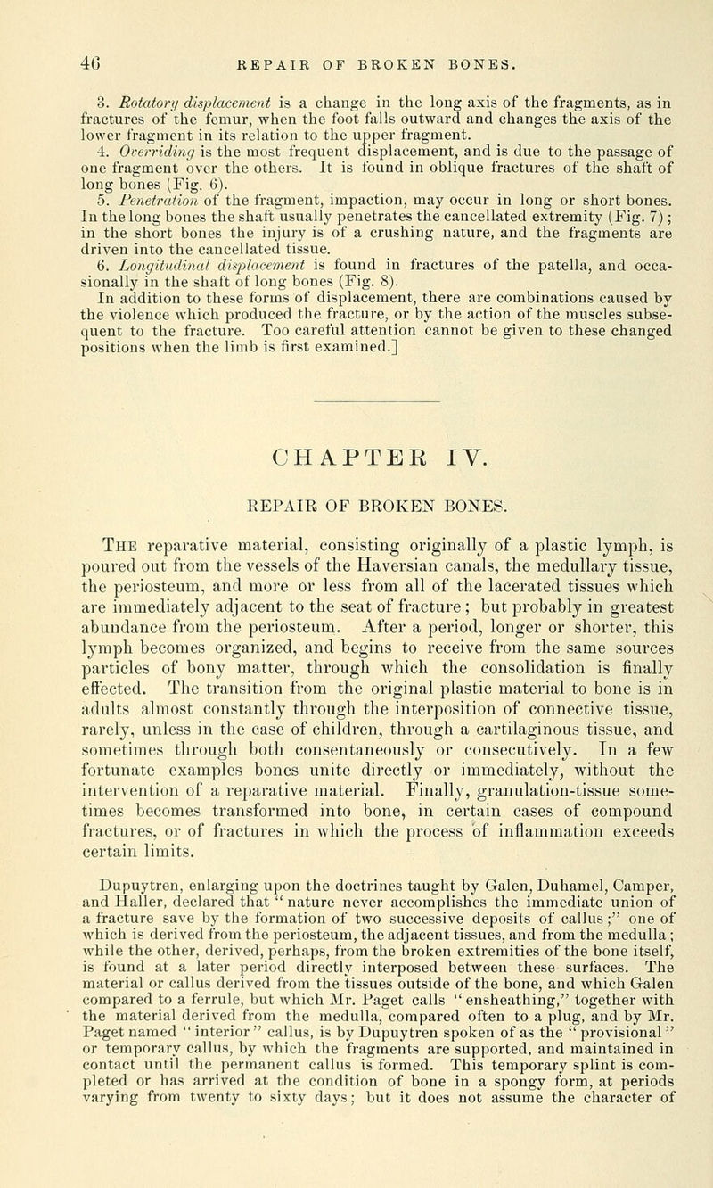 3. Rotatory displacement is a change in the long axis of the fragments, as in fractures of the femur, when the foot falls outward and changes the axis of the lower fragment in its relation to the upper fragment. -i. Overriding is the most frequent displacement, and is due to the passage of one fragment over the others. It is found in oblique fractures of the shaft of long bones (Fig. 6). 5. Penetration of the fragment, impaction, may occur in long or short bones. In the long bones the shaft usually penetrates the cancellated extremity (Fig. 7); in the short bones the injury is of a crushing nature, and the fragments are driven into the cancellated tissue. 6. Longitudinal displacement is found in fractures of the patella, and occa- sionally in the shaft of long bones (Fig. 8). In addition to these forms of displacement, there are combinations caused by the violence which produced the fracture, or by the action of the muscles subse- quent to the fracture. Too careful attention cannot be given to these changed positions when the limb is first examined.] CHAPTER IV. REPAIR OF BROKEN BONES. The reparative material, consisting originally of a plastic lymph, is poured out from the vessels of the Haversian canals, the medullary tissue, the periosteum, and more or less from all of the lacerated tissues which are immediately adjacent to the seat of fracture; but probably in greatest abundance from the periosteum. After a period, longer or shorter, this lymph becomes organized, and begins to receive from the same sources particles of bony matter, through which the consolidation is finally effected. The transition from the original plastic material to bone is in adults almost constantly through the interposition of connective tissue, rarely, unless in the case of children, through a cartilaginous tissue, and sometimes through both consentaneously or consecutively. In a few fortunate examples bones unite directly or immediately, without the intervention of a reparative material. Finally, granulation-tissue some- times becomes transformed into bone, in certain cases of compound fractures, or of fractures in which the process of inflammation exceeds certain limits. Dupuytren, enlarging upon the doctrines taught by Galen, Duhamel, Camper, and Haller, declared that  nature never accomplishes the immediate union of a fracture save by the formation of two successive deposits of callus; one of which is derived from the periosteum, the adjacent tissues, and from the medulla ; while the other, derived, perhaps, from the broken extremities of the bone itself, is found at a later period directly interposed between these surfaces. The material or callus derived from the tissues outside of the bone, and which Galen compared to a ferrule, but which Mr. Paget calls  ensheathing, together with the material derived from the medulla, compared often to a plug, and by Mr. Paget named  interior callus, is by Dupuytren spoken of as the  provisional  or temporary callus, by which the fragments are supported, and maintained in contact until the permanent callus is formed. This temporary splint is com- pleted or has arrived at the condition of bone in a spongy form, at periods varying from twenty to sixty days; but it does not assume the character of