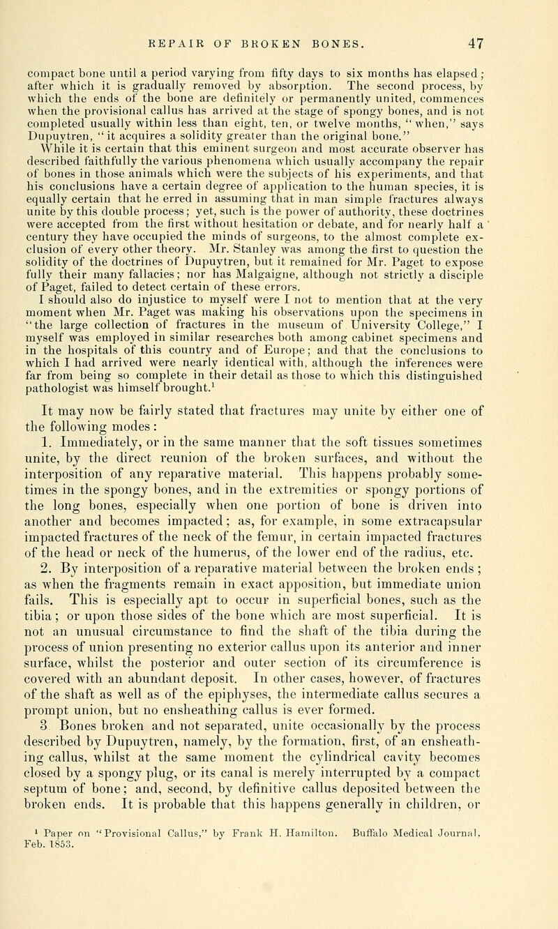 compact bone until a period varying from fifty days to six months has elapsed ; after which it is gradually removed by absorption. The second process, by which the ends of the bone are definitely or permanently united, commences when the provisional callus has arrived at the stage of spongy bones, and is not completed usually within less than eight, ten, or twelve months, when,'' says Dupuytren, it acquires a solidity greater than the original bone. While it is certain that this eminent surgeon and most accurate observer has described faithfully the various phenomena which usually accompany the repair of bones in those animals which were the subjects of his experiments, and that his conclusions have a certain degree of application to the human species, it is equally certain that he erred in assuming that in man simple fractures always unite by this double process; yet, such is the power of authority, these doctrines were accepted from the first without hesitation or debate, and for nearly half a century they have occupied the minds of surgeons, to the almost complete ex- clusion of every other theory. Mr. Stanley was among the first to question the solidity of the doctrines of Dupuytren, but it remained for Mr. Paget to expose fully their many fallacies; nor has Malgaigne, although not strictly a disciple of Paget, failed to detect certain of these errors. I should also do injustice to myself were I not to mention that at the very moment when Mr. Paget was making his observations upon the specimens in the large collection of fractures in the museum of University College, I myself was employed in similar researches both among cabinet specimens and in the hospitals of this country and of Europe; and that the conclusions to which I had arrived were nearly identical with, although the inferences were far from being so complete in their detail as those to which this distinguished pathologist was himself brought.1 It may now be fairly stated that fractures may unite by either one of the following modes: 1. Immediately, or in the same manner that the soft tissues sometimes unite, by the direct reunion of the broken surfaces, and without the interposition of any reparative material. This happens probably some- times in the spongy bones, and in the extremities or spongy portions of the long bones, especially when one portion of bone is driven into another and becomes impacted; as, for example, in some extracapsular impacted fractures of the neck of the femur, in certain impacted fractures of the head or neck of the humerus, of the lower end of the radius, etc. 2. By interposition of a reparative material between the broken ends ; as when the fragments remain in exact apposition, but immediate union fails. This is especially apt to occur in superficial bones, such as the tibia; or upon those sides of the bone which are most superficial. It is not an unusual circumstance to find the shaft of the tibia during the process of union presenting no exterior callus upon its anterior and inner surface, whilst the posterior and outer section of its circumference is covered with an abundant deposit. In other cases, however, of fractures of the shaft as well as of the epiphyses, the intermediate callus secures a prompt union, but no ensheathing callus is ever formed. 3 Bones broken and not separated, unite occasionally by the process described by Dupuytren, namely, by the formation, first, of an ensheath- ing callus, whilst at the same moment the cylindrical cavity becomes closed by a spongy plug, or its canal is merely interrupted by a compact septum of bone; and, second, by definitive callus deposited between the broken ends. It is probable that this happens generally in children, or 1 Paper on Provisional Callus, by Frank H. Hamilton. Buffalo Medical Journal. Feb. 1853.