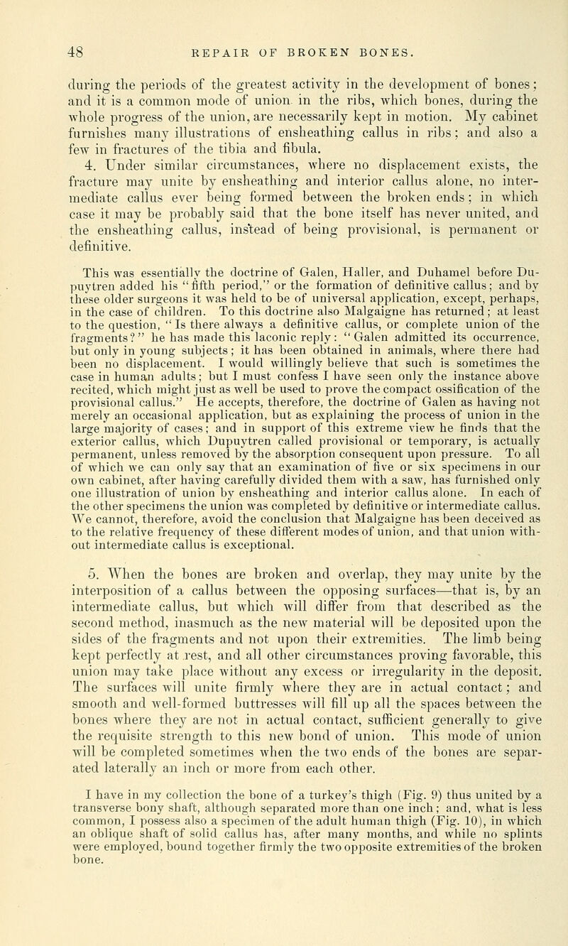 during the periods of the greatest activity in the development of bones; and it is a common mode of union, in the ribs, which bones, during the whole progress of the union, are necessarily kept in motion. My cabinet furnishes many illustrations of ensheathing callus in ribs; and also a few in fractures of the tibia and fibula. 4. Under similar circumstances, where no displacement exists, the fracture may unite by ensheathing and interior callus alone, no inter- mediate callus ever being formed between the broken ends; in which case it may be probably said that the bone itself has never united, and the ensheathing callus, instead of being provisional, is permanent or definitive. This was essentially the doctrine of Galen, Haller, and Duhamel before Du- puytren added his fifth period,'' or the formation of definitive callus; and by these older surgeons it was held to be of universal application, except, perhaps, in the case of children. To this doctrine also Malgaigne has returned ; at least to the question,  Is there always a definitive callus, or complete union of the fragments? he has made this laconic reply: Galen admitted its occurrence, but only in young subjects; it has been obtained in animals, where there had been no displacement. I would willingly believe that such is sometimes the case in human adults; but I must confess I have seen only the instance above recited, which might just as well be used to prove the compact ossification of the provisional callus. He accepts, therefore, the doctrine of Galen as having not merely an occasional application, but as explaining the process of union in the large majority of cases; and in support of this extreme view he finds that the exterior callus, which Dupuytren called provisional or temporary, is actually permanent, unless removed by the absorption consequent upon pressure. To all of which we can only say that an examination of five or six specimens in our own cabinet, after having carefully divided them with a saw, has furnished only one illustration of union by ensheathing and interior callus alone. In each of the other specimens the union was completed by definitive or intermediate callus. We cannot, therefore, avoid the conclusion that Malgaigne has been deceived as to the relative frequency of these different modes of union, and that union with- out intermediate callus is exceptional. 5. When the bones are broken and overlap, they may unite by the interposition of a callus between the opposing surfaces—that is, by an intermediate callus, but which will differ from that described as the second method, inasmuch as the new material will be deposited upon the sides of the fragments and not upon their extremities. The limb being kept perfectly at rest, and all other circumstances proving favorable, this union may take place without any excess or irregularity in the deposit. The surfaces will unite firmly where they are in actual contact; and smooth and well-formed buttresses will fill up all the spaces between the bones where they are not in actual contact, sufficient generally to give the requisite strength to this new bond of union. This mode of union will be completed sometimes when the two ends of the bones are separ- ated laterally an inch or more from each other. I have in my collection the bone of a turkey's thigh (Fig. 9) thus united by a transverse bony shaft, although separated more than one inch; and, what is less common, I possess also a specimen of the adult human thigh (Fig. 10), in which an oblique shaft of solid callus has, after many months, and while no splints were employed, bound together firmly the two opposite extremities of the broken bone.