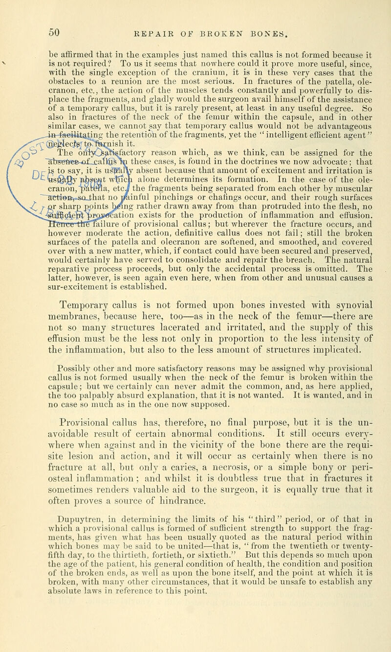 be affirmed that in the examples just named this callus is not formed because it is not required ? To us it seems that nowhere could it prove more useful, since, with the single exception of the cranium, it is in these very cases that the obstacles to a reunion are the most serious. In fractures of the patella, ole- cranon, etc., the action of the muscles tends constantly and powerfully to dis- place the fragments, and gladly would the surgeon avail himself of the assistance of a temporary callus, but it is rarely present, at least in any useful degree. So also in fractures of the neck of the femur within the capsule, and in other similar cases, we cannot say that temporary callus would not be advantageous ' t-feeilitating the retention of the fragments, yet the  intelligent efficient agent <T^(i^$ecjt^ta famish &• The onfjOs^sfactory reason which, as we think, can be assigned for the i_- these cases, is found in the doctrines we now advocate; that absent because that amount of excitement and irritation is alone determines its formation. In the case of the ole- cranon, ^afe&PLa, etc J the fragments being separated from each other by muscular ~~actt&ivso_that no mainful pinchings or chafings occur, and their rough surfaces joints fofing rather drawn away from than protruded into the flesh, no nation exists for the production of inflammation and effusion, re of provisional callus; but wherever the fracture occurs, and however moderate the action, definitive callus does not fail; still the broken surfaces of the patella and olecranon are softened, and smoothed, and covered over with a new matter, which, if contact could have been secured and preserved, would certainly have served to consolidate and repair the breach. The natural reparative process proceeds, but only the accidental process is omitted. The latter, however, is seen again even here, when from other and unusual causes a sur-excitement is established. Temporary callus is not formed upon bones invested with synovial membranes, because here, too—as in the neck of the femur—there are not so many structures lacerated and irritated, and the supply of this effusion must be the less not only in proportion to the less intensity of the inflammation, but also to the less amount of structures implicated. Possibly other and more satisfactory reasons may be assigned why provisional callus is not formed usually when the neck of the femur is broken within the capsule; but we certainly can never admit the common, and, as here applied, the too palpably absurd explanation, that it is not wanted. It is wanted, and in no case so much as in the one now supposed. Provisional callus has, therefore, no final purpose, but it is the un- avoidable result of certain abnormal conditions. It still occurs every- where when against and in the vicinity of the bone there are the requi- site lesion and action, and it will occur as certainly when there is no fracture at all, but only a caries, a necrosis, or a simple bony or peri- osteal inflammation; and whilst it is doubtless true that in fractures it sometimes renders valuable aid to the surgeon, it is equally true that it often proves a source of hindrance. Dupuytren, in determining the limits of his third period, or of that in which a provisional callus is formed of sufficient strength to support the frag- ments, has given what has been usually quoted as the natural period within which bones may be said to be united—that is,  from the twentieth or twenty- fifth day, to the thirtieth, fortieth, or sixtieth. But this depends so much upon the age of the patient, his general condition of health, the condition and position of the broken ends, as well as upon the bone itself, and the point at which it is broken, with many other circumstances, that it would be unsafe to establish any absolute laws in reference to this point.