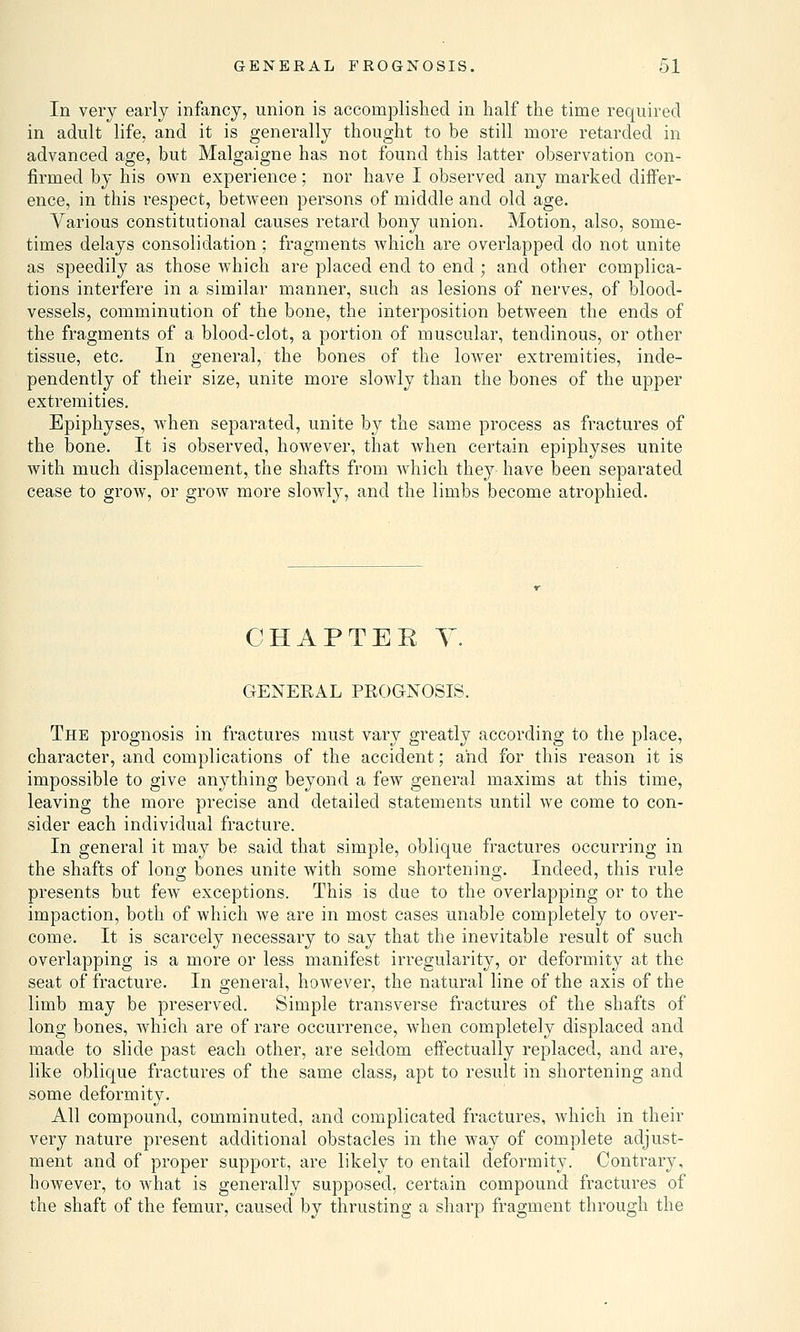 In very early infancy, union is accomplished in half the time required in adult life, and it is generally thought to be still more retarded in advanced age, but Malgaigne has not found this latter observation con- firmed by his own experience; nor have I observed any marked differ- ence, in this respect, between persons of middle and old age. Various constitutional causes retard bony union. Motion, also, some- times delays consolidation; fragments which are overlapped do not unite as speedily as those which are placed end to end ; and other complica- tions interfere in a similar manner, such as lesions of nerves, of blood- vessels, comminution of the bone, the interposition between the ends of the fragments of a blood-clot, a portion of muscular, tendinous, or other tissue, etc. In general, the bones of the lower extremities, inde- pendently of their size, unite more slowly than the bones of the upper extremities. Epiphyses, when separated, unite by the same process as fractures of the bone. It is observed, however, that when certain epiphyses unite with much displacement, the shafts from which they have been separated cease to grow, or grow more slowly, and the limbs become atrophied. CHAPTEK Y. GENERAL PROGNOSIS. The prognosis in fractures must vary greatly according to the place, character, and complications of the accident; and for this reason it is impossible to give anything beyond a few general maxims at this time, leaving the more precise and detailed statements until we come to con- sider each individual fracture. In general it may be said that simple, oblique fractures occurring in the shafts of long bones unite with some shortening. Indeed, this rule presents but few exceptions. This is clue to the overlapping or to the impaction, both of which we are in most cases unable completely to over- come. It is scarcely necessary to say that the inevitable result of such overlapping is a more or less manifest irregularity, or deformity at the seat of fracture. In general, however, the natural line of the axis of the limb may be preserved. Simple transverse fractures of the shafts of long bones, which are of rare occurrence, when completely displaced and made to slide past each other, are seldom effectually replaced, and are, like oblique fractures of the same class, apt to result in shortening and some deformity. All compound, comminuted, and complicated fractures, which in their very nature present additional obstacles in the way of complete adjust- ment and of proper support, are likely to entail deformity. Contrary, however, to what is generally supposed, certain compound fractures of the shaft of the femur, caused by thrusting a sharp fragment through the