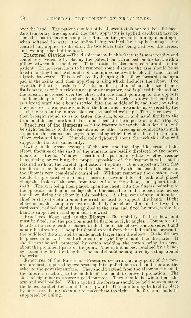 over the head. The patient should not be allowed to talk nor to take solid food. As a temporary dressing until the final apparatus is applied cardboard may be shaped so as to make a complete splint for the jaw and chin by moulding it when softened in water, the splint being retained by a split bandage; the centre being applied to the chin, the two lower tails being tied over the vertex, and two upper behind the head. Fractured Clavicle.—The displacement in this fracture is most readily and completely overcome by placing the patient on a firm bed on his back with a pillow between his shoulders. This position is also most comfortable to the patient. If, however, he is to be removed some distance the arm should be so fixed in a sling that the shoulder of the injured side will be elevated and carried slightly backward. This is effected by bringing the elbow forward, placing a pad in the axilla, and then applying a sling which includes the elbow. Pye gives the following method : A soft, but firm pad, of about the size of one's fist is made, as with a cricketing cap or a newspaper, and is placed in the axilla; the forearm is crossed over the chest with the hand pointing to the opposite shoulder, the point of the elbow being held well back. A towel is then folded as a broad scarf, the elbow is settled into the middle of it, and then, by tying the ends over the opposite shoulder, the hand and forearm being covered by the scarf, the arm on the injured side can be pushed well up. The other towel is then brought round so as to fasten the arm, forearm and hand firmly to the trunk and the ends are knotted or pinned beneath the opposite armpit. (Fig. 9.) Fractures of the Humerus.—If the fracture is near the shoulder there will be slight tendency to displacement, and no other dressing is required than such support of the arm as may be given by a sling which includes the entire forearm, elbow, wrist and hand. If moderately tightened about the neck this sling will support the fracture sufficiently. Owing to the great leverages of the arm and the hinge-like action of the elbow, fractures of the shaft of the humerus are readily displaced by tke move- ments of patients. Whatever position the patient may take, whether recum- bent, sitting, or walking, the proper apposition of the fragments will not be retained without the careful application of splints. It is important, first, that the forearm be flexed and fixed to the body. By this means the action of the elbow is very completely controlled. Without removing the clothes a pad should be prepared, which may consist of several folds of cloth, and placed along the inside of the arm, from the axilla to the elbow, as a support to the shaft. The arm being then placed upon the chest, with the fingers pointing to the opposite shoulder, a bandage should be passed around the body and across the elbow, fixing the elbow in this position. A sling, consisting of a handker- chief or strip of cloth around the wrist, is used to support the hand. If the elbow is not thus supported against the body four short splints of light wood or cardboard, padded, should be applied to the arm and fixed by tapes, while the hand is supported in a sling about the wrist. Fractures Near and at the Elbows.—The mobility of the elbow-joint must be fixed, and the position must be flexion at right angles. Common card- board or thin sole leather, shaped to the bend of the elbow, is a convenient and admirable dressing. The splint should extend from the middle of the forearm to the middle of the arm and be made much larger than the elbow. It should now be placed in hot water, and when soft and yielding moulded to the parts. It should next be well protected by cotton wadding, the cotton being in excess about the prominent parts of the joint. The splint is best retained by a band- age extending its entire length. The hand should be supported by a sling around the wrist. Fractures of the Forearm.—Fractures occurring at any point of the fore- arm are best supported by two broad splints applied, one to the anterior and the other to the posterior surface. They should extend from the elbow to the hand, the anterior reaching to the middle of the hand to prevent pronation. The sides of cigar boxes answer a good purpose. They should be wider than the arm and well padded. When applied the forearm should be held so as to make the bones parallel, the thumb being upward. The splints may be held in place by tapes, care being taken not to make them too tight. The forearm should be supported by a sling.