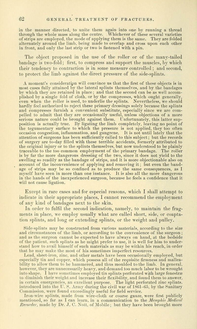 in the manner directed, to unite them again into one by running a thread through the whole mass along the centre. Whichever of these several varieties of strips are employed, the mode of applying them is the same. They are folded alternately around the limb, being made to overlap and cross upon each other in front, and only the last strip or two is fastened with a pin. The object proposed in the use of the roller or of the many-tailed bandage is two-fold; first, to compress and support the muscles, by which their tendency to contraction is in some measure controlled ; and second, to protect the limb against the direct pressure of the side-splints. A moment's consideratipn will convince us that the first of these objects is in most cases fully attained by the lateral splints themselves, and by the bandages by which they are retained in place; and that the second can be as well accom- plished by a single fold of cloth, or by the compresses, which ought generally, even when the roller is used, to underlie the splints. Nevertheless, we should hardly feel authorized to reject these primary dressings solely because the splints and compresses furnish a convenient substitute, especially since we are com- pelled to admit that they are occasionally useful, unless objections of a more serious nature could be brought against them. Unfortunately, this latter sup- position is actually true. By ligating the limb completely, leaving no point of the tegumentary surface to which the pressure is not applied, they too often occasion congestion, inflammation, and gangrene. It is not until lately that the attention of surgeons has been sufficiently called to this subject; but the records of surgery are to-day filled with these terrible accidents, formerly attributed to the original injury or to the splints themselves, but now understood to be plainly traceable to the too common employment of the primary bandage. The roller is by far the more dangerous dressing of the two, since it does not yield to the swelling so readily as the bandage of strips, and it is more objectionable also on account of the inconvenience of applying and removing it; but even the band- age of strips may be so confined as to produce the same consequences, as I myself have seen in more than one instance. It is also all the more dangerous in the hands of the inexperienced surgeon, because he feels a confidence that it will not cause ligation. Except in rare cases and for especial reasons, which I shall attempt to indicate in their appropriate places, I cannot recommend the employment of any kind of bandages next to the skin. In order to fulfil the second indication, namely, to maintain the frag- ments in place, we employ usually what are called short, side, or coapta- tion splints, and long or extending splints, or the weight and pulley. Side-splints may be constructed from various materials, according to the size and circumstances of the limb, or according to the convenience of the surgeon ; and as the surgeon cannot be expected to have always on hand, at the bedside of the patient, such splints as he might prefer to use, it is well for him to under- stand how to avail himself of such materials as may be within his reach, in order that he may make the most of his sometimes imperfect resources. Lead, sheet-iron, zinc, and other metals have been occasionally employed, but especially tin and copper, which possess all of the requisite firmness and mallea- bility to allow them to be hammered, and thus moulded to the limb. In general, however, they are unnecessarily heavy, and demand too much labor to be wrought into shape. I have sometimes employed tin splints perforated with large fenestra? to diminish their weight and increase their flexibility, and found them to answer, in certain emergencies, an excellent purpose. The light perforated zinc splints, introduced into the U. S. Army during the civil war of 1861-65, by the Sanitary Commission, were found exceedingly useful for field service. Iron-wire splints, made from wire-cloth or coarse gauze, were first publicly mentioned, so far as I can learn, in a communication to the Memphis Medical Recorder, made by Dr. J. C. Nott, of Mobile; but they have been brought more