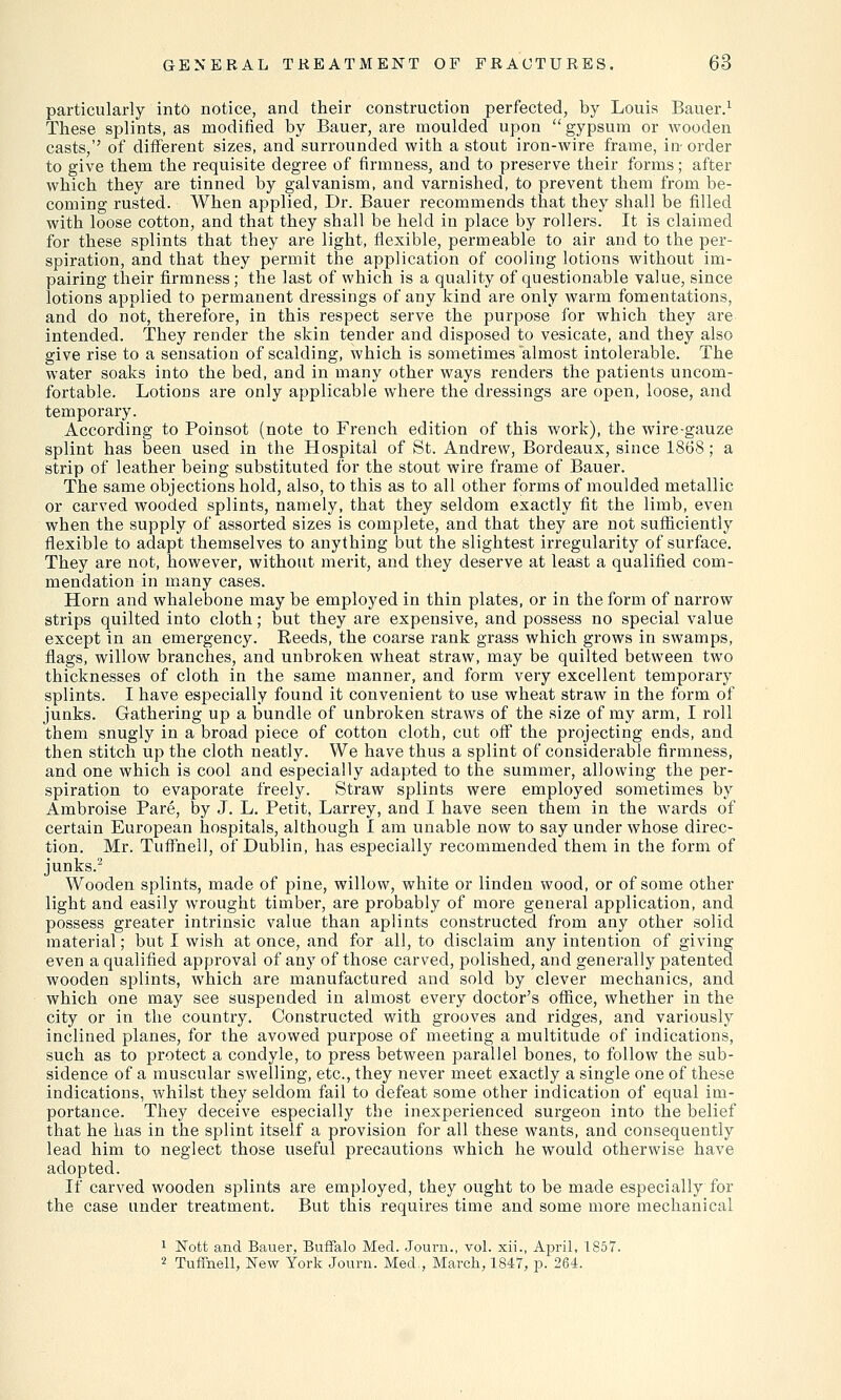 particularly into notice, and their construction perfected, by Louis Bauer.1 These splints, as modified by Bauer, are moulded upon gypsum or wooden casts,'' of different sizes, and surrounded with a stout iron-wire frame, in- order to give them the requisite degree of firmness, and to preserve their forms; after which they are tinned by galvanism, and varnished, to prevent them from be- coming rusted. When applied, Dr. Bauer recommends that they shall be filled with loose cotton, and that they shall be held in place by rollers. It is claimed for these splints that they are light, flexible, permeable to air and to the per- spiration, and that they permit the application of cooling lotions without im- pairing their firmness; the last of which is a quality of questionable value, since lotions applied to permanent dressings of any kind are only warm fomentations, and do not, therefore, in this respect serve the purpose for which they are intended. They render the skin tender and disposed to vesicate, and they also give rise to a sensation of scalding, which is sometimes almost intolerable. The water soaks into the bed, and in many other ways renders the patients uncom- fortable. Lotions are only applicable where the dressings are open, loose, and temporary. According to Poinsot (note to French edition of this work), the wire-gauze splint has been used in the Hospital of St. Andrew, Bordeaux, since 1868; a strip of leather being substituted for the stout wire frame of Bauer. The same objections hold, also, to this as to all other forms of moulded metallic or carved wooded splints, namely, that they seldom exactly fit the limb, even when the supply of assorted sizes is complete, and that they are not sufficiently flexible to adapt themselves to anything but the slightest irregularity of surface. They are not, however, without merit, and they deserve at least a qualified com- mendation in many cases. Horn and whalebone may be employed in thin plates, or in the form of narrow strips quilted into cloth; but they are expensive, and possess no special value except in an emergency. Reeds, the coarse rank grass which grows in swamps, flags, willow branches, and unbroken wheat straw, may be quilted between two thicknesses of cloth in the same manner, and form very excellent temporary splints. I have especially found it convenient to use wheat straw in the form of junks. Gathering up a bundle of unbroken straws of the size of my arm, I roll them snugly in a broad piece of cotton cloth, cut off the projecting ends, and then stitch up the cloth neatly. We have thus a splint of considerable firmness, and one which is cool and especially adapted to the summer, allowing the per- spiration to evaporate freely. Straw splints were employed sometimes by Arnbroise Pare, by J. L. Petit, Larrey, and I have seen them in the wards of certain European hospitals, although I am unable now to say under whose direc- tion. Mr. Tuffnell, of Dublin, has especially recommended them in the form of junks.2 Wooden splints, made of pine, willow, white or linden wood, or of some other light and easily wrought timber, are probably of more general application, and possess greater intrinsic value than aplints constructed from any other solid material; but I wish at once, and for all, to disclaim any intention of giving even a qualified approval of any of those carved, polished, and generally patented wooden splints, which are manufactured and sold by clever mechanics, and which one may see suspended in almost every doctor's office, whether in the city or in the country. Constructed with grooves and ridges, and variously inclined planes, for the avowed purpose of meeting a multitude of indications, such as to protect a condyle, to press between parallel bones, to follow the sub- sidence of a muscular swelling, etc., they never meet exactly a single one of these indications, whilst they seldom fail to defeat some other indication of equal im- portance. They deceive especially the inexperienced surgeon into the belief that he has in the splint itself a provision for all these wants, and consequently lead him to neglect those useful precautions which he would otherwise have adopted. If carved wooden splints are employed, they ought to be made especially for the case under treatment. But this requires time and some more mechanical 1 Nott and Bauer, Buffalo Med. Journ., vol. xii., April, 1857. 2 Tuffnell, New York Journ. Med., March, 1847, p. 264.