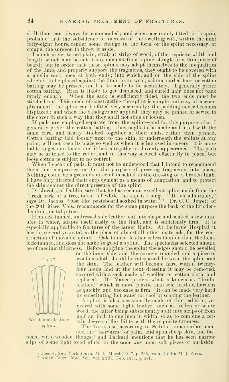 skill than can always be commanded; and when accurately fitted, it is quite probable that the subsidence or increase of the swelling will, within the next forty-eight hours, render some change in the form of the splint necessary, or compel the surgeon to throw it aside. I much prefer to use plain, straight strips of wood, of the requisite width and length, which may be cut at any moment from a pine shingle or a thin piece of board; but in order that these splints may adapt themselves to the inequalities of the limb, and properly support the fragments, they ought to be covered with a muslin sack, open at both ends ; into which, and on the side of the splint which is to be placed against the limb, bran, wool, oakum, curled hair, or cotton batting may be pressed, until it is made to fit accurately. I generally prefer cotton batting. Bran is liable to get displaced, and curled hair does not pack firmly enough. When the sack is sufficiently filled, the two ends must be stitched up. This mode of constructing the splint is simple and easy of accom- plishment; the splint can be fitted very accurately; the padding never becomes displaced; and when the bandages are applied, they may be pinned or sewed to the cover in such a way that they shall not slide or loosen. If pads are employed separate from the splint—and for this purpose, also, I generally prefer the cotton batting—they ought to be made and fitted with the same care, and neatly stitched together at their ends, rather than pinned. Cotton batting laid loosely next to the skin, or underneath the splints at any point, will not keep its place so well as when it is inclosed in covers—it is more liable to get into knots, and it has altogether a slovenly appearance. The pads may be stitched to the roller, and in this way secured effectually in place, but loose cotton is subject to no control. When I speak of pads, it must not be understood that I intend to recommend them for compresses, or for the purpose of pressing fragments into place. Nothing could be a greater source of mischief in the dressing of a broken limb. I have only directed their employment as a means of adaptation, and to protect the skin against the direct pressure of the splint. Dr. Jacobs, of Dublin, says that he has seen an excellent splint made from the fresh bark of a tree, taken off while the sap is rising. It fits admirably, says Dr. Jacobs, just like pasteboard soaked in water.''1 Dr. C. C. Jewett, of the 20th Mass. Vols., recommends for the same purpose the bark of the lirioden- dendron, or tulip tree. Hemlock-tanned, undressed sole leather, cut into shape and soaked a few min- utes in water, adapts itself easily to the limb, and is sufficiently firm. It is especially applicable to fractures of the larger limbs. At Bellevue Hospital it has for several years taken the place of almost all other materials, for the con- struction of movable splints. Oak-tanned leather is less flexible than the hem- lock-tanned, and does not make so good a splint. The specimens selected should be of medium thickness. Before applying the splint the edges should be bevelled on the inner side, and the corners rounded, and a piece of woollen cloth should be interposed between the splint and the skin. The leather will become hard within twenty- four hours, and at the next dressing it may be removed, covered with a sack made of woollen or cotton cloth, and replaced. Dr. Vance prefers what is known as  bridle leather, which is more plastic than sole leather, hardens as quickly, and becomes as firm. It can be made very hard by substituting hot water for cool in soaking the leather. A splint is also occasionally made of thin calfskin, ve- neered with some light timber, such as linden or white wood, the latter being subsequently split into strips of from half an inch to one inch in width, so as to combine a cer- tain degree of flexibility with the requisite firmness. The Turks use, according to Sedillot, in a similar man- ner, the  nervures  of palm, laid upon sheep-skin, and fas- tened with wooden thongs ;2 and Packard mentions that he has seen narrow slips of some light wood glued in the same way upon soft pieces of buckskin Fig. 17. Wood and leather splint. 1 Jacobs, New York Journ. Med., March, 1847, p. 265, from Dublin Med. Press. 2 Amer. Journ. Med. Sci., vol. xxiii., Feb. 1839, p. 481.