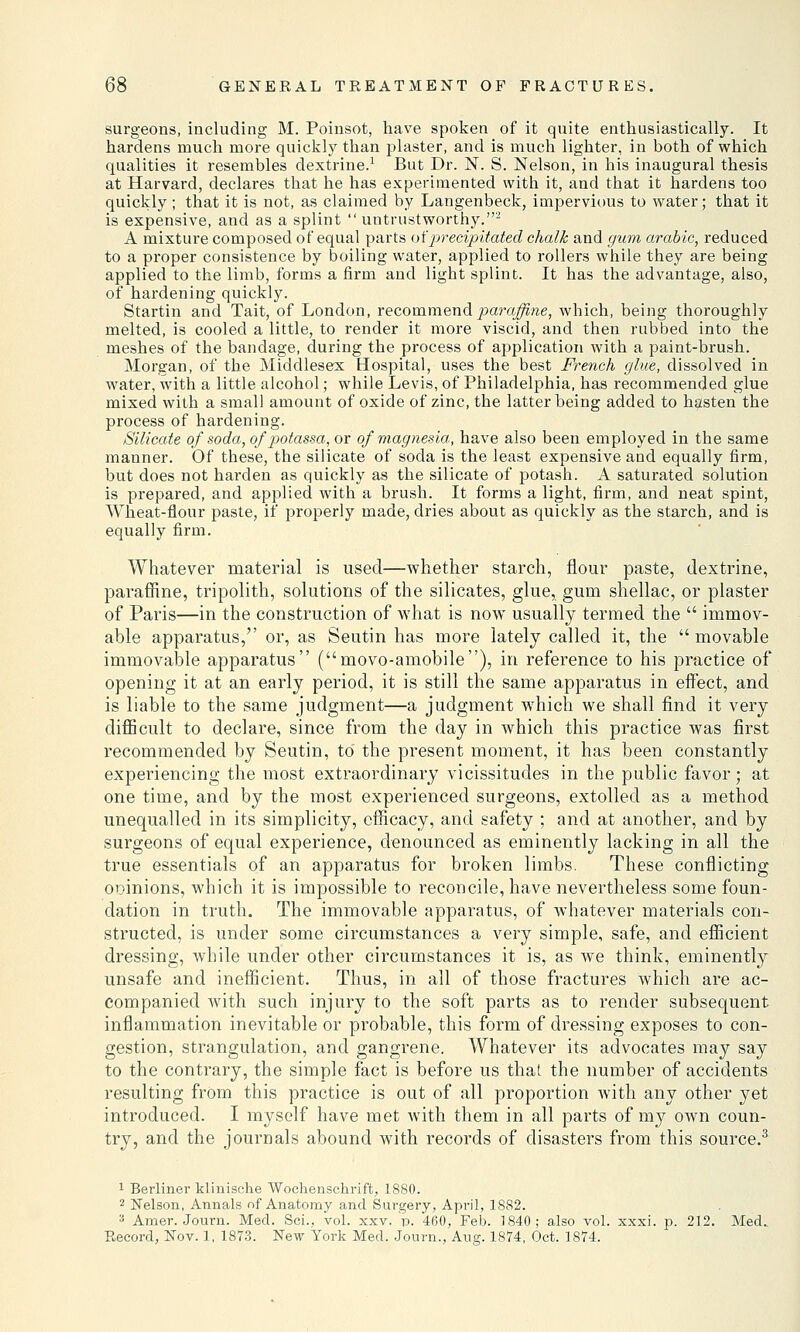 surgeons, including M. Poinsot, have spoken of it quite enthusiastically. It hardens much more quickly than plaster, and is much lighter, in both of which qualities it resembles dextrine.1 But Dr. N. S. Nelson, in his inaugural thesis at Harvard, declares that he has experimented with it, and that it hardens too quickly; that it is not, as claimed by Langenbeck, impervious to water; that it is expensive, and as a splint  untrustworthy.2 A mixture composed of equal parts of precipitated chalk and gum arable, reduced to a proper consistence by boiling water, applied to rollers while they are being applied to the limb, forms a firm and light splint. It has the advantage, also, of hardening quickly. Startin and Tait, of London, recommend paraffine, which, being thoroughly melted, is cooled a little, to render it more viscid, and then rubbed into the meshes of the bandage, during the process of application with a paint-brush. Morgan, of the Middlesex Hospital, uses the best French glue, dissolved in water, with a little alcohol; while Levis, of Philadelphia, has recommended glue mixed with a small amount of oxide of zinc, the latter being added to hasten the process of hardening. Silicate of soda, of potassa, or of magnesia, have also been employed in the same manner. Of these, the silicate of soda is the least expensive and equally firm, but does not harden as quickly as the silicate of potash. A saturated solution is prepared, and applied with a brush. It forms a light, firm, and neat spint, Wheat-flour paste, if properly made, dries about as quickly as the starch, and is equally firm. Whatever material is used—whether starch, flour paste, dextrine, paraffine, tripolith, solutions of the silicates, glue, gum shellac, or plaster of Paris—in the construction of what is now usually termed the  immov- able apparatus, or, as Seutin has more lately called it, the  movable immovable apparatus (movo-amobile), in reference to his practice of opening it at an early period, it is still the same apparatus in effect, and is liable to the same judgment—a judgment which we shall find it very difficult to declare, since from the day in which this practice was first recommended by Seutin, to the present moment, it has been constantly experiencing the most extraordinary vicissitudes in the public favor • at one time, and by the most experienced surgeons, extolled as a method unequalled in its simplicity, efficacy, and safety ; and at another, and by surgeons of equal experience, denounced as eminently lacking in all the true essentials of an apparatus for broken limbs. These conflicting oioinions, which it is impossible to reconcile, have nevertheless some foun- dation in truth. The immovable apparatus, of whatever materials con- structed, is under some circumstances a very simple, safe, and efficient dressing, while under other circumstances it is, as we think, eminently unsafe and inefficient. Thus, in all of those fractures which are ac- companied with such injury to the soft parts as to render subsequent inflammation inevitable or probable, this form of dressing exposes to con- gestion, strangulation, and gangrene. Whatever its advocates may say to the contrary, the simple fact is before us that the number of accidents resulting from this practice is out of all proportion with any other yet introduced. I myself have met with them in all parts of my own coun- try, and the journals abound with records of disasters from this source.3 1 Berliner klinische Wochenschrift, 1880. 2 Nelson, Annals of Anatomy and Surgery, April, 1882. 3 Amer. Journ. Med. Sci., vol. xxv. p. 460, Feb. 1840; also vol. xxxi. p. 212. Med. Record, Nov. 1, 1873. New York Med. Journ., Aug. 1874, Oct. 1874.