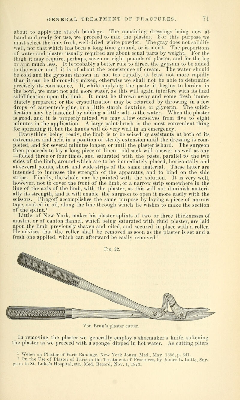 about to apply the starch bandage. The remaining dressings being now at hand and ready for use, we proceed to mix the plaster. For this purpose we must select the fine, fresh, well-dried, white powder. The gray does not solidify well, nor that which has been a long time ground, oris moist. The proportions of water and plaster usually required are about equal parts by weight. For the thigh it may require, perhaps, seven or eight pounds of plaster, and for the leg or arm much less. It is probably a better rule to direct the gypsum to be added to the water until it is of about the consistence of cream. The water should be cold and the gypsum thrown in not too rapidly, at least not more rapidly than it can be thoroughly mixed, otherwise we shall not be able to determine jjrecisely its consistence. If, while applying the paste, it begins to harden in the bowl, we must not add more water, as this will again interfere with its final solidification upon the limb. It must be thrown away and some fresh imme- diately prepared; or the crystallization may be retarded by throwing in a few drops of carpenter's glue, or a little starch, dextrine, or glycerin. The solidi- fication may be hastened by adding a little salt to the water. When the plaster is good, and it is properly mixed, we may allow ourselves from five to eight minutes in the application. A large paint-brush is the most convenient thing for spreading it, but the hands will do very well in an emergency. Everything being ready, the limb is to be seized by assistants at both of its extremities and held in a position of steady extension until the dressing is com- pleted, and for several minutes longer, or until the plaster is hard. The surgeon then proceeds to lay a long piece of linen—old sack will ansAver as well as any —folded three or four times, and saturated with the paste, parallel to the two sides of the limb, around which are to be immediately placed, horizontally and at several points, short and wide strips of the same material. These latter are intended to increase the strength of the apparatus, and to bind on the side strips. Finally, the whole may be painted with the solution. It is very well, however, not to cover the front of the limb, or a narrow strip somewhere in the line of the axis of the limb, with the plaster, as this will not diminish materi- ally its strength, and it will enable the surgeon to open it more easily with the scissors. Pirogoff accomplishes the same purpose by laying a piece of narrow tape, soaked in oil, along the line through which he wishes to make the section of the splint.1 Little, of New York, makes his plaster splints of two or three thicknesses of muslin, or of canton flannel, which being saturated with fluid plaster, are laid upon the limb previously shaven and oiled, and secured in place with a roller. He advises that the roller shall be removed as soon as the plaster is set and a fresh one applied, which can afterward be easily removed.2 Fig. 22. Von Brun's plaster cutter. In removing the plaster we generally employ a shoemaker's knife, softening the plaster as we proceed with a sponge dipped in hot water. As cutting pliers 1 Weber on Plaster-of-Paris Bandage, New York Journ. Med., May, 1S56, p. 341. 2 On the Use of Plaster of Paris in the Treatment of Fractures, by James L. Little, Sur- geon to St. Luke's Hospital, etc., Med. Record, Nov. 1, 1873.