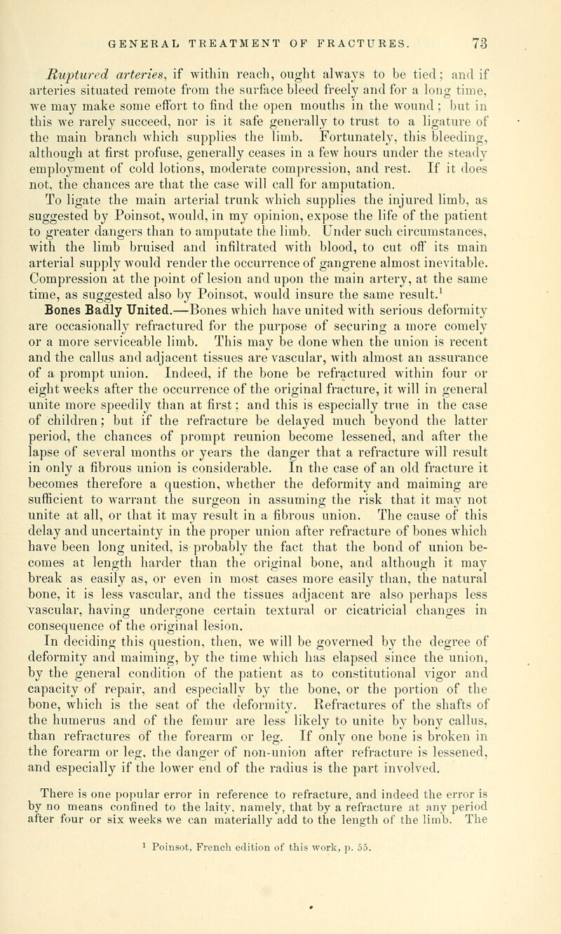 Ruptured arteries, if within reach, ought always to be tied; and if arteries situated remote from the surface bleed freely and for a long time, we may make some effort to find the open mouths in the wound ; but in this we rarely succeed, nor is it safe generally to trust to a ligature of the main branch which supplies the limb. Fortunately, this bleeding, although at first profuse, generally ceases in a few hours under the steady employment of cold lotions, moderate compression, and rest. If it does not, the chances are that the case will call for amputation. To ligate the main arterial trunk which supplies the injured limb, as suggested by Poinsot, would, in my opinion, expose the life of the patient to greater dangers than to amputate the limb. Under such circumstances, with the limb bruised and infiltrated with blood, to cut off its main arterial supply would render the occurrence of gangrene almost inevitable. Compression at the point of lesion and upon the main artery, at the same time, as suggested also by Poinsot, would insure the same result.1 Bones Badly United.—Bones which have united with serious deformity are occasionally refractured for the purpose of securing a more comely or a more serviceable limb. This may be clone when the union is recent and the callus and adjacent tissues are vascular, with almost an assurance of a prompt union. Indeed, if the bone be refractured within four or eight weeks after the occurrence of the original fracture, it will in general unite more speedily than at first; and this is especially true in the case of children; but if the refracture be delayed much beyond the latter period, the chances of prompt reunion become lessened, and after the lapse of several months or years the danger that a refracture will result in only a fibrous union is considerable. In the case of an old fracture it becomes therefore a question, whether the deformity and maiming are sufficient to warrant the surgeon in assuming the risk that it may not unite at all, or that it may result in a fibrous union. The cause of this delay and uncertainty in the proper union after refracture of bones which have been long united, is probably the fact that the bond of union be- comes at length harder than the original bone, and although it may break as easily as, or even in most cases more easily than, the natural bone, it is less vascular, and the tissues adjacent are also perhaps less vascular, having undergone certain textural or cicatricial changes in consequence of the original lesion. In deciding this question, then, we will be governed by the degree of deformity and maiming, by the time which has elapsed since the union, by the general condition of the patient as to constitutional vigor and capacity of repair, and especially by the bone, or the portion of the bone, which is the seat of the deformity. Refractures of the shafts of the humerus and of the femur are less likely to unite by bony callus, than refractures of the forearm or leg. If only one bone is broken in the forearm or leg, the danger of non-union after refracture is lessened, and especially if the lower end of the radius is the part involved. There is one popular error in reference to refracture, and indeed the error is by no means confined to the laity, namely, that by a refracture at any period after four or six weeks we can materially add to the length of the limb. The 1 Poinsot, French edition of this work, p. 55.