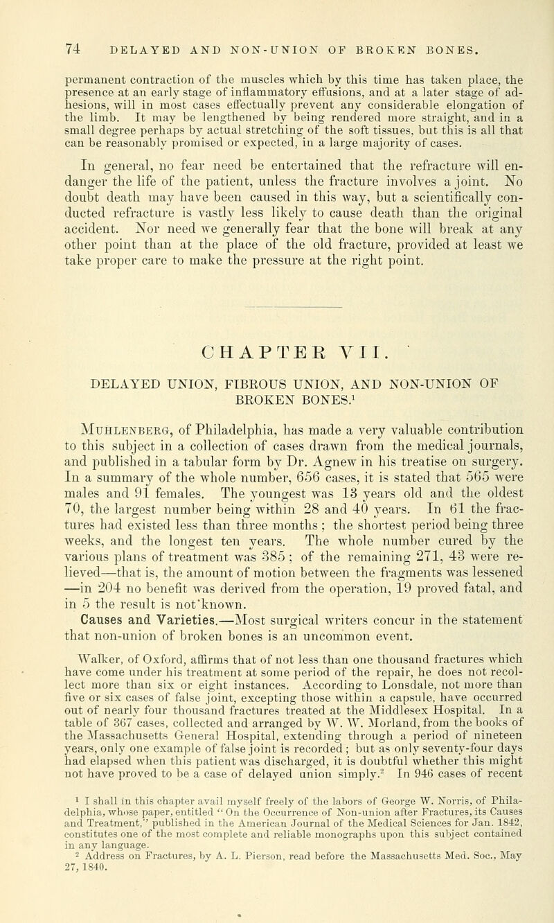 permanent contraction of the muscles which by this time has taken place, the presence at an early stage of inflammatory effusions, and at a later stage of ad- hesions, will in most cases effectually prevent any considerable elongation of the limb. It may be lengthened by being rendered more straight, and in a small degree perhaps by actual stretching of the soft tissues, but this is all that can be reasonably promised or expected, in a large majority of cases. In general, no fear need be entertained that the refracture will en- danger the life of the patient, unless the fracture involves a joint. No doubt death may have been caused in this way, but a scientifically con- ducted refracture is vastly less likely to cause death than the original accident. Nor need we generally fear that the bone will break at any other point than at the place of the old fracture, provided at least we take proper care to make the pressure at the right point. CHAPTER VII. * DELAYED UNION, FIBROUS UNION, AND NON-UNION OF BEOKEN BONES.1 Muhlenberg, of Philadelphia, has made a very valuable contribution to this subject in a collection of cases drawn from the medical journals, and published in a tabular form by Dr. Agnew in his treatise on surgery. In a summary of the whole number, 656 cases, it is stated that 565 were males and 91 females. The youngest was 13 years old and the oldest 70, the largest number being within 28 and 40 years. In 61 the frac- tures had existed less than three months ; the shortest period being three weeks, and the longest ten years. The whole number cured by the various plans of treatment was 385 ; of the remaining 271, 43 were re- lieved—that is, the amount of motion between the fragments was lessened —in 204 no benefit was derived from the operation, 19 proved fatal, and in 5 the result is not'known. Causes and Varieties.—Most surgical writers concur in the statement that non-union of broken bones is an uncommon event. Walker, of Oxford, affirms that of not less than one thousand fractures which have come under his treatment at some period of the repair, he does not recol- lect more than six or eight instances. According to Lonsdale, not more than five or six cases of false joint, excepting those within a capsule, have occurred out of nearly four thousand fractures treated at the Middlesex Hospital. In a table of 367 cases, collected and arranged by W. W. Morland, from the books of the Massachusetts General Hospital, extending through a period of nineteen years, only one example of false joint is recorded ; but as only seventy-four days had elapsed when this patient was discharged, it is doubtful whether this might not have proved to be a case of delayed union simply.2 In 946 cases of recent 1 I shall in this chapter avail myself freely of the labors of George W. Norris, of Phila- delphia, whose paper, entitled  On the Occurrence of Non-union after Fractures, its Causes and Treatment, published in the American Journal of the Medical Sciences for Jan. 1842, constitutes one of the most complete and reliable monographs upon this subject contained in any language. 2 Address on Fractures, by A. L. Pierson, read before the Massachusetts Med. Soc. May 27, 1840.