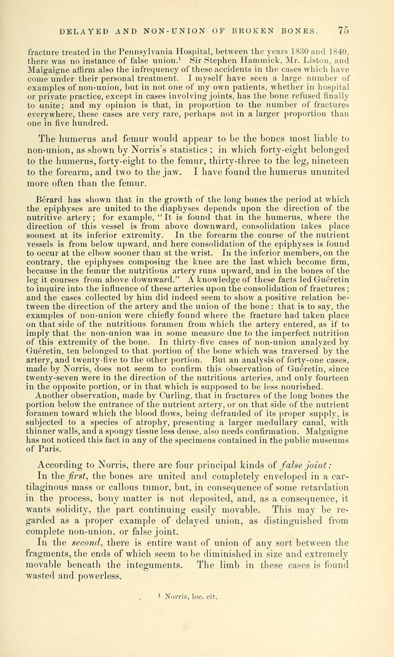 fracture treated in the Pennsylvania Hospital, between the years 1830 and 1840, there was no instance of false union.1 Sir Stephen Hammick, Mr. Liston, and Malgaigne affirm also the infrequency of these accidents in the cases which have come under their personal treatment. I myself have seen a large number of examples of non-union, but in not one of my own patients, whether in hospital or private practice, except in cases involving joints, has the bone refused finally to unite; and my opinion is that, in proportion to the number of fractures everywhere, these cases are very rare, perhaps not in a larger proportion than one in five hundred. The humerus and femur would appear to be the bones most liable to non-union, as shown by Norris's statistics ; in which forty-eight belonged to the humerus, forty-eight to the femur, thirty-three to the leg, nineteen to the forearm, and two to the jaw. I have found the humerus ununited more often than the femur. Berard has shown that in the growth of the long bones the period at which the epiphyses are united to the diaphyses depends upon the direction of the nutritive artery; for example, It is found that in the humerus, where the direction of this vessel is from above downward, consolidation takes place soonest at its inferior extremity. In the forearm the course of the nutrient vessels is from below upward, and here consolidation of the epiphyses is found to occur at the elbow sooner than at the wrist. In the inferior members, on the contrary, the epiphyses composing the knee are the last which become firm, because in the femur the nutritious artery runs upward, and in the bones of the leg it courses from above downward. A knowledge of these facts led Gueretin to inquire into the influence of these arteries upon the consolidation of fractures ; and the cases collected by him did indeed seem to show a positive relation be- tween the direction of the artery and the union of the bone: that is to say, the examples of non-union were chiefly found where the fracture had taken place on that side of the nutritious foramen from which the artery entered, as if to imply that the non-union was in some measure due to the imperfect nutrition of this extremity of the bone. In thirty-five cases of non-union analyzed by Gueretin, ten belonged to that portion of the bone which was traversed by the artery, and twenty-five to the other portion. But an analysis of forty-one cases, made by Norris, does not seem to confirm this observation of Gueretin, since twenty-seven were in the direction of the nutritious arteries, and only fourteen in the opposite portion, or in that which is supposed to be less nourished. Another observation, made by Curling, that in fractures of the long bones the portion below the entrance of the nutrient artery, or on that side of the nutrient foramen toward which the blood flows, being defrauded of its proper supply, is subjected to a species of atrophy, presenting a larger medullary canal, with thinner walls, and a spongy tissue less dense, also needs confirmation. Malgaigne has not noticed this fact in any of the specimens contained in the public museums of Paris. According to Norris, there are four principal kinds of false joint: In the first, the bones are united and completely enveloped in a car- tilaginous mass or callous tumor, but, in consequence of some retardation in the process, bony matter is not deposited, and, as a consequence, it wants solidity, the part continuing easily movable. This may be re- garded as a proper example of delayed union, as distinguished from complete non-union, or false joint. In the second, there is entire want of union of any sort between the fragments, the ends of which seem to be diminished in size and extremely movable beneath the integuments. The limb in these cases is found wasted and powerless. 1 Norris, loe. cit.