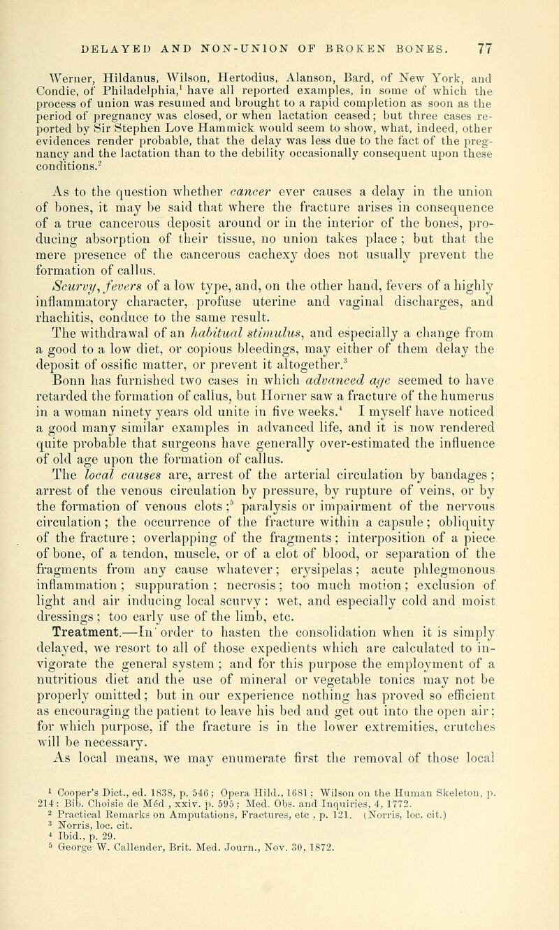 Werner, Hildanus, Wilson, Hertodius, Alanson, Bard, of New York, and Condie, of Philadelphia,1 have all reported examples, in some of which the process of union was resumed and brought to a rapid completion as soon as the period of pregnancy was closed, or when lactation ceased; but three cases re- ported by Sir Stephen Love Hammick would seem to show, what, indeed, other evidences render probable, that the delay was less due to the fact of the preg- nancy and the lactation than to the debility occasionally consequent upon these conditions.2 As to the question whether cancer ever causes a delay in the union of bones, it may be said that where the fracture arises in consequence of a true cancerous deposit around or in the interior of the bones, pro- ducing absorption of their tissue, no union takes place ; but that the mere presence of the cancerous cachexy does not usually prevent the formation of callus. Scurvy, fevers of a low type, and, on the other hand, fevers of a highly inflammatory character, profuse uterine and vaginal discharges, and rhachitis, conduce to the same result. The withdrawal of an habitual stimulus, and especially a change from a good to a low diet, or copious bleedings, may either of them delay the deposit of ossific matter, or prevent it altogether.3 Bonn has furnished two cases in which advanced age seemed to have retarded the formation of callus, but Horner saw a fracture of the humerus in a woman ninety years old unite in five weeks/ I myself have noticed a good many similar examples in advanced life, and it is now rendered quite probable that surgeons have generally over-estimated the influence of old age upon the formation of callus. The local causes are, arrest of the arterial circulation by bandages; arrest of the venous circulation by pressure, by rupture of veins, or by the formation of venous clots f paralysis or impairment of the nervous circulation; the occurrence of the fracture within a capsule; obliquity of the fracture; overlapping of the fragments; interposition of a piece of bone, of a tendon, muscle, or of a clot of blood, or separation of the fragments from any cause whatever; erysipelas; acute phlegmonous inflammation; suppuration ; necrosis; too much motion; exclusion of light and air inducing local scurvy; wet, and especially cold and moist dressings ; too early use of the limb, etc. Treatment.—In order to hasten the consolidation when it is simply delayed, we resort to all of those expedients which are calculated to in- vigorate the general system ; and for this purpose the employment of a nutritious diet and the use of mineral or vegetable tonics may not be properly omitted; but in our experience nothing has proved so efficient as encouraging the patient to leave his bed and get out into the open air; for which purpose, if the fracture is in the lower extremities, crutches will be necessary. As local means, we may enumerate first the removal of those local 1 Cooper's Diet., ed. 1838, p. 546; Opera Hild., 1681; Wilson on the Human Skeleton, p. 214; Bib. Choisie de Med., xxiv. p. 595; Med. Obs. and Inquiries, 4, 1772. 2 Practical Remarks on Amputations, Fractures, etc , p. 121. (Norris, loc. cit.) 3 Norris, loc. cit. i Ibid., p. 29. 5 George W. Callender, Brit. Med. Journ., Nov. 30, 1872.