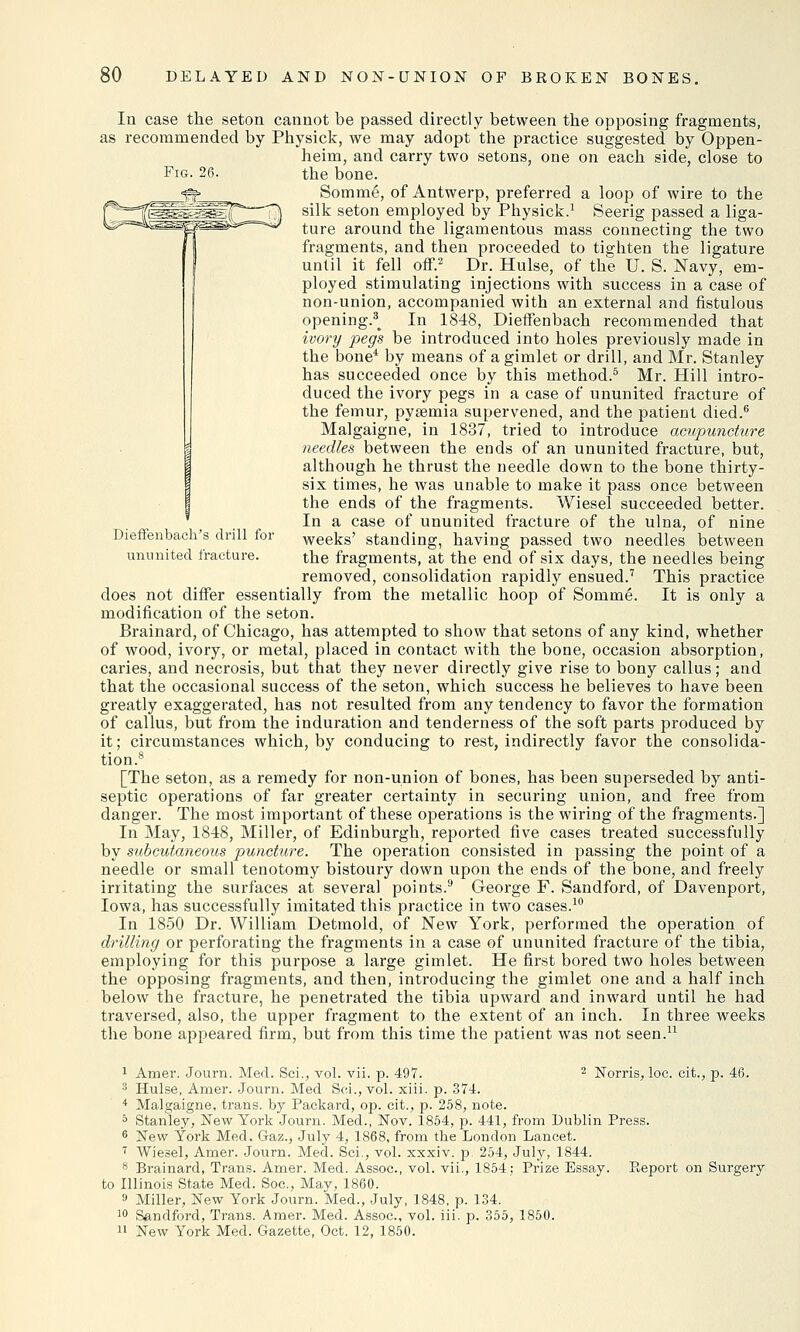 Fig. 26. Dieffenbach's drill for ununited fracture. In case the seton cannot be passed directly between the opposing fragments, as recommended by Physick, we may adopt the practice suggested by Oppen- heim, and carry two setons, one on each side, close to the bone. Somme, of Antwerp, preferred a loop of wire to the silk seton employed by Physick.1 Seerig passed a liga- ture around the ligamentous mass connecting the two fragments, and then proceeded to tighten the ligature until it fell off.2 Dr. Hulse, of the U. S. Navy, em- ployed stimulating injections with success in a case of non-union, accompanied with an external and fistulous opening.^ In 1848, Dieffenbach recommended that ivory peg's be introduced into holes previously made in the bone4 by means of a gimlet or drill, and Mr. Stanley has succeeded once by this method.5 Mr. Hill intro- duced the ivory pegs in a case of ununited fracture of the femur, pyaemia supervened, and the patient died.6 Malgaigne, in 1837, tried to introduce acupuncture needles between the ends of an ununited fracture, but, although he thrust the needle down to the bone thirty- six times, he was unable to make it pass once between the ends of the fragments. Wiesel succeeded better. In a case of ununited fracture of the ulna, of nine weeks' standing, having passed two needles between the fragments, at the end of six days, the needles being removed, consolidation rapidly ensued.7 This practice does not differ essentially from the metallic hoop of Somme. It is only a modification of the seton. Brainard, of Chicago, has attempted to show that setons of any kind, whether of wood, ivory, or metal, placed in contact with the bone, occasion absorption, caries, and necrosis, but that they never directly give rise to bony callus; and that the occasional success of the seton, which success he believes to have been greatly exaggerated, has not resulted from any tendency to favor the formation of callus, but from the induration and tenderness of the soft parts produced by it; circumstances which, by conducing to rest, indirectly favor the consolida- tion.8 [The seton, as a remedy for non-union of bones, has been superseded by anti- septic operations of far greater certainty in securing union, and free from danger. The most important of these operations is the wiring of the fragments.] In May, 1848, Miller, of Edinburgh, reported five cases treated successfully by subcutaneous puncture. The operation consisted in passing the point of a needle or small tenotomy bistoury down upon the ends of the bone, and freely irritating the surfaces at several points.9 George F. Sandford, of Davenport, Iowa, has successfully imitated this practice in two cases.10 In 1850 Dr. William Detmold, of New York, performed the operation of drilling or perforating the fragments in a case of ununited fracture of the tibia, employing for this purpose a large gimlet. He first bored two holes between the opposing fragments, and then, introducing the gimlet one and a half inch below the fracture, he penetrated the tibia upward and inward until he had traversed, also, the upper fragment to the extent of an inch. In three weeks the bone appeared firm, but from this time the patient was not seen.11 1 Amer. Journ. Med. Sci., vol. vii. p. 497. 2 Norris, loe. eit., p. 46. '■> Hulse, Amer. Journ. Med Sci., vol. xiii. p. 374. 4 Malgaigne, trans, by Packard, op. cit., p. 258, note. 5 Stanley, New York Journ. Med., Nov. 1854, p. 441, from Dublin Press. 6 New York Med. Gaz., July 4, 1868, from tbe London Lancet. 7 Wiesel, Amer. Journ. Med. Sci., vol. xxxiv. p. 254, July, 1844. 8 Brainard, Trans. Amer. Med. Assoc, vol. vii., 1854; Prize Essay. Report on Surgery to Illinois State Med. Soc, May, 1860. 9 Miller, New York Journ. Med., July, 1848, p. 134. 10 Sandford, Trans. Amer. Med. Assoc, vol. iii. p. 355, 1850. ii New York Med. Gazette, Oct. 12, 1850.
