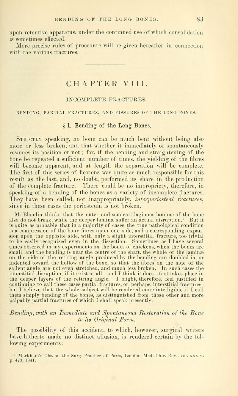 upon retentive apparatus, under the continued use of Avhich consolidation is sometimes effected. More precise rules of procedure will be given hereafter in connection with the various fractures. CHAPTEE VIII. INCOMPLETE FRACTURES. BENDING, PARTIAL FRACTURES, AND FISSURES OF THE LONG EONES. § 1. Bending of the Long Bones. Strictly speaking, no bone can be much bent without being also more or less broken, and that whether it immediately or spontaneously resumes its position or not; for, if the bending and straightening of the bone be repeated a sufficient number of times, the yielding of the fibres will become apparent, and at length the separation will be complete. The first of this series of flexions was quite as much responsible for this result as the last, and, no doubt, performed its share in the production of the complete fracture. There could be no impropriety, therefore, in speaking of a bending of the bones as a variety of incomplete fractures. They have been called, not inappropriately, interperiosteal fractures, since in these cases the periosteum is not broken. M. Blandin thinks that the outer and semicartilaginous lamina? of the bone also do not break, while the deeper lamina? suffer an actual disruption.1 But it is quite as probable that in a majority of cases the true pathological condition is a compression of the bony fibres upon one side, and a corresponding expan- sion upon the opposite side, with only a slight interstitial fracture, too trivial to be easily recognized even in the dissection. Sometimes, as I have several times observed in my experiments on the bones of chickens, when the bones are small, and the bending is near the centre of the shaft, the whole of the lamina? on the side of the retiring angle produced by the bending are doubled in, or indented toward the hollow of the bone, so that the fibres on the side of the salient angle are not even stretched, and much less broken. In such cases the interstitial disruption, if it exist at all—and I think it does—first takes place in the deeper layers of the retiring angle. I might, therefore, feel justified in continuing to call these cases partial fractures, or, perhaps, interstitial fractures ; but I believe that the whole subject will be rendered more intelligible if I call them simply bending of the bones, as distinguished from those other and more palpably partial fractures of which I shall speak presently. Bending, with an Immediate and Spontaneous Restoration of the Bone to its Original Form. The possibility of this accident, to which, however, surgical writers have hitherto made no distinct allusion, is rendered certain by the fol- lowing experiments: 1 Markham's Obs. on the Surg. Practice of Paris, London Med.-Chir. Rev., vol. xxxiv. p. 473, 1841.