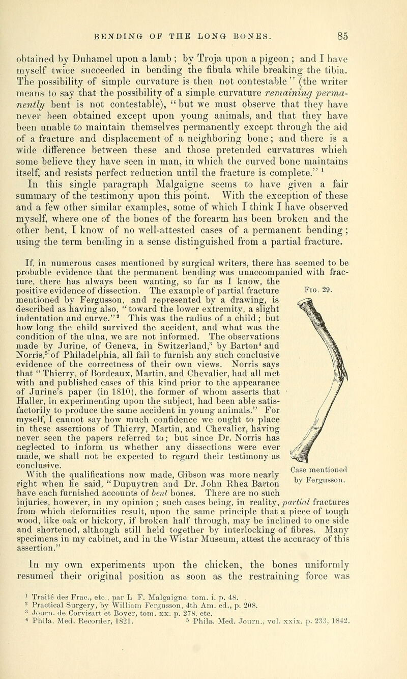 Fig. 29. obtained by Duhamel upon a lamb ; by Troja upon a pigeon ; and I have myself twice succeeded in bending the fibula while breaking the tibia. The possibility of simple curvature is then not contestable (the writer means to say that the possibility of a simple curvature remaining perma- nently bent is not contestable),  but we must observe that they have never been obtained except upon young animals, and that they have been unable to maintain themselves permanently except through the aid of a fracture and displacement of a neighboring bone; and there is a wide difference between these and those pretended curvatures whieh some believe they have seen in man, in which the curved bone maintains itself, and resists perfect reduction until the fracture is complete. 1 In this single paragraph Malgaigne seems to have given a fair summary of the testimony upon this point. With the exception of these and a few other similar examples, some of which I think I have observed myself, where one of the bones of the forearm has been broken and the other bent, I know of no well-attested cases of a permanent bending; using the term bending in a sense distinguished from a partial fracture. If, in numerous cases mentioned by surgical writers, there has seemed to be probable evidence that the permanent bending was unaccompanied with frac- ture, there has always been wanting, so far as I know, the positive evidence of dissection. The example of partial fracture mentioned by Fergusson, and represented by a drawing, is described as having also, toward the lower extremity, a slight indentation and curve.2 This was the radius of a child ; but how long the child survived the accident, and what was the condition of the ulna, we are not informed. The observations made by Jurine, of Geneva, in Switzerland,* by Barton4 and Norris,5 of Philadelphia, all fail to furnish any such conclusive evidence of the correctness of their own views. Norris says that  Thierry, of Bordeaux, Martin, and Chevalier, had all met with and published cases of this kind prior to the appearance of Jurine's paper (in 1810), the former of whom asserts that Haller, in experimenting upon the subject, had been able satis- factorily to produce the same accident in young animals. For myself, I cannot say how much confidence we ought to place in these assertions of Thierry, Martin, and Chevalier, having never seen the papers referred to; but since Dr. Norris has neglected to inform us whether any dissections were ever made, we shall not be expected to regard their testimony as conclusive. With the qualifications now made, Gibson was more nearly right when he said, Dupuytren and Dr. John Rhea Barton have each furnished accounts of bent bones. There are no such injuries, however, in my opinion ; such cases being, in reality, partial fractures from which deformities result, upon the same principle that a piece of tough wood, like oak or hickory, if broken half through, may be inclined to one side and shortened, although still held together by interlocking of fibres. Many specimens in my cabinet, and in the Wistar Museum, attest the accuracy of this assertion. In my own experiments upon the chicken, the bones uniformly resumed their original position as soon as the restraining force was 1 Traite des Frac, etc., par L F. Malgaigne, torn. i. p. 48. . 2 Practical Surgery, by William Fergusson, 4th Am. ed., p. 208. 3 Journ. de Corvisart et Boyer, tom.'xx. p. 278. etc. 4 Phila, Med. Becorder, 1821. a Phila. Med. Journ., vol. xxix. p. 233, 1842. Case mentioned by Fergusson.