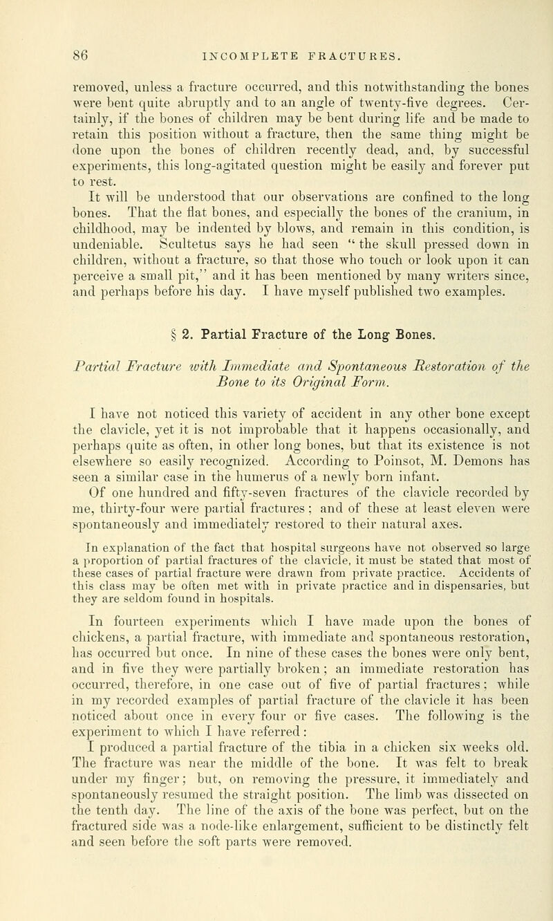 removed, unless a fracture occurred, and this notwithstanding the bones were bent quite abruptly and to an angle of twenty-five degrees. Cer- tainly, if the bones of children may be bent during life and be made to retain this position without a fracture, then the same thing might be done upon the bones of children recently dead, and, by successful experiments, this long-agitated question might be easily and forever put to rest. It will be understood that our observations are confined to the long bones. That the flat bones, and especially the bones of the cranium, in childhood, may be indented by blows, and remain in this condition, is undeniable. Scultetus says he had seen  the skull pressed down in children, without a fracture, so that those who touch or look upon it can perceive a small pit, and it has been mentioned by many writers since, and perhaps before his day. I have myself published two examples. § 2. Partial Fracture of the Long Bones. Partial Fracture with Immediate and Spontaneous Restoration of the Bone to its Original Form. I have not noticed this variety of accident in any other bone except the clavicle, yet it is not improbable that it happens occasionally, and perhaps quite as often, in other long bones, but that its existence is not elsewhere so easily recognized. According to Poinsot, M. Demons has seen a similar case in the humerus of a newly born infant. Of one hundred and fifty-seven fractures of the clavicle recorded by me, thirty-four were partial fractures ; and of these at least eleven were spontaneously and immediately restored to their natural axes. In explanation of the fact that hospital surgeons have not observed so large a proportion of partial fractures of the clavicle, it must be stated that most of these cases of partial fracture were drawn from private practice. Accidents of this class may be often met with in private practice and in dispensaries, but they are seldom found in hospitals. In fourteen experiments which I have made upon the bones of chickens, a partial fracture, with immediate and spontaneous restoration, has occurred but once. In nine of these cases the bones were only bent, and in five they were partially broken; an immediate restoration has occurred, therefore, in one case out of five of partial fractures; while in my recorded examples of partial fracture of the clavicle it has been noticed about once in every four or five cases. The following is the experiment to which I have referred: I produced a partial fracture of the tibia in a chicken six weeks old. The fracture was near the middle of the bone. It was felt to break under my finger; but, on removing the pressure, it immediately and spontaneously resumed the straight position. The limb was dissected on the tenth day. The line of the axis of the bone was perfect, but on the fractured side was a node-like enlargement, sufficient to be distinctly felt and seen before the soft parts were removed.