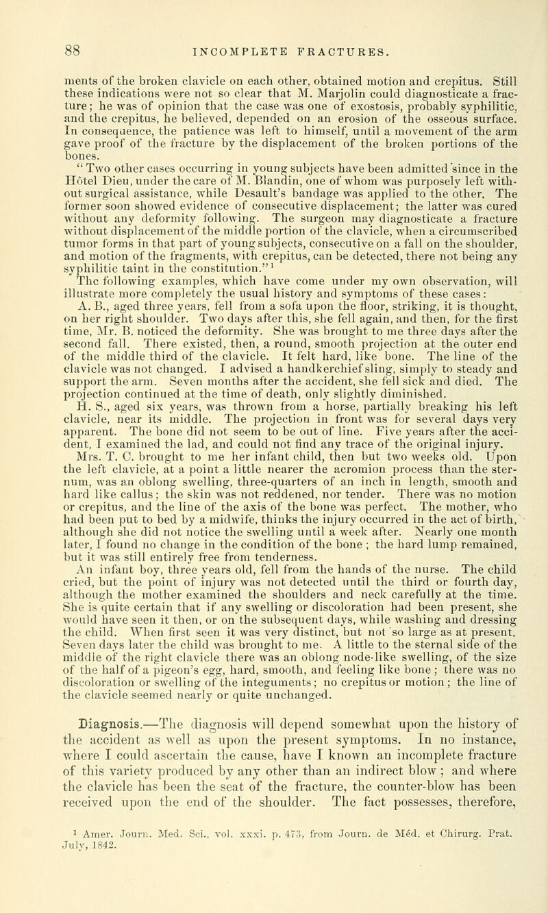 ruents of the broken clavicle on each other, obtained motion and crepitus. Still these indications were not so clear that M. Marjolin could diagnosticate a frac- ture ; he was of opinion that the case was one of exostosis, probably syphilitic, and the crepitus, he believed, depended on an erosion of the osseous surface. In consequence, the patience was left to himself, until a movement of the arm gave proof of the fracture by the displacement of the broken portions of the bones.  Two other cases occurring in young subjects have been admitted 'since in the Hotel Dieu, under the care of M. Blandin, one of whom was purposely left with- out surgical assistance, while Desault's bandage was applied to the other. The former soon showed evidence of consecutive displacement; the latter was cured without any deformity following. The surgeon may diagnosticate a fracture without displacement of the middle portion of the clavicle, when a circumscribed tumor forms in that part of young subjects, consecutive on a fall on the shoulder, and motion of the fragments, with crepitus, can be detected, there not being any syphilitic taint in the constitution.1 The following examples, which have come under my own observation, will illustrate more completely the usual history and symptoms of these cases: A. B., aged three years, fell from a sofa upon the floor, striking, it is thought, on her right shoulder. Two days after this, she fell again, and then, for the first time, Mr. B. noticed the deformity. She was brought to me three days after the second fall. There existed, then, a round, smooth projection at the outer end of the middle third of the clavicle. It felt hard, like bone. The line of the clavicle was not changed. I advised a handkerchief sling, simply to steady and support the arm. Seven months after the accident, she fell sick and died. The projection continued at the time of death, only slightly diminished. H. S., aged six years, was thrown from a horse, partially breaking his left clavicle, near its middle. The projection in front was for several days very apparent. The bone did not seem to be out of line. Five years after the acci- dent, I examined the lad, and could not find any trace of the original injury. Mrs. T. C. brought to me her infant child, then but two weeks old. Upon the left clavicle, at a point a little nearer the acromion process than the ster- num, was an oblong swelling, three-quarters of an inch in length, smooth and hard like callus; the skin was not reddened, nor tender. There was no motion or crepitus, and the line of the axis of the bone was perfect. The mother, who had been put to bed by a midwife, thinks the injury occurred in the act of birth, although she did not notice the swelling until a week after. Nearly one month later, I found no change in the condition of the bone ; the hard lump remained, but it was still entirely free from tenderness. An infant boy, three years old, fell from the hands of the nurse. The child cried, but the point of injury was not detected until the third or fourth day, although the mother examined the shoulders and neck carefully at the time. She is quite certain that if any swelling or discoloration had been present, she would have seen it then, or on the subsequent days, while washing and dressing the child. When first seen it was very distinct, but not so large as at present. Seven days later the child was brought to me. A little to the sternal side of the middle of the right clavicle there was an oblong node-like swelling, of the size of the half of a pigeon's egg, hard, smooth, and feeling like bone ; there was no discoloration or swelling of the integuments; no crepitus or motion; the line of the clavicle seemed nearly or quite unchanged. Diagnosis.—The diagnosis will depend somewhat upon the history of the accident as well as upon the present symptoms. In no instance, where I could ascertain the cause, have I known an incomplete fracture of this variety produced by any other than an indirect blow ; and where the clavicle has been the seat of the fracture, the counter-blow has been received upon the end of the shoulder. The fact possesses, therefore, 1 Araer. Journ. Med. Sci., vol. xxxi. p. 473, from Journ. de Med. et Chirurg. Prat. July, 1842.