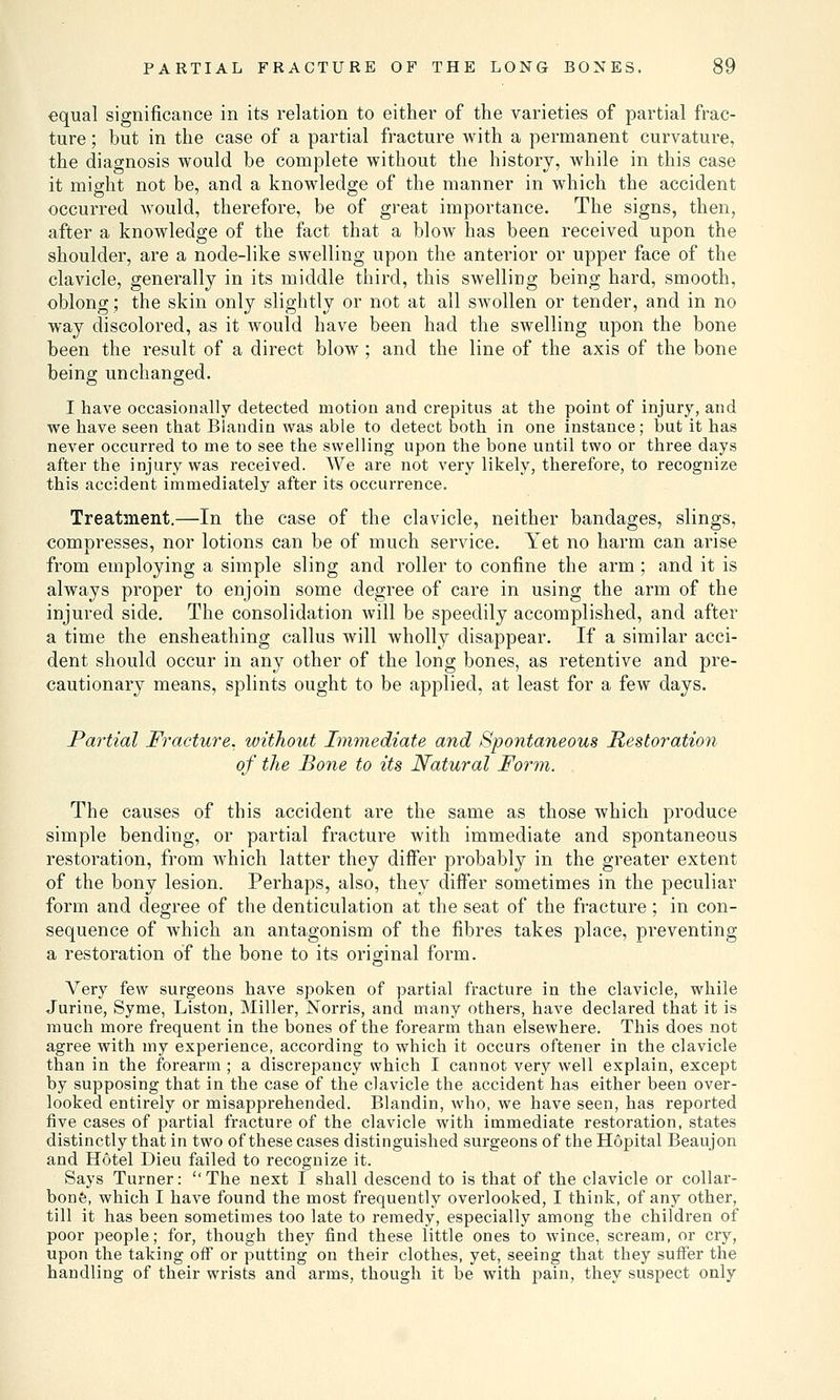 equal significance in its relation to either of the varieties of partial frac- ture ; but in the case of a partial fracture with a permanent curvature, the diagnosis would be complete without the history, while in this case it might not be, and a knowledge of the manner in which the accident occurred would, therefore, be of great importance. The signs, then, after a knowledge of the fact that a blow has been received upon the shoulder, are a node-like swelling upon the anterior or upper face of the clavicle, generally in its middle third, this swelling being hard, smooth, oblong; the skin only slightly or not at all swollen or tender, and in no way discolored, as it would have been had the swelling upon the bone been the result of a direct blow ; and the line of the axis of the bone being unchanged. I have occasionally detected motion and crepitus at the point of injury, and we have seen that Blandin was able to detect both in one instance; but it has never occurred to me to see the swelling upon the bone until two or three days after the injury was received. We are not very likely, therefore, to recognize this accident immediately after its occurrence. Treatment.—In the case of the clavicle, neither bandages, slings, compresses, nor lotions can be of much service. Yet no harm can arise from employing a simple sling and roller to confine the arm ; and it is always proper to enjoin some degree of care in using the arm of the injured side. The consolidation will be speedily accomplished, and after a time the ensheathing callus will wholly disappear. If a similar acci- dent should occur in any other of the long bones, as retentive and pre- cautionary means, splints ought to be applied, at least for a few days. Partial Fracture, without Immediate and Spontaneous Restoration of the Bone to its Natural Form. The causes of this accident are the same as those which produce simple bending, or partial fracture with immediate and spontaneous restoration, from which latter they differ probably in the greater extent of the bony lesion. Perhaps, also, they differ sometimes in the peculiar form and degree of the denticulation at the seat of the fracture; in con- sequence of which an antagonism of the fibres takes place, preventing a restoration of the bone to its original form. Very few surgeons have spoken of partial fracture in the clavicle, while Jurine, Syme, Liston, Miller, Norris, and many others, have declared that it is much more frequent in the bones of the forearm than elsewhere. This does not agree with my experience, according to which it occurs oftener in the clavicle than in the forearm ; a discrepancy which I cannot very well explain, except by supposing that in the case of the clavicle the accident has either been over- looked entirely or misapprehended. Blandin, who, we have seen, has reported five cases of partial fracture of the clavicle with immediate restoration, states distinctly that in two of these cases distinguished surgeons of the Hopital Beaujon and Hotel Dieu failed to recognize it. Says Turner: ''The next I shall descend to is that of the clavicle or collar- bone, which I have found the most frequently overlooked, I think, of any other, till it has been sometimes too late to remedy, especially among the children of poor people; for, though they find these little ones to wince, scream, or cry, upon the taking off or putting on their clothes, yet, seeing that they suffer the handling of their wrists and arms, though it be with pain, they suspect only