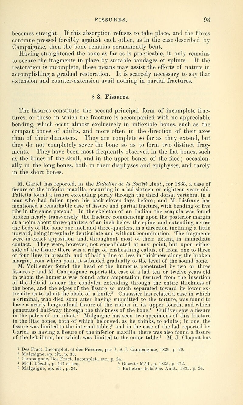 becomes straight. If this absorption refuses to take place, and the fibres continue pressed forcibly against each other, as in the case described by Campaignac, then the bone remains permanently bent. Having straightened the bone as far as is practicable, it only remains to secure the fragments in place by suitable bandages or splints. If the restoration is incomplete, these means may assist the efforts of nature in accomplishing a gradual restoration. It is scarcely necessary to say that extension and counter-extension avail nothing in partial fractures. § 3. Fissures. The fissures constitute the second principal form of incomplete frac- tures, or those in which the fracture is accompanied with no appreciable bending, which occur almost exclusively in inflexible bones, such as the compact bones of adults, and more often in the direction of their axes than of their diameters. They are complete so far as they extend, but they do not completely sever the bone so as to form two distinct frag- ments. They have been most frequently observed in the flat bones, such as the bones of the skull, and in the upper bones of the face; occasion- ally in the long bones, both in their diaphyses and epiphyses, and rarely in the short bones. M. Gariel has reported, in the Bulletins de la Societe Anat., for 1835, a case of fissure of the inferior maxilla, occurring in a lad sixteen or eighteen years old. Palletta found a fissure extending partly through the third dorsal vertebra, in a man who had fallen upon his back eleven days before; and M. Lisfranc has mentioned a remarkable case of fissure and partial fracture, with bending of five ribs in the same person.1 In the skeleton of an Indian the scapula was found broken nearly transversely, the fracture commencing upon the posterior margin at a point about three-quarters of an inch below the spine, and extending across the body of the bone one inch and three-quarters, in a direction inclining a little upward, being irregularly denticulate and without comminution. The fragments were in exact apposition, and, throughout most of their extent, in immediate contact. They were, however, not consolidated at any point, but upon either side of the fissure there was a ridge of ensheathing callus, of from one to three or four lines in breadth, and of half a line or less in thickness along the broken margin, from which point it subsided gradually to the level of the sound bone. M. Voillemier found the head of the humerus penetrated by two or three fissures ;2 and M. Campaignac reports the case of a lad ten or twelve years old in whom the humerus was found, after amputation, fissured from the insertion of the deltoid to near the condyles, extending through the entire thickness of the bone, and the edges of the fissure so much separated toward its lower ex- tremity as to admit the blade of a knife.3 Chaussier has related a case in which a criminal, who died soon after having submitted to the torture, was found to have a nearly longitudinal fissure of the radius in its upper fourth, and which penetrated half-way through the thickness of the bone.4 Gulliver saw a fissure in the pelvis of an infant5 Malgaigne has seen two specimens of this fracture in the iliac bones, both of which belonged, as he thinks, to adults; in one, the fissure was limited to the internal table ;6 and in the case of the lad reported by Gariel, as having a fissure of the inferior maxilla, there was also found a fissure of the left ilium, but which was limited to the outer table.7 M. J. Cloquet has 1 Des Fract. Incomplet. et des Fissures, par J. A J. Campaignac, 1829, p. 20. 2 Malgaigne, op. cit., p. 35. 3 Campaignac, Des Fract. Incomplet., etc., p. 24. * Med. Legale, p. 447 et seq. 5 Gazette Med., p. 1835, p. 472. 6 Malgaigne, op. cit., p. 34. 7 Bulletins de la Soc. Anat., 1835, p. 24.