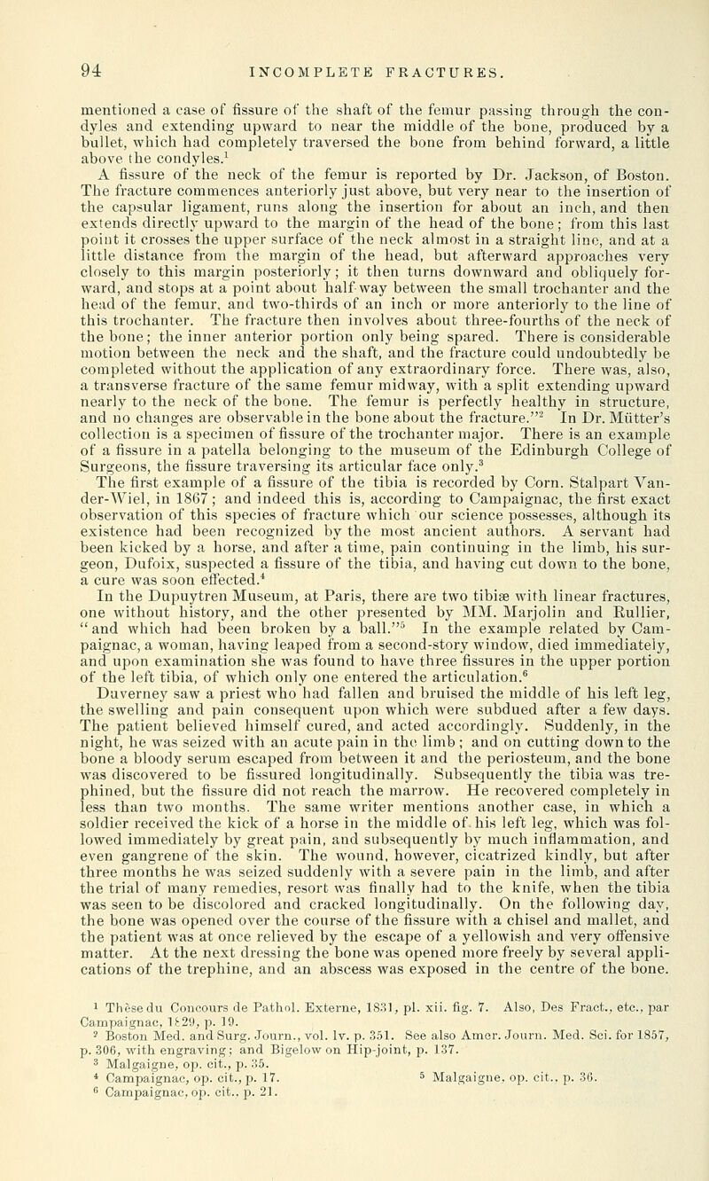 mentioned a case of fissure of the shaft of the femur passing through the con- dyles and extending upward to near the middle of the bone, produced by a bullet, which had completely traversed the bone from behind forward, a little above the condyles.1 A fissure of the neck of the femur is reported by Dr. Jackson, of Boston. The fracture commences anteriorly just above, but very near to the insertion of the capsular ligament, runs along the insertion for about an inch, and then extends directly upward to the margin of the head of the bone; from this last point it crosses the upper surface of the neck almost in a straight line, and at a little distance from the margin of the head, but afterward approaches very closely to this margin posteriorly; it then turns downward and obliquely for- ward, and stops at a point about halfway between the small trochanter and the head of the femur, and two-thirds of an inch or more anteriorly to the line of this trochanter. The fracture then involves about three-fourths of the neck of the bone; the inner anterior portion only being spared. There is considerable motion between the neck and the shaft, and the fracture could undoubtedly be completed without the application of any extraordinary force. There was, also, a transverse fracture of the same femur midway, with a split extending upward nearly to the neck of the bone. The femur is perfectly healthy in structure, and no changes are observable in the bone about the fracture.2 In Dr. Mutter's collection is a specimen of fissure of the trochanter major. There is an example of a fissure in a patella belonging to the museum of the Edinburgh College of Surgeons, the fissure traversing its articular face only.3 The first example of a fissure of the tibia is recorded by Corn. Stalpart Van- der-Wiel, in 1867; and indeed this is, according to Campaignac, the first exact observation of this species of fracture which our science possesses, although its existence had been recognized by the most ancient authors. A servant had been kicked by a horse, and after a time, pain continuing in the limb, his sur- geon, Dufoix, suspected a fissure of the tibia, and having cut down to the bone, a cure was soon effected.4 In the Dupuytren Museum, at Paris, there are two tibiae with linear fractures, one without history, and the other presented by MM. Marjolin and Rullier, and which had been broken by a ball.5 In the example related by Cam- paignac, a woman, having leaped from a second-story window, died immediately, and upon examination she was found to have three fissures in the upper portion of the left tibia, of which only one entered the articulation.6 Duverney saw a priest who had fallen and bruised the middle of his left leg, the swelling and pain consequent upon which were subdued after a few days. The patient believed himself cured, and acted accordingly. Suddenly, in the night, he was seized with an acute pain in the limb; and on cutting down to the bone a bloody serum escaped from between it and the periosteum, and the bone was discovered to be fissured longitudinally. Subsequently the tibia was tre- phined, but the fissure did not reach the marrow. He recovered completely in less than two months. The same writer mentions another case, in which a soldier received the kick of a horse in the middle of. his left leg, which was fol- lowed immediately by great pain, and subsequently by much inflammation, and even gangrene of the skin. The wound, however, cicatrized kindly, but after three months he was seized suddenly with a severe pain in the limb, and after the trial of many remedies, resort was finally had to the knife, when the tibia was seen to be discolored and cracked longitudinally. On the following day, the bone was opened over the course of the fissure with a chisel and mallet, and the patient was at once relieved by the escape of a yellowish and very offensive matter. At the next dressing the bone was opened more freely by several appli- cations of the trephine, and an abscess was exposed in the centre of the bone. 1 Thesedu Concours de Pathol. Externe, 1831, pi. xii. fig. 7. Also, Des Fract., etc., par Campaignac, 1£29, p. 19. 2 Boston Med. and Surg. Journ., vol. lv. p. 351. See also Amer. Journ. Med. Sci. for 1857, p. 306, with engraving; and Bigelow on Hip-joint, p. 137. 3 Malgaigne, op. cit., p. 35. * Campaignac, op. cit., p. 17. 5 Malgaigne, op. cit.. p. 36. 6 Campaignac, op. cit., p. 21.