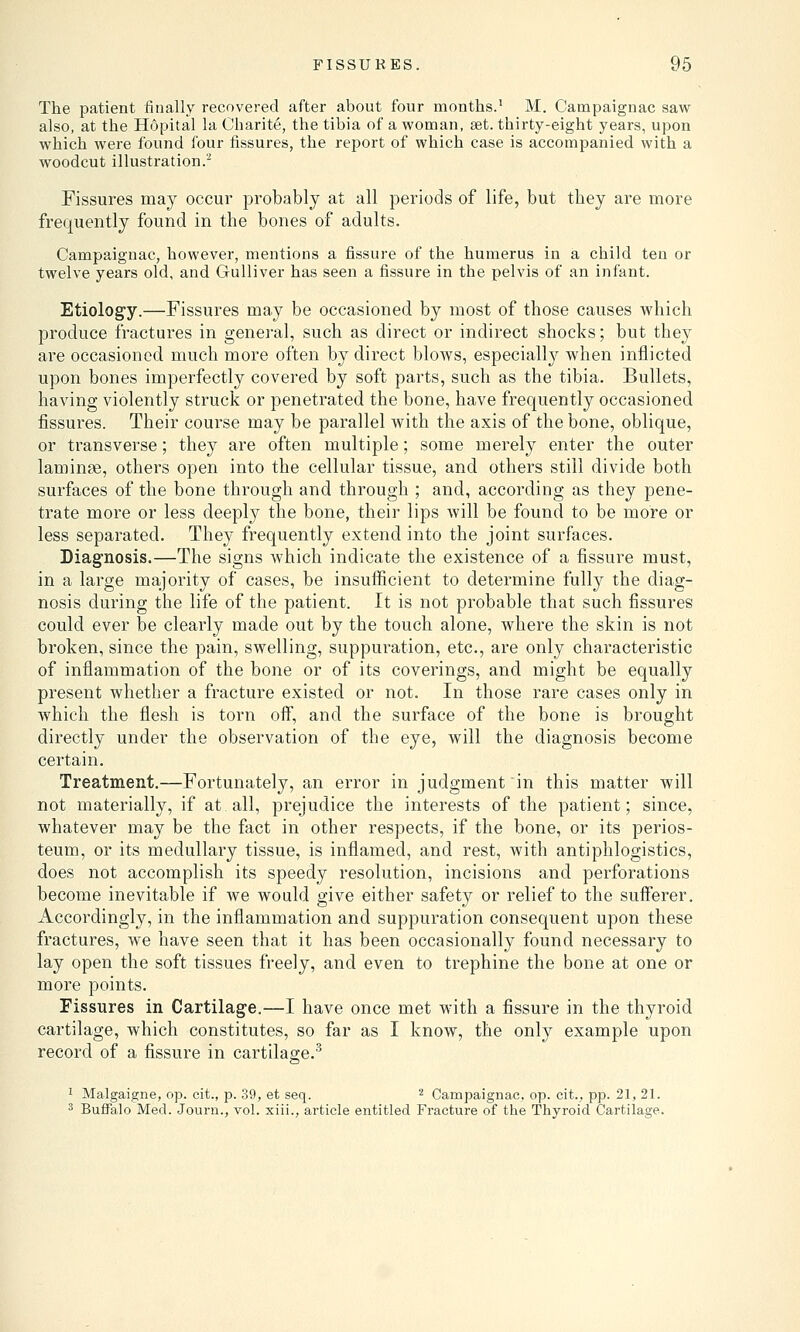 The patient finally recovered after about four months.1 M. Campaignac saw also, at the Hopital la Charite, the tibia of a woman, set. thirty-eight years, upon which were found four fissures, the report of which case is accompanied with a woodcut illustration.2 Fissures may occur probably at all periods of life, but they are more frequently found in the bones of adults. Campaignac, however, mentions a fissure of the humerus in a child ten or twelve years old, and Gulliver has seen a fissure in the pelvis of an infant. Etiology.—Fissures may be occasioned by most of those causes which produce fractures in general, such as direct or indirect shocks; but they are occasioned much more often by direct blows, especially when inflicted upon bones imperfectly covered by soft parts, such as the tibia. Bullets, having violently struck or penetrated the bone, have frequently occasioned fissures. Their course may be parallel with the axis of the bone, oblique, or transverse; they are often multiple; some merely enter the outer laminae, others open into the cellular tissue, and. others still divide both surfaces of the bone through and through ; and, according as they pene- trate more or less deeply the bone, their lips will be found to be more or less separated. They frequently extend into the joint surfaces. Diagnosis.—The signs which indicate the existence of a fissure must, in a large majority of cases, be insufficient to determine fully the diag- nosis during the life of the patient. It is not probable that such fissures could ever be clearly made out by the touch alone, where the skin is not broken, since the pain, swelling, suppuration, etc., are only characteristic of inflammation of the bone or of its coverings, and might be equally present whether a fracture existed or not. In those rare cases only in which the flesh is torn off, and the surface of the bone is brought directly under the observation of the eye, will the diagnosis become certain. Treatment.—Fortunately, an error in judgment in this matter will not materially, if at. all, prejudice the interests of the patient; since, whatever may be the fact in other respects, if the bone, or its perios- teum, or its medullary tissue, is inflamed, and rest, with antiphlogistics, does not accomplish its speedy resolution, incisions and perforations become inevitable if we would give either safety or relief to the sufferer. Accordingly, in the inflammation and suppuration consequent upon these fractures, we have seen that it has been occasionally found necessary to lay open the soft tissues freely, and even to trephine the bone at one or more points. Fissures in Cartilage.—I have once met with a fissure in the thyroid cartilage, which constitutes, so far as I know, the only example upon record of a fissure in cartilage.3 1 Malgaigne, op. cit., p. 39, et seq. 2 Campaignac, op. eit., pp. 21, 21. 3 Buffalo Med. Journ., vol. xiii., article entitled Fracture of the Thyroid Cartilage.