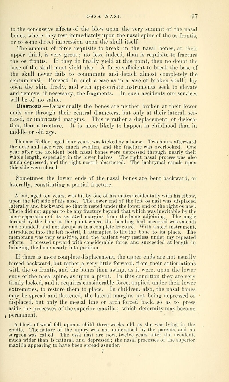 to the concussive effects of the blow upon the very summit of the nasal bones, where they rest immediately upon the nasal spine of the os frontis, or to some direct impression upon the skull itself. The amount of force requisite to break in the nasal bones, at their upper third, is very great; no less, indeed, than is requisite to fracture the os frontis. If they do finally yield at this point, then no doubt the base of the skull must yield also. A force sufficient to break the base of the skull never fails to comminute and detach almost completely the septum nasi. Proceed in such a case as in a case of broken skull; lay open the skin freely, and with appropriate instruments seek to elevate and remove, if necessary, the fragments. In such accidents our services will be of no value. Diagnosis.—Occasionally the bones are neither broken at their lower ends nor through their central diameters, but only at their lateral, ser- rated, or imbricated margins. This is rather a displacement, or disloca- tion, than a fracture. It is more likely to happen in childhood than in middle or old age. Thomas Kelley, aged four years, was kicked by a horse. Two hours afterward the nose and face were much swollen, and the fracture was overlooked. One year after the accident both nasal bones were depressed through nearly their whole length, especially in the lower halves. The right nasal process was also much depressed, and the right nostril obstructed. The lachrymal canals upon this side were closed. Sometimes the lower ends of the nasal bones are bent backward, or laterally, constituting a partial fracture. A lad, aged ten years, was hit by one of his mates accidentally with his elbow, upon the left side of his nose. The lower end of the left os nasi was displaced laterally and backward, so that it rested under the lower end of the right os nasi. There did not appear to be any fracture beyond that which was inevitable by the mere separation of its serrated margins from the bone adjoining. The angle formed by the bone at the point where the bending had occurred was smooth and rounded, and not abrupt as in a complete fracture. With a steel instrument, introduced into the left nostril, I attempted to lift the bone to its place. The membrane was very sensitive, and the patient very restless under my repeated efforts. I pressed upward with considerable force, and succeeded at length in bringing the bone nearly into position. If there is more complete displacement, the upper ends are not usually forced backward, but rather a very little forward, from their articulations with the os frontis, and the bones then SAving, as it were, upon the lower ends of the nasal spine, as upon a pivot. In this condition they are very firmly locked, and it requires considerable force, applied under their lower extremities, to restore them to place. In children, also, the nasal bones may be spread and flattened, the lateral margins not being depressed or ' displaced, but only the mesial line or arch forced back, so as to press aside the processes of the superior maxilla; which deformity may become permanent. A block of wood fell upon a child three weeks old, as she was lying in the cradle. The nature of the injury was not understood by the parents, and no surgeon was called. The ossa nasi are now, twelve years after the accident, much wider than is natural, and depressed; the nasal processes of the superior maxilla appearing to have been spread asunder.