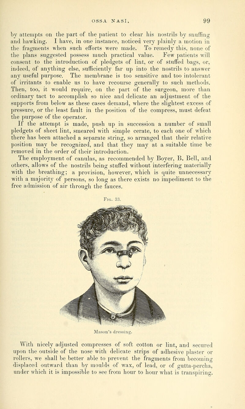 by attempts on the part of the patient to clear his nostrils by snuffing and hawking. I have, in one instance, noticed very plainly a motion in the fragments when such efforts were made. To remedy this, none of the plans suggested possess much practical value. Few patients will consent to the introduction of pledgets of lint, or of stuffed bags, or, indeed, of anything else, sufficiently far up into the nostrils to answer any useful purpose. The membrane is too sensitive and too intolerant of irritants to enable us to have recourse generally to such methods. Then, too, it would require, on the part of the surgeon, more than ordinary tact to accomplish so nice and delicate an adjustment of the supports from below as these cases demand, where the slightest excess of pressure, or the least fault in the position of the compress, must defeat the purpose of the operator. If the attempt is made, push up in succession a number of small pledgets of sheet lint, smeared with simple cerate, to each one of which there has been attached a separate string, so arranged that their relative position may be recognized, and that they may at a suitable time be removed in the order of their introduction. The employment of canulas, as recommended by Boyer, B. Bell, and others, allows of the nostrils being stuffed without interfering materially with the breathing; a provision, however, which is quite unnecessary with a majority of persons, so long as there exists no impediment to the free admission of air through the fauces. Fig. 33. Mason's dressintr. With nicely adjusted compresses of soft cotton or lint, and secured upon the outside of the nose with delicate strips of adhesive plaster or rollers, we shall be better able to prevent the fragments from becoming displaced outward than by moulds of wax, of lead, or of gutta-percha, under which it is impossible to see from hour to hour what is transpiring