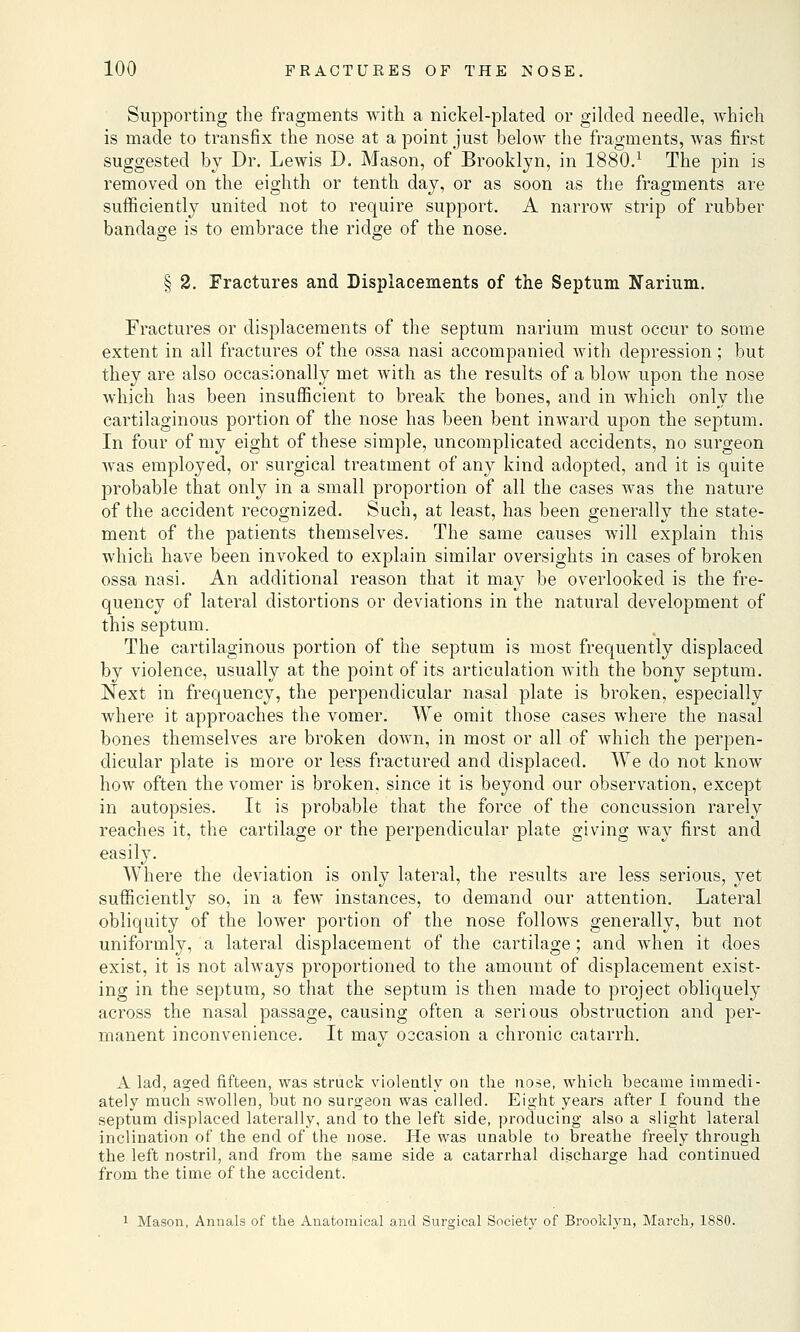 Supporting the fragments with a nickel-plated or gilded needle, which is made to transfix the nose at a point just below the fragments, was first suggested by Dr. Lewis D. Mason, of Brooklyn, in 1880.x The pin is removed on the eighth or tenth day, or as soon as the fragments are sufficiently united not to require support. A narrow strip of rubber bandage is to embrace the ridge of the nose. § 2. Fractures and Displacements of the Septum Narmm. Fractures or displacements of the septum narium must occur to some extent in all fractures of the ossa nasi accompanied with depression; but they are also occasionally met with as the results of a blow upon the nose which has been insufficient to break the bones, and in which only the cartilaginous portion of the nose has been bent inward upon the septum. In four of my eight of these simple, uncomplicated accidents, no surgeon was employed, or surgical treatment of any kind adopted, and it is quite probable that only in a small proportion of all the cases was the nature of the accident recognized. Such, at least, has been generally the state- ment of the patients themselves. The same causes will explain this which have been invoked to explain similar oversights in cases of broken ossa nasi. An additional reason that it may be overlooked is the fre- quency of lateral distortions or deviations in the natural development of this septum. The cartilaginous portion of the septum is most frequently displaced by violence, usually at the point of its articulation with the bony septum. Next in frequency, the perpendicular nasal plate is broken, especially where it approaches the vomer. We omit those cases where the nasal bones themselves are broken down, in most or all of which the perpen- dicular plate is more or less fractured and displaced. We do not know how often the vomer is broken, since it is beyond our observation, except in autopsies. It is probable that the force of the concussion rarely reaches it, the cartilage or the perpendicular plate giving way first and easily. Where the deviation is only lateral, the results are less serious, yet sufficiently so, in a few instances, to demand our attention. Lateral obliquity of the lower portion of the nose follows generally, but not uniformly, a lateral displacement of the cartilage ; and when it does exist, it is not always proportioned to the amount of displacement exist- ing in the septum, so that the septum is then made to project obliquely across the nasal passage, causing often a serious obstruction and per- manent inconvenience. It may occasion a chronic catarrh. A lad, aged fifteen, was struck violently on the nose, which became immedi- ately much swollen, but no surgeon was called. Eight years after I found the septum displaced laterally, and to the left side, producing also a slight lateral inclination of the end of the nose. He was unable to breathe freely through the left nostril, and from the same side a catarrhal discharge had continued from the time of the accident. 1 Mason, Annals of the Anatomical and Surgical Society of Brooklyn, March, 1880.