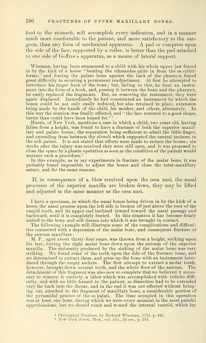 food to the stomach, will accomplish every indication, and in a manner much more comfortable to the patient, and more satisfactory to the sur- geon, than any form of mechanical apparatus. A pad or compress upon the side of the face, supported by a roller, is better than the pad attached to one side of Goffres's apparatus, as a means of lateral support. Wiseman, having been summoned to a child with his whole upper jaw forced in by the kick of a horse  beating the ethmoides quite in from the os cribri- forme, and forcing the palate bone against the back of the pharnyx, found great difficulty in securing a permanent readjustment. At first he attempted to introduce his finger back of the bone; but, failing in this, he bent an instru- ment into the form of a hook, and, passing it between the bone and the pharynx, he easily replaced the fragments. But, on removing the instrument, they were again displaced. Immediately he had constructed an instrument by which the bones could be not only easily reduced, but also retained in place, extension being made by the hands of the child, his mother, and others, alternately. In this way the reunion was finally effected, and '' the face restored to a good shape, better than could have been hoped for.1 Harris, of New York, mentions a case in which a child, two years old, having fallen from a height, was found to have a diastasis of both the superior maxil- lary and palate bones; the separation being sufficient to admit the little finger, and extending from between the alveoli which supported the central incisors, to the soft palate. It is not stated that efforts were made to reduce the bones; six weeks after the injury was received they were still open, and it was proposed to close the space by a plastic operation as soon as the condition of the patient would warrant such a procedure.2 In this example, as in my experiments in fracture of the malar bone, it was probably found impossible to adjust the bones and close the inter-maxillary suture, and for the same reasons. If, in consequence of a blow received upon the ossa nasi, the nasal processes of the superior maxilla are broken down, they may be lifted and adjusted in the same manner as the ossa nasi. I have a specimen, in which the nasal bones being driven in by the kick of a horse, the nasal process upon the left side is broken off just above the root of the cuspid tooth, and its upper end inclined inward toward the nasal passage and backward, until it is completely buried. In this situation it has become firmly united to the bouy and soft tissues into which it was brought in contact. The following example will illustrate some of the complications and difficul- ties connected with a depression of the malar bone, and consequent fracture of the antrum maxillare: M. P., aged about thirty-four years, was thrown from a height, striking upon his face, forcing the right malar bone down upon the antrum of the superior maxilla. The deformity produced by the sinking of the malar bone was very striking. We found some of the teeth upon the side of the fracture loose, and we determined to extract them, and press up the bone with an instrument intro- duced through the empty sockets. The first attempt to extract a molar tooth, however, brought down several teeth, and the whole floor of the antrum. The detachment of this fragment was also now so complete that we believed it neces- sary to remove it entirely, a labor which was accomplished with infinite diffi- culty, and with no little hazard to the patient, as dissection had to be extended very far back into the throat, and in the end it was not effected without bring- ing out, attached to the fragment of maxillary bone, a considerable portion of the pyramidal process of the os palati. The time occupied in this operation was at least one hour, during which we were every moment in the most painful apprehensions, lest we should reach and wound the internal carotid, which lay 1 Chirurgical Treatises, by Richard Wiseman, 1734, p. 443. 2 New York Journ. Med., vol. xiii., 2d ser., p. 214.