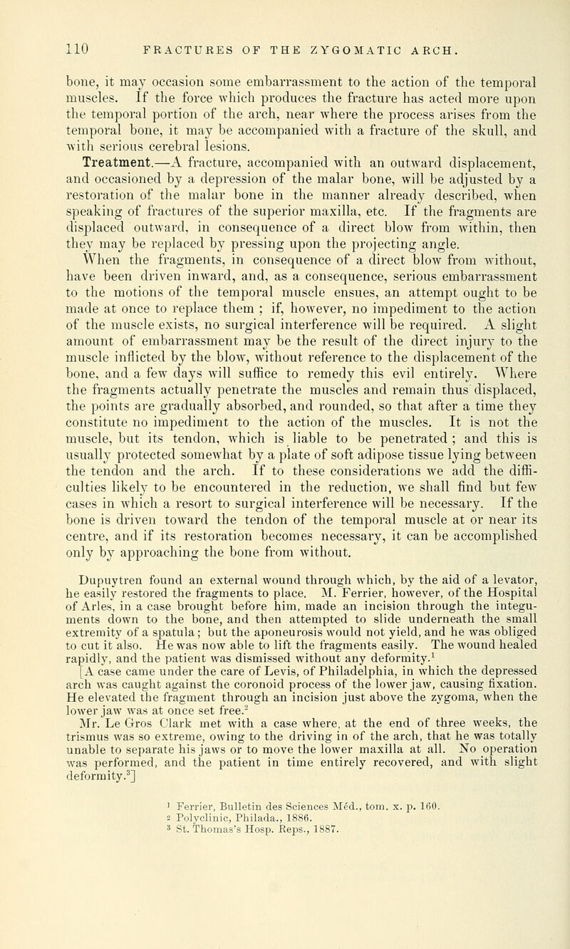 bone, it may occasion some embarrassment to the action of the temporal muscles. If the force which produces the fracture has acted more upon the temporal portion of the arch, near where the process arises from the temporal bone, it may be accompanied with a fracture of the skull, and with serious cerebral lesions. Treatment.—A fracture, accompanied with an outward displacement, and occasioned by a depression of the malar bone, will be adjusted by a restoration of the malar bone in the manner already described, when speaking of fractures of the superior maxilla, etc. If the fragments are displaced outward, in consequence of a direct blow from within, then they may be replaced by pressing upon the projecting angle. When the fragments, in consequence of a direct blow from without, have been driven inward, and, as a consequence, serious embarrassment to the motions of the temporal muscle ensues, an attempt ought to be made at once to replace them ; if, however, no impediment to the action of the muscle exists, no surgical interference will be required. A slight amount of embarrassment may be the result of the direct injury to the muscle inflicted by the blow, without reference to the displacement of the bone, and a few days will suffice to remedy this evil entirely. Where the fragments actually penetrate the muscles and remain thus displaced, the points are gradually absorbed, and rounded, so that after a time they constitute no impediment to the action of the muscles. It is not the muscle, but its tendon, which is liable to be penetrated ; and this is usually protected somewhat by a plate of soft adipose tissue lying between the tendon and the arch. If to these considerations we add the diffi- culties likely to be encountered in the reduction, we shall find but few cases in which a resort to surgical interference will be necessary. If the bone is driven toward the tendon of the temporal muscle at or near its centre, and if its restoration becomes necessary, it can be accomplished only by approaching the bone from without. Dupuytren found an external wound through which, by the aid of a levator, he easily restored the fragments to place. M. Ferrier, however, of the Hospital of Aries, in a case brought before him, made an incision through the integu- ments down to the bone, and then attempted to slide underneath the small extremity of a spatula; but the aponeurosis would not yield, and he was obliged to cut it also. He was now able to lift the fragments easily. The wound healed rapidly, and the patient was dismissed without any deformity.1 [A case came under the care of Levis, of Philadelphia, in which the depressed arch was caught against the coronoid process of the lower jaw, causing fixation. He elevated the fragment through an incision just above the zygoma, when the lower jaw was at once set free.2 Mr. Le Gros Clark met with a case where, at the end of three weeks, the trismus was so extreme, owing to the driving in of the arch, that he was totally unable to separate his jaws or to move the lower maxilla at all. No operation was performed, and the patient in time entirely recovered, and with slight deformity.3] 1 Ferrier, Bulletin des Sciences Med., torn. x. p. 160. 2 Polyclinic, Philada., 1886. 3 St. Thomas's Hosp. Reps., 1887.