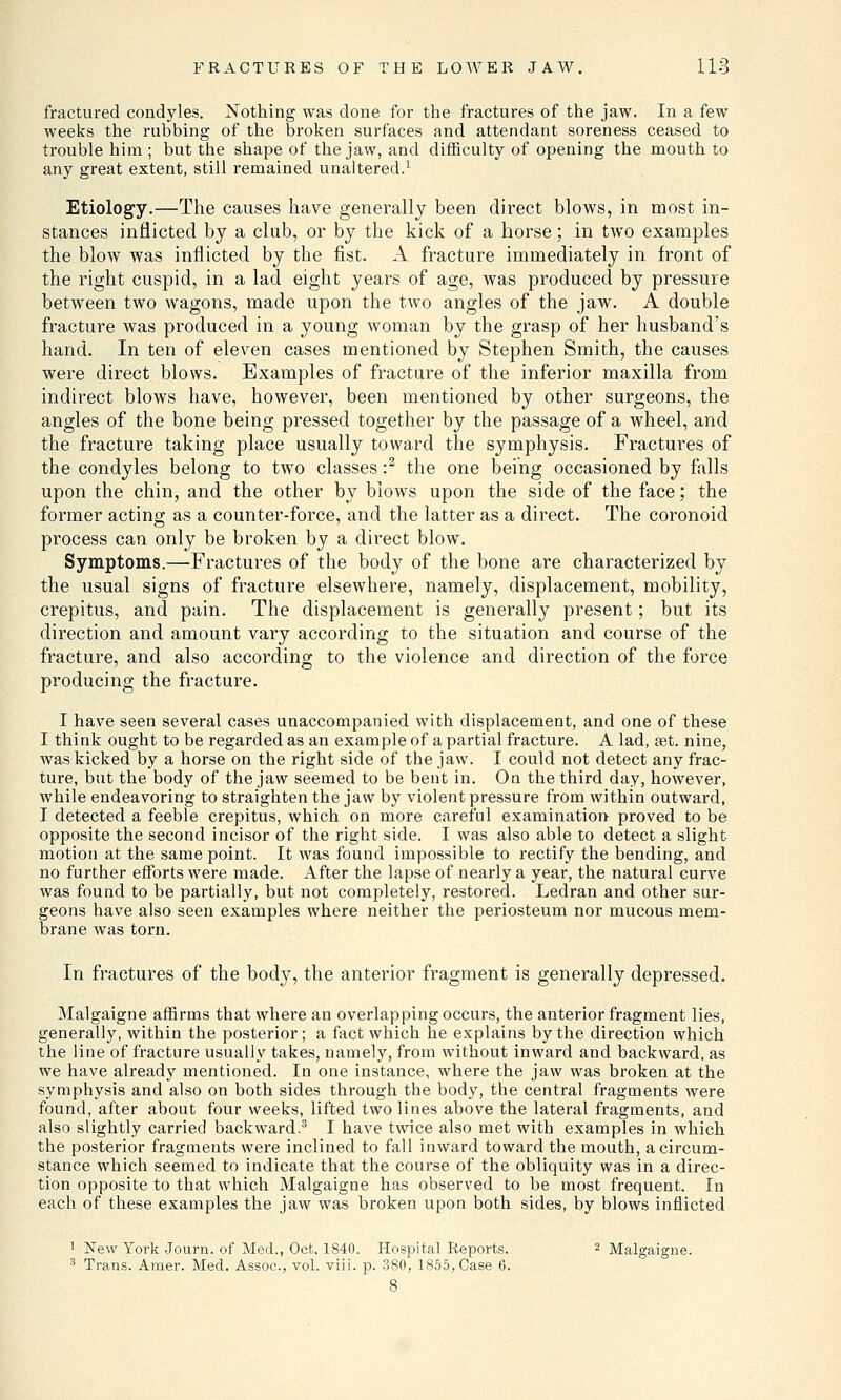 fractured condyles. Nothing was done for the fractures of the jaw. In a few weeks the rubbing of the broken surfaces and attendant soreness ceased to trouble him ; but the shape of the jaw, and difficulty of opening the mouth to any great extent, still remained unaltered.1 Etiology.—The causes have generally been direct blows, in most in- stances inflicted by a club, or by the kick of a horse; in two examples the blow was inflicted by the fist. A fracture immediately in front of the right cuspid, in a lad eight years of age, was produced by pressure between two wagons, made upon the two angles of the jaw. A double fracture was produced in a young woman by the grasp of her husband's hand. In ten of eleven cases mentioned by Stephen Smith, the causes were direct blows. Examples of fracture of the inferior maxilla from indirect blows have, however, been mentioned by other surgeons, the angles of the bone being pressed together by the passage of a wheel, and the fracture taking place usually toward the symphysis. Fractures of the condyles belong to two classes :2 the one being occasioned by falls upon the chin, and the other by blows upon the side of the face; the former acting as a counter-force, and the latter as a direct. The coronoid process can only be broken by a direct blow. Symptoms.—Fractures of the body of the bone are characterized by the usual signs of fracture elsewhere, namely, displacement, mobility, crepitus, and pain. The displacement is generally present; but its direction and amount vary according to the situation and course of the fracture, and also according; to the violence and direction of the force producing the fracture. I have seen several cases unaccompanied with displacement, and one of these I think ought to be regarded as an example of a partial fracture. A lad, set. nine, was kicked by a horse on the right side of the jaw. I could not detect any frac- ture, but the body of the jaw seemed to be bent in. On the third day, however, while endeavoring to straighten the jaw by violent pressure from within outward, I detected a feeble crepitus, which on more careful examination proved to be opposite the second incisor of the right side. I was also able to detect a slight motion at the same point. It was found impossible to rectify the bending, and no further efforts were made. After the lapse of nearly a year, the natural curve was found to be partially, but not completely, restored. Ledran and other sur- geons have also seen examples where neither the periosteum nor mucous mem- brane was torn. In fractures of the body, the anterior fragment is generally depressed. Malgaigne affirms that where an overlapping occurs, the anterior fragment lies, generally, within the posterior; a fact which he explains by the direction which the line of fracture usually takes, namely, from without inward and backward, as we have already mentioned. In one instance, where the jaw was broken at the symphysis and also on both sides through the body, the central fragments were found, after about four weeks, lifted two lines above the lateral fragments, and also slightly carried backward.3 I have twice also met with examples in which the posterior fragments were inclined to fall inward toward the mouth, a circum- stance which seemed to indicate that the course of the obliquity was in a direc- tion opposite to that which Malgaigne has observed to be most frequent. In each of these examples the jaw was broken upon both sides, by blows inflicted 1 New York Journ. of Med., Oct. 1840. Hospital Reports. 2 Malgaigne. 3 Trans. Amer. Med. Assoc, vol. viii. p. 380, 1855, Case 6.