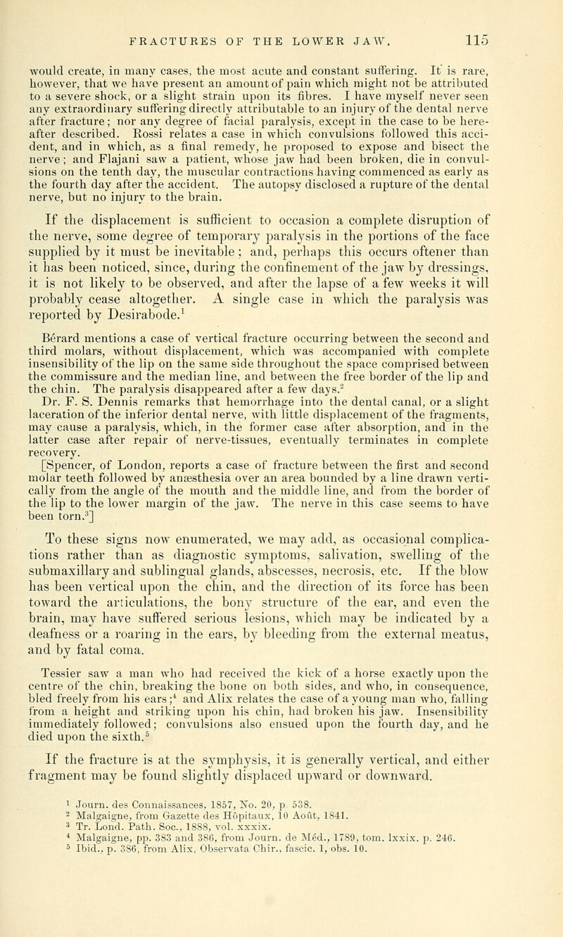 would create, in many cases, the most acute and constant suffering. It is rare, however, that we have present an amount of pain which might not be attributed to a severe shock, or a slight strain upon its fibres. I have myself never seen any extraordinary suffering directly attributable to an injury of the dental nerve after fracture; nor any degree of facial paralysis, except in the case to be here- after described. Eossi relates a case in which convulsions followed this acci- dent, and in which, as a final remedy, he proposed to expose and bisect the nerve; and Flajani saw a patient, whose jaw had been broken, die in convul- sions on the tenth day, the muscular contractions having commenced as early as the fourth day after the accident. The autopsy disclosed a rupture of the dental nerve, but no injury to the brain. If the displacement is sufficient to occasion a complete disruption of the nerve, some degree of temporary paralysis in the portions of the face supplied by it must be inevitable; and, perhaps this occurs oftener than it has been noticed, since, during the confinement of the jaw by dressings, it is not likely to be observed, and after the lapse of a few weeks it will probably cease altogether. A single case in which the paralysis was reported by Desirabode.1 Berard mentions a case of vertical fracture occurring between the second and third molars, without displacement, which was accompanied with complete insensibility of the lip on the same side throughout the space comprised between the commissure and the median line, and between the free border of the lip and the chin. The paralysis disappeared after a few days.2 Dr. F. S. Dennis remarks that hemorrhage into the dental canal, or a slight laceration of the inferior dental nerve, with little displacement of the fragments, may cause a paralysis, which, in the former case after absorption, and in the latter case after repair of nerve-tissues, eventually terminates in complete recovery. [Spencer, of London, reports a case of fracture between the first and second molar teeth followed by anaesthesia over an area bounded by a line drawn verti- cally from the angle of the mouth and the middle line, and from the border of the lip to the lower margin of the jaw. The nerve in this case seems to have been torn.3] To these signs now enumerated, we may add, as occasional complica- tions rather than as diagnostic symptoms, salivation, swelling of the submaxillary and sublingual glands, abscesses, necrosis, etc. If the blow has been vertical upon the chin, and the direction of its force has been toward the articulations, the bony structure of the ear, and even the brain, may have suffered serious lesions, which may be indicated by a deafness or a roaring in the ears, by bleeding from the external meatus, and by fatal coma. Tessier saw a man who had received the kick of a horse exactly upon the centre of the chin, breaking the bone on both sides, and who, in consequence, bled freely from his ears f and Alix relates the case of a young man who, falling from a height and striking upon his chin, had broken his jaw. Insensibility immediately followed; convulsions also ensued upon the fourth day, and he died upon the sixth.5 If the fracture is at the symphysis, it is generally vertical, and either fragment may be found slightly displaced upward or downward. 1 Journ. des Connaissances, 1857, No. 20, p. 538. 2 Malgaigne, from Gazette des Hopitaux, 10 Aout, 1841. 3 Tr. Lond. Path. Soc, 1888, vol. xxxix. 4 Malgaigne, pp. 383 and 386, from Journ. de Med., 1789, torn, lxxix. p. 246. 5 Ibid., p. 386, from Alix, Observata Chir., fascic. 1, obs. 10.