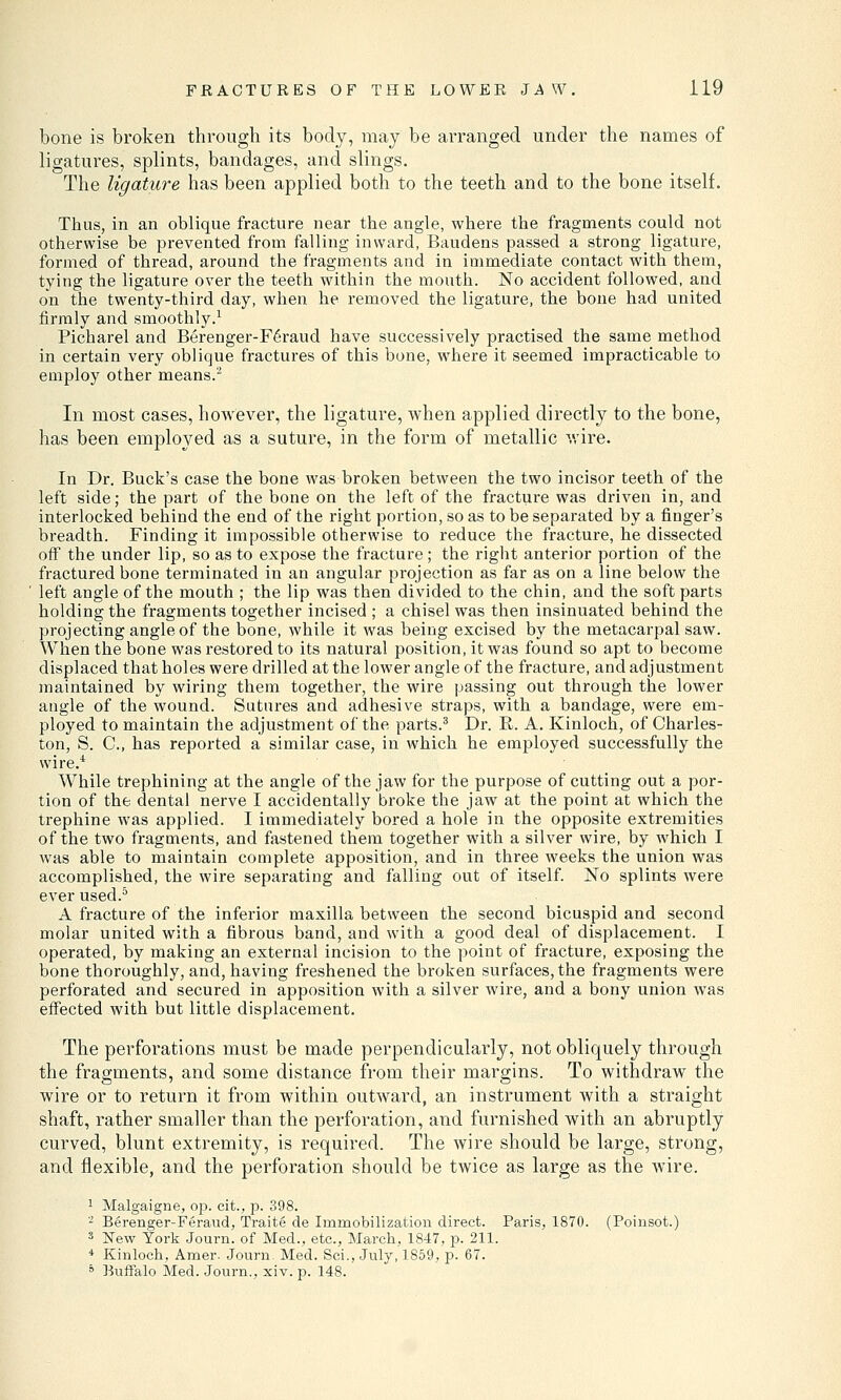 bone is broken through its body, may be arranged under the names of ligatures, splints, bandages, and slings. The ligature has been applied both to the teeth and to the bone itself. Thus, in an oblique fracture near the angle, where the fragments could not otherwise be prevented from falling inward, Baudens passed a strong ligature, formed of thread, around the fragments and in immediate contact with them, tying the ligature over the teeth within the mouth. No accident followed, and on the twenty-third day, when he removed the ligature, the bone had united firmly and smoothly.1 Picharel and Berenger-F6raud have successively practised the same method in certain very oblique fractures of this bone, where it seemed impracticable to employ other means.2 In most cases, however, the ligature, when applied directly to the bone, has been employed as a suture, in the form of metallic wire. In Dr. Buck's case the bone was broken between the two incisor teeth of the left side; the part of the bone on the left of the fracture was driven in, and interlocked behind the end of the right portion, so as to be separated by a finger's breadth. Finding it impossible otherwise to reduce the fracture, he dissected off the under lip, so as to expose the fracture; the right anterior portion of the fractured bone terminated in an angular projection as far as on a line below the left angle of the mouth ; the lip was then divided to the chin, and the soft parts holding the fragments together incised ; a chisel was then insinuated behind the projecting angle of the bone, while it was being excised by the metacarpal saw. When the bone was restored to its natural position, it was found so apt to become displaced that holes were drilled at the lower angle of the fracture, and adjustment maintained by wiring them together, the wire passing out through the lower angle of the wound. Sutures and adhesive straps, with a bandage, were em- ployed to maintain the adjustment of the parts.3 Dr. R. A. Kinloch, of Charles- ton, S. C, has reported a similar case, in which he employed successfully the wire.4 While trephining at the angle of the jaw for the purpose of cutting out a por- tion of the dental nerve I accidentally broke the jaw at the point at which the trephine was applied. I immediately bored a hole in the opposite extremities of the two fragments, and fastened them together with a silver wire, by which I was able to maintain complete apposition, and in three weeks the union was accomplished, the wire separating and falling out of itself. No splints were ever used.5 A fracture of the inferior maxilla between the second bicuspid and second molar united with a fibrous band, and with a good deal of displacement. I operated, by making an external incision to the point of fracture, exposing the bone thoroughly, and, having freshened the broken surfaces, the fragments were perforated and secured in apposition with a silver wire, and a bony union was effected with but little displacement. The perforations must be made perpendicularly, not obliquely through the fragments, and some distance from their margins. To withdraw the wire or to return it from within outward, an instrument with a straight shaft, rather smaller than the perforation, and furnished with an abruptly curved, blunt extremity, is required. The wire should be large, strong, and flexible, and the perforation should be twice as large as the wire. 1 Malgaigne, op. cit., p. 398. 2 Berenger-Feraud, Traite de Immobilization direct. Paris, 1870. (Poinsot.) 3 New York Journ. of Med., etc., March, 1847, p. 211. 4 Kinloch, Amer. Journ. Med. Sci., July, 1859, p. 67. 5 Buffalo Med. Journ., xiv. p. 148.