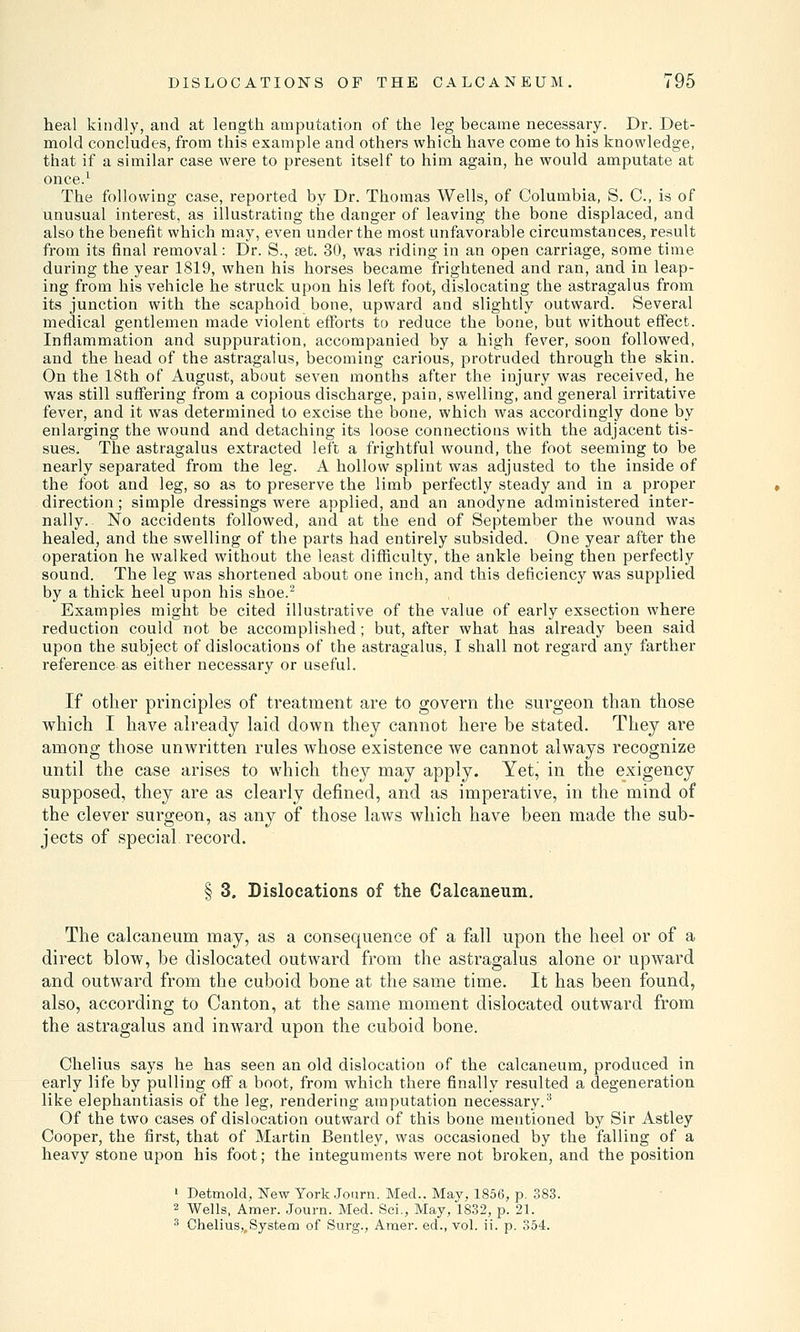 heal kindly, and at length amputation of the leg became necessary. Dr. Det- mold concludes, from this example and others which have come to his knowledge, that if a similar case were to present itself to him again, he would amputate at once.1 The following case, reported by Dr. Thomas Wells, of Columbia, S. C, is of unusual interest, as illustrating the danger of leaving the bone displaced, and also the benefit which may, even under the most unfavorable circumstances, result from its final removal: Dr. S., set. 30, was riding in an open carriage, some time during the year 1819, when his horses became frightened and ran, and in leap- ing from his vehicle he struck upon his left foot, dislocating the astragalus from its junction with the scaphoid bone, upward and slightly outward. Several medical gentlemen made violent efforts to reduce the bone, but without effect. Inflammation and suppuration, accompanied by a high fever, soon followed, and the head of the astragalus, becoming carious, protruded through the skin. On the 18th of August, about seven months after the injury was received, he was still suffering from a copious discharge, pain, swelling, and general irritative fever, and it was determined to excise the bone, which was accordingly done by enlarging the wound and detaching its loose connections with the adjacent tis- sues. The astragalus extracted left a frightful wound, the foot seeming to be nearly separated from the leg. A hollow splint was adjusted to the inside of the foot and leg, so as to preserve the limb perfectly steady and in a proper direction; simple dressings were applied, and an anodyne administered inter- nally. No accidents followed, and at the end of September the wound was healed, and the swelling of the parts had entirely subsided. One year after the operation he walked without the least difficulty, the ankle being then perfectly sound. The leg was shortened about one inch, and this deficiency was supplied by a thick heel upon his shoe.2 Examples might be cited illustrative of the value of early exsection where reduction could not be accomplished; but, after what has already been said upon the subject of dislocations of the astragalus, I shall not regard any farther reference as either necessary or useful. If other principles of treatment are to govern the surgeon than those which I have already laid down they cannot here be stated. They are among those unwritten rules whose existence we cannot always recognize until the case arises to which they may apply. Yet, in the exigency supposed, they are as clearly defined, and as imperative, in the mind of the clever surgeon, as any of those laws which have been made the sub- jects of special record. § 3. Dislocations of the Calcaneum. The calcaneum may, as a consequence of a fall upon the heel or of a direct blow, be dislocated outward from the astragalus alone or upward and outward from the cuboid bone at the same time. It has been found, also, according to Canton, at the same moment dislocated outward from the astragalus and inward upon the cuboid bone. Chelius says he has seen an old dislocation of the calcaneum, produced in early life by pulling off a boot, from which there finally resulted a degeneration like elephantiasis of the leg, rendering amputation necessary.3 Of the two cases of dislocation outward of this bone mentioned by Sir Astley Cooper, the first, that of Martin Bentley, was occasioned by the falling of a heavy stone upon his foot; the integuments were not broken, and the position 1 Detmold, New York Journ. Med.. May, 1856, p. 383. 2 Wells, Amer. Journ. Med. Sei., May, 1832, p. 21. 3 Chelius,,.System of Surg., Amer. ed., vol. ii. p. 354.