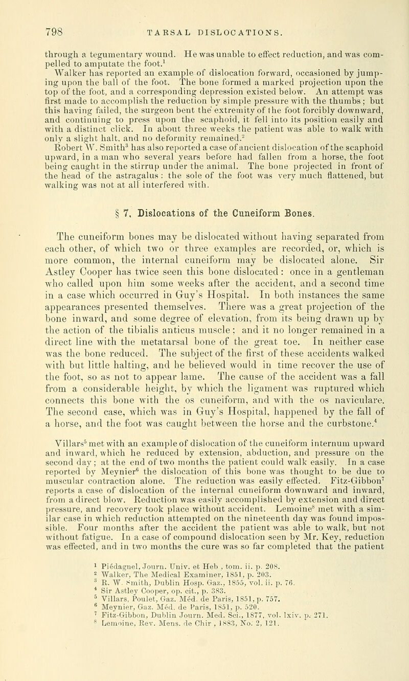 through a tegumentary wound. He was unable to effect reduction, and was com- pelled to amputate the foot.1 Walker has reported an example of dislocation forward, occasioned by jump- ing upon the ball of the foot. The bone formed a marked projection upon the top of the foot, and a corresponding depression existed below. An attempt was first made to accomplish the reduction by simple pressure with the thumbs ; but this having failed, the surgeon bent the extremity of the foot forcibly downward, and continuing to press upon the scaphoid, it fell into its position easily and with a distinct click. In about three weeks the patient was able to walk with only a slight halt, and no deformity remained.2 Robert W. Smith3 has also reported a case of ancient dislocation of the scaphoid upward, in a man who several years before had fallen from a horse, the foot being caught in the stirrup under the animal. The bone projected in front of the head of the astragalus : the sole of the foot was very much flattened, but walking was not at all interfered with. § 7, Dislocations of the Cuneiform Bones. The cuneiform bones may be dislocated without having separated from each other, of which two or three examples are recorded, or, which is more common, the internal cuneiform may be dislocated alone. Sir Astley Cooper has twice seen this bone dislocated: once in a gentleman who called upon him some weeks after the accident, and a second time in a case which occurred in Guy's Hospital. In both instances the same appearances presented themselves. There was a great projection of the bone inward, and some degree of elevation, from its being drawn up by the action of the tibialis anticus muscle: and it no longer remained in a direct line with the metatarsal bone of the great toe. In neither case was the bone reduced. The subject of the first of these accidents walked with but little halting, and he believed would in time recover the use of the foot, so as not to appear lame. The cause of the accident was a fall from a considerable height, by which the ligament was ruptured which connects this bone with the os cuneiform, and with the os naviculare. The second case, which was in Guy's Hospital, happened by the fall of a horse, and the foot was caught between the horse and the curbstone.4 Villars5 met with an example of dislocation of the cuneiform internum upward and inward, which he reduced by extension, abduction, and pressure on the second day; at the end of two months the patient could walk easily. In a case reported by Meynier6 the dislocation of this bone was thought to be due to muscular contraction alone. The reduction was easily effected. Fitz-Gibbon7 reports a case of dislocation of the internal cuneiform downward and inward, from a direct blow. Reduction was easily accomplished by extension and direct pressure, and recovery took place without accident. Lemoine8 met with a sim- ilar case in which reduction attempted on the nineteenth day was found impos- sible. Four months after the accident the patient was able to walk, but not without fatigue. In a case of compound dislocation seen by Mr. Key, reduction was effected, and in two months the cure was so far completed that the patient 1 Piedagnel, Journ. Univ. et Heb , torn. ii. p. 208. 2 Walker, The Medical Examiner, 1851, p. 203. 3 R. W. Smith, Dublin Hosp. Gaz., 1855, vol. ii. p. 76. 4 Sir Astley Cooper, op. cit., p. 383. 5 Villars, Poulet, Gaz. Med. de Paris, 1851, p. 757. 6 Meynier, Gaz. Med. de Paris, 1851, p. 520. 7 Fitz-Gibbon, Dublin Journ. Med. Sei., 1877, vol. Ixiv. p. 271. 8 Lemoine. Rev. Mens, de Chir , 1883, No: 2, 12.1.