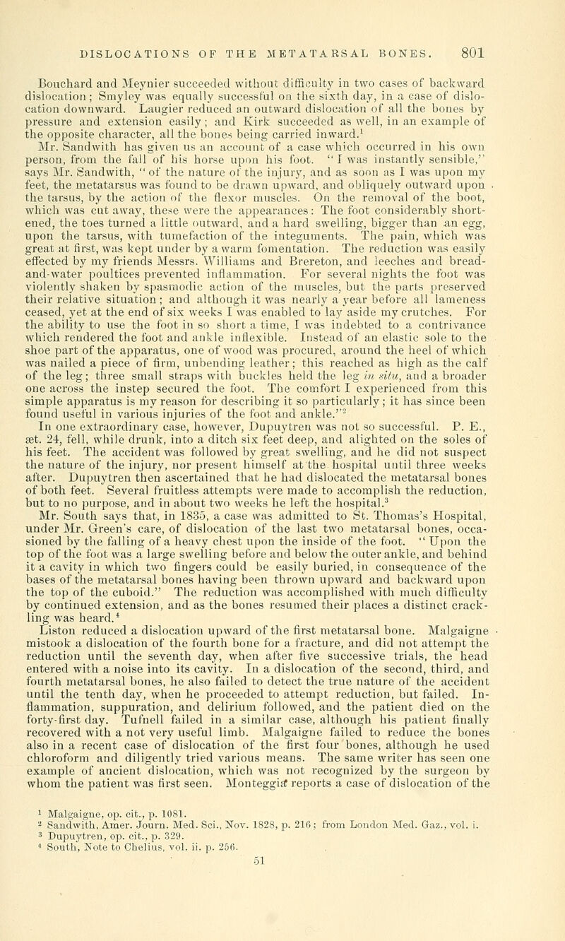 Bouchard and Meynier succeeded without difficulty in two cases of backward dislocation; Srnyley was equally successful on the sixth day, in a case of dislo- cation downward. Laugier reduced an outward dislocation of all the bones by pressure and extension easily; and Kirk succeeded as well, in an example of the opposite character, all the bones being carried inward.1 Mr. Sandwith has given us an account of a case which occurred in his own person, from the fall of his horse upon his foot.  I was instantly sensible,'' says Mr. Sandwith,  of the nature of the injury, and as soon as I was upon my feet, the metatarsus was found to be drawn upward, and obliquely outward upon ■ the tarsus, by the action of the flexor muscles. On the removal of the boot, which was cut away, these were the appearances: The foot considerably short- ened, the toes turned a little outward, and a hard swelling, bigger than an egg, upon the tarsus, with tumefaction of the integuments. The pain, which was great at first, was kept under by a warm fomentation. The reduction was easily effected by my friends Messrs. Williams and Brereton, and leeches and bread- and-water poultices prevented inflammation. For several nights the foot was violently shaken by spasmodic action of the muscles, but the parts preserved their relative situation ; and although it was nearly a year before all lameness ceased, yet at the end of six weeks I was enabled to lay aside my crutches. For the ability to use the foot in so short a time, I was indebted to a contrivance which rendered the foot and ankle inflexible. Instead of an elastic sole to the shoe part of the apparatus, one of wood was procured, around the heel of which was nailed a piece of firm, unbending leather; this reached as high as the calf of the leg; three small straps with buckles held the leg in situ, and a broader one across the instep secured the foot. The comfort I experienced from this simple apparatus is my reason for describing it so particularly; it has since been found useful in various injuries of the foot and ankle.''2 In one extraordinary case, however, Dupuytren was not so successful. P. E., set. 24, fell, while drunk, into a ditch six feet deep, and alighted on the soles of his feet. The accident was followed by great swelling, and he did not suspect the nature of the injury, nor present himself at the hospital until three weeks after. Dupuytren then ascertained that he had dislocated the metatarsal bones of both feet. Several fruitless attempts were made to accomplish the reduction, but to no purpose, and in about two weeks he left the hospital.3 Mr. South says that, in 1835, a case was admitted to St. Thomas's Hospital, under Mr. Green's care, of dislocation of the last two metatarsal bones, occa- sioned by the falling of a heavy chest upon the inside of the foot.  Upon the top of the foot was a large swelling before and below the outer ankle, and behind it a cavity in which two fingers could be easily buried, in consequence of the bases of the metatarsal bones having been thrown upward and backward upon the top of the cuboid. The reduction was accomplished with much difficulty by continued extension, and as the bones resumed their places a distinct crack- ling was heard.4 Liston reduced a dislocation upward of the first metatarsal bone. Malgaigne mistook a dislocation of the fourth bone for a fracture, and did not attempt the reduction until the seventh day, when after five successive trials, the head entered with a noise into its cavity. In a dislocation of the second, third, and fourth metatarsal bones, he also failed to detect the true nature of the accident until the tenth day, when he proceeded to attempt reduction, but failed. In- flammation, suppuration, and delirium followed, and the patient died on the forty-first day. Tufnell failed in a similar case, although his patient finally recovered with a not very useful limb. Malgaigne failed to reduce the bones also in a recent case of dislocation of the first four bones, although he used chloroform and diligently tried various means. The same writer has seen one example of ancient dislocation, which was not recognized by the surgeon by whom the patient was first seen. Monteggisf reports a case of dislocation of the 1 Malgaigne, op. cit., p. 1081. 2 Sandwith, Amer. Journ. Med. Sci., Nov. 1828, p. 216; from London Med. Gaz., vol. i. 3 Dupuytren, op. cit., p. 329. 4 South, Note to Chelius, vol. ii. p. 25f>. 51