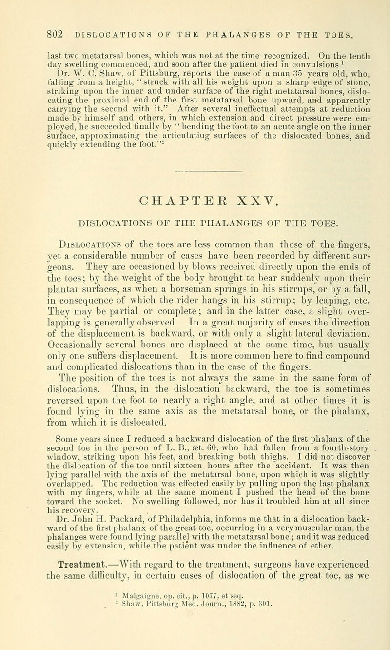 last two metatarsal bones, which was not at the time recognized. On the tenth day swelling commenced, and soon after the patient died in convulsions * JDr. W. C. Shaw, of Pittsburg, reports the case of a man 35 years old, who, falling from a height, struck with all his weight upon a sharp edge of stone, striking upon the inner and under surface of the right metatarsal bones, dislo- cating the proximal end of the first metatarsal bone upward, and apparently carrying the second with it. After several ineffectual attempts at reduction made by himself and others, in which extension and direct pressure were em- ployed, he succeeded finally by  bending the foot to an acute angle on the inner surface, approximating the articulatiug surfaces of the dislocated bones, and quickly extending the foot.''2 CHAPTER XXV. DISLOCATIONS OF THE PHALANGES OF THE TOES. Dislocations of the toes are less common than those of the fingers, yet a considerable number of cases have been recorded by different sur- geons. They are occasioned by blows received directly upon the ends of the toes; by the weight of the body brought to bear suddenly upon their plantar surfaces, as when a horseman springs in his stirrups, or by a fall, in consequence of which the rider hangs in his stirrup; by leaping, etc. They may be partial or complete; and in the latter case, a slight over- lapping is generally observed In a great majority of cases the direction of the displacement is backward, or with only a slight lateral deviation. Occasionally several bones are displaced at the same time, but usually only one suffers displacement. It is more common here to find compound and complicated dislocations than in the case of the fingers. The position of the toes is not always the same in the same form of dislocations. Thus, in the dislocation backward, the toe is sometimes reversed upon the foot to nearly a right angle, and at other times it is found lying in the same axis as the metatarsal bone, or the phalanx, from which it is dislocated. Some years since I reduced a backward dislocation of the first phalanx of the second toe in the person of L. B., set. 60, who had fallen from a fourth-story window, striking upon his feet, and breaking both thighs. I did not discover the dislocation of the toe until sixteen hours after the accident. It was then lying parallel with the axis of the metatarsal bone, upon which it was slightly overlapped. The reduction was effected easily by pulling upon the last phalanx with my fingers, while at the same moment I pushed the head of the bone toward the socket. No swelling followed, nor has it troubled him at all since his recovery. Dr. John H. Packard, of Philadelphia, informs me that in a dislocation back- ward of the first phalanx of the great toe, occurring in a very muscular man, the phalanges were found lying parallel with the metatarsal bone; and it was reduced easily by extension, while the patient was under the influence of ether. Treatment.—With regard to the treatment, surgeons have experienced the same difficulty, in certain cases of dislocation of the great toe, as we 1 Malgaigne, op. cit., p. 1077, et seq. 2 Shaw, Pittsburg Med. Journ., 1S82, p. 301.