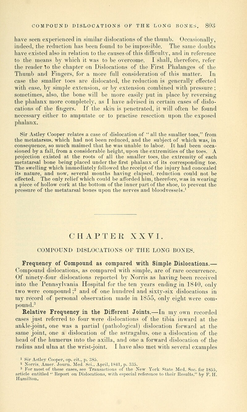 have seen experienced in similar dislocations of the thumb. Occasionally, indeed, the reduction has been found to be impossible. The same doubts have existed also in relation to the causes of this difficulty, and in reference to the means by which it was to be overcome. I shall, therefore, refer the reader to the chapter on Dislocations of the First Phalanges of the Thumb and Fingers, for a more full consideration of this matter. In case the smaller toes are dislocated, the reduction is generally effected with ease, by simple extension, or by extension combined with pressure; sometimes, also, the bone will be more easily put in place by reversing the phalanx more completely, as I have advised in certain cases of dislo- cations of the fingers. If the skin is penetrated, it will often be found necessary either to amputate or to practise resection upon the exposed phalanx. Sir Astley Cooper relates a case of dislocation of all the smaller toes, from the metatarsus, which had not been reduced, and the subject of which was, in consequence, so much maimed that he was unable to labor. It had been occa- sioned by a fall, from a considerable height, upon the extremities of the toes. A projection existed at the roots of all the smaller toes, the extremity of each metatarsal bone being placed under the first phalanx of its corresponding toe. The swelling which immediately followed the receipt of the injury had concealed its nature, and now, several months having elapsed, reduction could not be effected. The only relief which could be afforded him, therefore, was in wearing a piece of hollow cork at the bottom of the inner part of the shoe, to prevent the pressure of the metatarsal bones upon the nerves and bloodvessels.1 CHAPTER XXVI. COMPOUND DISLOCATIONS OF THE LONG BONES. Frequency of Compound as compared with Simple Dislocations.— Compound dislocations, as compared with simple, are of rare occurrence. Of ninety-four dislocations reported by Norris as having been received into the Pennsylvania Hospital for the ten years ending in 1840, only two were compound;2 and of one hundred and sixty-six dislocations in my record of personal observation made in 1855, only eight were com- pound.3 Relative Frequency in the Different Joints.—In my own recorded cases just referred to four were dislocations of the tibia inward at the ankle-joint, one was a partial (pathological) dislocation forward at the same joint, one a dislocation of the astragalus, one a dislocation of the head of the humerus into the axilla, and one a forward dislocation of the radius and ulna at the wrist-joint. I have also met with several examples 1 Sir Astley Cooper, op. cit., p. 385. a Norris, Amer. Journ. Med. Sci., April, 1841, p. 335. 3 For most of these cases, see Transactions of the New York State Med. Soe. for 1855, article entitled  Report on Dislocations, with especial reference to their Results, by F. H. Hamilton.